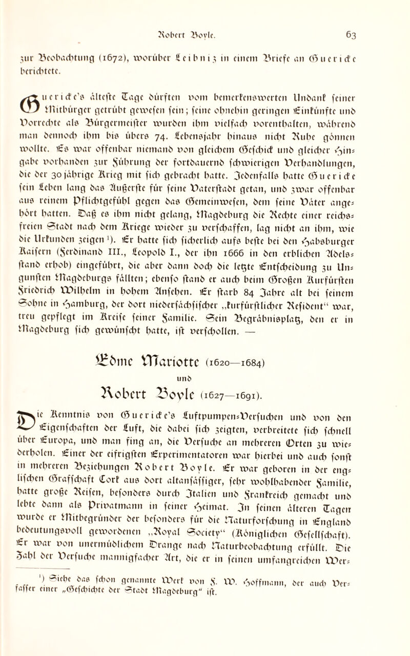 3iir Beobaditung (1672), worüber U e 1 h 111.3 m einem Briefe an (öue riefe beriditete. ueriefe’s ältefte (Tage bütftcn poih bemerfenswerten llnbanf feiner K2J Mitbürger getrübt gewefen fein; feine ohnehin geringen urinfünftc unb Porredite als Bürgerinelfter würben ihm vielfach Porenthalten, wäbrenb man bennocb ihm bi» übers 74. Hebensjahr hinaus nicht Kühe gönnen wollte. £s war offenbar niemand pon glcidicm (tfefcbict unb gleicher »<>in= gäbe porhanben pir Rührung ber fortbauernb fchwierigen Perhanblungcn, bie ber 30jährige Krieg mit fidi gebracht hatte, ^ebenfalls hatte (öueriefe fein Heben lang bas JUißctftc für feine V)aterftabt getan, unb nvar offenbar aus reinem Pfliditgcfübl gegen bas (öemeinwefen, bem feine Pater ange* hört hatten. iDaß cs ihm nicht gelang, fttagbehurg bie Kcchtc einer rcidiss freien 8tabt nach bem Kriege lYneber 311 perfdjaffen, lag nidit an ihm, voie bie llrfunben jeigen1)- «Sr hatte fich fidierlidi aufs hefte bei ben Habsburger Kaifern (Jscrbinanb III., Heopolb I., ber ihn 1666 in ben erblichen Kbelss ftanb erhob) eingeführt, bie aber bann bodi bie letzte iHmtfcheibung 311 Uns gunften magbeburgs fällten; ebenfo ftanb er auch beim (großen Kurfürften Sriebridi VPilbclm in hohem Knfehen. €x ftarb 84 3ahre alt bei feinem 8ohnc in Hamburg, ber bort nieberfädififchcr „furfürftlidicr Kefibent“ war, treu gepflegt im Kreifc feiner $amilic. 8ein Begräbnisplatj, ben er in Utagbeburg fidi gcxxn'mfcht hatte, ift perfchollcn. — ITTariotte (1620—1684) Robert ^ovlc (1627—1691). ]Fyc Kenntnis pon (0 ueriefe’s Huftpumpcn*Derfuchen unb pon ben €igcnfdiaftcn ber Hilft, bie babei fid) seigten, perbreitete fid) fchnell über Europa, unb man fing an, bie Perfuche an mehreren (Orten 311 xpics berholcn. £incr ber eifrigften Urrpcrimcntatoren war hierbei unb auch fonft m mehreren Besicbungen Kob er t Boylc. £t war geboren in ber engs lifdien 03raffcbaft £orf aus bort altanfäffigcr, febr wohlhabenber Familie, batte große Keifen, befonbers burch Italien unb Sranfreieh gemacht unb lebte bann als Privatmann in feiner Heimat. 3n feinen älteren (Tagen würbe er Mitbegrünber ber befonbers für bie naturforfdmng in ignglanb bebcutungspoll geworbenen „Koyal ©ociety“ (Königlichen (gefcllfchaft). 'irr war Pon unermüblicbcm Orange nach naturbcobaditung erfüllt. IDie 3ahl ber Perfucbe mannigfacher Ktt, bie er in feinen umfangreichen UKrs