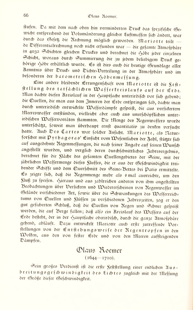 ©laus Kontier. ttufcn. ©a mit 6cm nach oben bin verminderten tDriirf das fpc;ififcbc Cöcs Wlti,t entsprechend der Uolumändmmg gleicher Suftmaffen ficb ändert, war öur* das (0cfet$ die Rechnung möglich gexvorden. ffiariottc teilt — öa ©iffcrcntialrcdnumg nodt mdn erfunden xvar — die gefamte Ktmofpbüre in 4032 Bdiid^tcn gleichen ©rüdes und berechnet öie <>öhe jeher einzelnen ^dxidn, xvoraus durdx Bummierung öie 311 jedem beliebigem ©rud ge* hörige v>öbc erhältlich wurde. €0 ift dies auch öie heutige (Grundlage aller Kenntnis über ©rud; und ©id?tesV)ertcilung in der Ktmofpbörc und im befonderen der barometrifchen <->öhenmef f u n g. «eine andere bleibende £rrtmgcnfd)aft von fcttariotte ift die ^cfts )te llung des t a t f ö di l i eh cn VTO aff er Fr eislau fs auf der Herde. Hian dachte diefen Kreislauf in der /-yuiptfadie untcrirdifch ror fidi gebend; die (Duellen, die man aus dem Onneren der £rdc entfpringen fab, dachte man durch untcrirdifdi entwideltc XTHiffcrdämpfc gefpeift, die aus verfidertem Hiccrcsxvaffer ent|tündcn, xüclleidit aber auch nus tmcrfdiöpflicben unter; irdifeben XX)affervorräten ftammten. ©ic HTenge des Rcgenxvaffcrs xvurde unterfdiätjt, foxveit man überhaupt ernft quantitativ 311 detden verfudd hatte. Tludi ©cs hartes xvar foldier Knfidit. Mariotte, als Hatur; forfdicr mit Pythagoras’ «rmfiebt vom VPefmtlichen der 3ahl, ftütjte fidi auf ausgedehnte Regenmeffungen, die nach feiner Angabe auf feinen XDunfcb angcftellt wurden, und verglid? deren durdifdmittlidics 3ahresergebnis, beredmet für die fläche des gefamten (Duellengebictes der Beine, mit der jährlichen lX>affermcngc diefes Sluffcs, die er aus der (öefdnvindigfeit treu bendet Schiffe und dem Qucrfdwitt des Bcinc;Bcttcs bei Paris ermittelte. ’£s seigte fich, daß die Regenmenge mehr als b mal ausreichte, um den ,Sluß 311 fpetfen. hieraus und aus 3ahlreichen anderen von ihm angeftclltcn Beobadxtungen über XRrficfcrn und IXRcdcrcrfdicincn von Rcgcnwaffer im (Gelände vcrfcbicdencr Rrt, foxvic über die Bcbwantungcn des XXXafferrcidi* tums von Quellen und Slüffcn 311 verfdnedenen 3‘‘hres3eiten, 30g er den gut gefieberten Bcbluß, daß die Quellen von Regen und Bcbnce gefpeift werden, die auf Berge fallen; daß alfo ein Kreislauf des XPaffers auf der £rdc beftebt, der in der ^auptfacbe obertrdifcb, durch die gan3e Jltmofphärc gehend, abläuft. ©a3u entxvicfelt Mariotte au di erfte 3utreffcnde Dor* ftellungen von der £ntftehnngsxveife der Regentropfen in den Wolfen, aus den von fefter £rde und von den Meeren auffteigenden ©ämpfen. CDlaue ft o cm er (1644—1710). Bein großes Derdicnft ift die erfte Jy'ftftcUimg einer endlichen R 11 s = b r e i t u n g s g e f cb xv i n d i g t e i t des U 1 cb t e s zugleich mit der Mcffung der (ßtröße diefer (ßefdixvindigfcit.