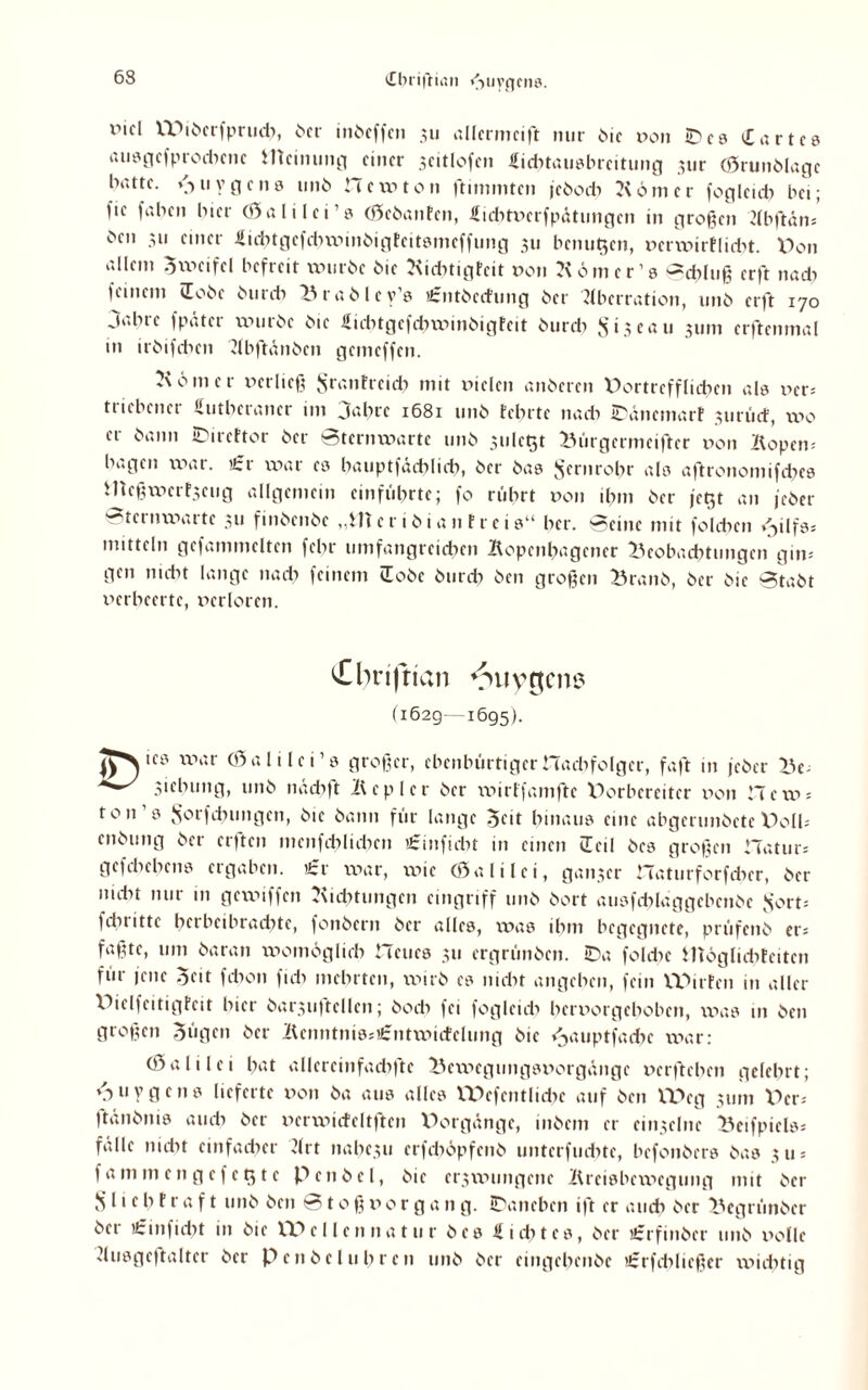 dbrifrian fjuygcns. rtcl XX^ibcrfprudt, her inbcffctt 311 allermeist nur bie von ©es Cartca auagefprodtene meinung einer seitlofen Lidttauabrcitung ^ur (Srunblagc hatte. /•>u v g c n a unb Hewton Stimmten feboeb Konter foglcidt bei; l'ie faben hier (Sali lei’a (Scbanfcn, Licbtverfpätungcn in großen Abftäm ben 311 einer -Sid^tgefcbwinöigteitömeffimg 311 benutzen, verwirflidtt. V>on allem Zweifel befreit xvurbc bie Kidttigfcit von Köm er19 Schluß erft nadt feinem lobe burdt Br ab ley’a Cntbcdung ber Aberration, unb erft 170 Jahre fpäter würbe bie Licbtgcfchwinbigfcit burch S13 eau 311m erftenmal in irbifdten Abftünbcn gemeffen. Körner verließ Srantreid) mit vielen anberen Portrcfflichcn ala ver= triebener Lutheraner im Jahre 1681 unb fehlte nach ©änemarf 311 nid, wo er bann ©ireftor ber Sternwarte unb 3ule$t Bürgermeiftcr von Köpern hagen war. t£r war ea hauptfädtlich, ber baa Fernrohr ala aftronomifdtea i1teßwcrf3ctig allgemein entführte; fo rührt von ihm ber jct$t an feber Sternwarte 311 finbenbe „fiter ibian freie“ her. Seine mit folchcit <Jilfas mittein gefammelten febr umfangreichen Kopcnhagcncr Beobachtungen gm- gen nicht lange nach feinem iEobc burdt ben großen Branb, ber bie Stabt verheerte, verloren. £bn|ttan ^uygem? (162g—1695). iea war (Sali lei’s großer, ebenbürtiger Hadtfolger, faßt nt feber Be- sichung, unb nädtft Kepler ber wirffamftc Dorbereitcr von Hew> ton 3 .Sorfdnmgcn, bie bann für lange ocit hinaus eine abgerunbetc VOlh enbung ber elften mcnfchlichcit tSinftcht in einen ÜEcil bea großen Hatur* gcfchehena ergaben. ’Jcr war, wie (Sali lei, ganzer Hatutforfdtcr, ber nidn nur in gewiffen Kidttungcn cingriff unb bort ausfcblaggebcnbe fs'orn fdtrittc hetbeibradtte, fonbern ber alles, was ihm begegnete, prüfenb er* faßte, tun baran womöglich Heues 311 ergrünben. ©a fohlte JITöglidtfeiten für feite 5eit fdton fidt mehrten, wirb ea nicht angelten, fein Würfen in aller XKclfcitigfcit hier barsuftcllcn; hoch fei foglcidt hervorgehoben, was 111 ben großen Sügcn ber Kcnnttiiasi£ntwidcluitg bie »Jauptfadtc war: (Sali lei hat allcrcinfachfte Beweguitgsvorgängc verfteheit gelehrt; <t u y g e n 3 lieferte von ba aua alles XPcfcntliche auf ben VX>eg 311m V>cn ftünbnia auch ber vcrwicfeltftcn X)orgdnge, inbent er ciit3elnc Beifpiels* falle nicht einfacher Art naltcsu crfchöpfcnb unterfudtte, befonbera baa 3 u = fammengefcQte Pen bei, bie erswungene Kreisbewegung mit ber S i'c h f r a f t unb ben Stoß v 0 r g a n g. ©aneben ift er auch her Begrünbcr ber i£inficht in bie VPellcnnatur bea Lichtes, ber iCrfinber unb volle duageftalter ber Peitbeluhren unb ber eingehenbe tfrrfdtließer widttig