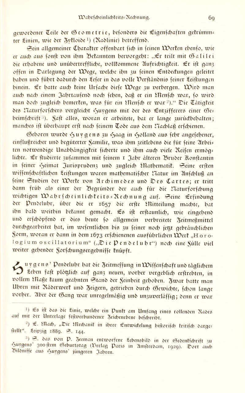 geworbener iEcilc ber (Scomctric, bcfonbcrs bie i£igenfchaftcn gefrümms rer Sinicn, wie i>cr Syfloibc1) (Kablinic) betreffend. Sein allgemeiner Charaftcr offenbart fiel) in feinen XY>etfen ebenfo, wie er au di aus fonft v>on ihm Befanntem bervorgebt: „i£r teilt mit (Sali lei die erhabene unb unübertreffliche, vollfommcnc 2lufrühtigfcit. £r ift ganj offen in Darlegung ber EDege, welche ihn 311 feinen ißmtbecfungcn geleitet haben unb führt baburch ben Üefer in bas rolle Pcrftänbnis feiner Sciftungcn hinein. >£r hatte aud> feine Urfachc biefe VDege 311 verbergen. VDirb man au di nach einem 3abrtaufcnb noch feben, baß er ein Htcnfcb war, fo wirb man hoch 3uglcicb bemerfen, was für ein Utcnfcb er war-).“ Die (Eätigfcit bcs naturforfebers vergleicht ^uygcttö mit ber bcs i£nt3iffercrs einer (Sc; heimfdnift ). $aft alles, woran er arbeitete, hat er lange 3urücfbcbaltcn; manches ift überhaupt erft nach feinem iEobe aus bem Hacblaß crfchicncn. (Scborcn würbe f^uygens 311 *^aag in Rolland aus fehr angefehencr, cinflußrcidxcr unb begüterter Familie, was ihm 3citlcbcns bic für feine ?lrbci= ten notwenbige Unabhängigfeit fieberte unb ihm auch viele Keifen ermog; lidite. i£r ftubiertc 3tifammcn mit feinem 1 3ahr älteren Brubcr Ronftantin in feiner v^eimat 3urisprubcn3 unb 3ugleich inathematif. Seine elften wiffenfihaftlidien Sciftungen waren matbematifdier Hatur im Rnfcbluß an feine Stubien ber XPcrfc von Tlrcbimcbes unb Des hartes; er tritt bann früh als einer ber 23egrünbcr ber auch für bic naturforfchung xvicbtigen XP a h r f di e i n 1 i dxf e i t s = K e di n u n g auf. Seine >£rfinbung ber penbeluhr, über bic er 1657 ^*c crjXc Utitteilung machte, hat ihn halb weithin befannt gemacht. i£s ift erftaunlicb, wie eingehenb unb crfchöpfenb er bi cs heute fo allgemein verbreitete SUtmeßmittcl burdigcarbeitet h«t, im wcfcntlicbcn bis 311 feiner noch jc^t gebräud^lichcn S°rm, woran er bann in bem 1673 crfdücnenen ausführlichen VTperf „Horo- logium oscillatoriu m“ („D 1 e p e n b c l u h r“) noch eine Sülle viel weiter gehenber Sorfchungsergcbniffe fnüpft. A i'ygcns’ Penbeluhr hat bie Seitmcffung in VPiffcnfchaft unb tägliihem Sehen faft plö^lid? auf gaip neuen, vorher vergeblich erftrebten, in vollem Uiaßc faum geahnten Staub ber Reinheit gehoben. Jwar hatte man Uhren mit Räbcrxvcrf unb Seigern, getrieben bureb (Scwicbtc, febon lange vorher. 2lbcr ber (Sang war unregelmäßig unb 1111311 verläffig; beim er war 1) 'Ü *ic Sinic, weldie ein Punft am Umfang eines rollcnben Kabes auf mit ber Unterlage feftverbunbener Scidicncbenc bcfducibt. -) i£. U»aeb, „Die Hiedianit' in ihrer ifntxvicfclung biftorifd) fritifd) bärge; ftcllt. Seipüg 188g. 0. 144. '■) ©. bas von p. oeeman entworfene «cbensbilb in ber cSebenffdirift 311 »oiivgens 3oo|tcm (Geburtstag (Perlag Paris in dmftcrbam, 192g). iDort au di IMIbniffe aus «juygcns’ jüngeren fahren.