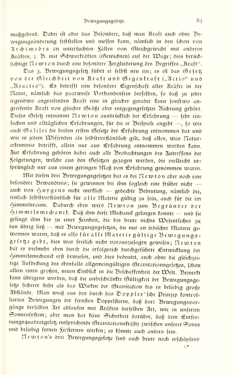 maßgcbcnb. Dabei ift aber bas Befonbere, baß man Kraft auch ohne Bes xx>egungsänberung feftftellen unb meffen tarnt, nämlich in beit fdton non ?l r dt i m e b e ? an unterfuettten fallen non (öleict^gevnicbt mit anberen Kräften, 3. IV mit SdtwerFräften ((ftewiebten) auf ber VDagc; bies berück fuhtigt Hevoton bureb eine befonbere Strglieberung bes begriffe? „Kraft“. Das 3. Bcwegungsgefety führt er felbft neu ein; es ift bas (ftcfeq non ber (ß> l c i dt b e i t non Kraft unb (öegen traft („2t c t i 0“ 11 n b „Keactio“). Es betrifft eine befonbere Eigenfdtaft aller Kräfte in ber Hatur, näntlidt bas paartocife V>ort>anbenfein berfelben, fo baß 311 jeber irgenbvno angreifenben Kraft eine in glcidter geraber finic fonfttno an* greifenbe Kraft non glcidter (öröße aber entgegengefet^ter Kidttung gebärt. JDiefes (öcfet$ entnimmt new ton ausbrücFlidt ber Erfahrung — fel?r eins fachen unb alltäglidten Erfahrungen, für bie er Bcifpielc angibt —, fo xnie audt (Salilei bie beiben erfreu <5efet$e ber Erfahrung entnommen hat unb xnie es jebent VDiffenbcn als felbftverftänblidt gilt, bafj alles, xxtas Haturs ertenntnis betrifft, allein nur aus Erfahrung entnommen xx^erben Eann. 5ur Erfahrung gehören babei audt alle Beobad;tungcn bcs Jutreffens ber Folgerungen, xveldte aus ben (öefc^en ge$ogcn xxterben, bie vielleicht urs fprünglidt nur aus einem geringen fftaß xton Erfahrung genommen waren. fliit biefen brei Bcxvegungsgcfct$en hat es bei Herr)ton aber nodt eine befonbere Bcxvanbtnis; fie gewinnen bei ihm fogleidt eine früher nicht — audt xton \tuygcns nicht inertlidt — gebachte Bebeutung, nämlich bie, einfach felbftverftänblidt für alle Watcrie gültig 311 fein, audt für bie iin v-)immelsraum. Daburdt eben xvirb Hexvton 311m Bcgrünbcr ber i111 mclsmechani F. Daß ihm biefc IHedtaniF gelingen fonnte — unb fie gelingt ihm bis 3U einer Feinheit, bie bis heute nichts Wefentlid?es 311 tun übrig ließ — mit Bcwegungsgefet$cn, bie nur an irbifcher Materie ges txtonnen waren, baß es alfo f ü r a 11 e tU a t e r i e gültige l^exx>egnngs- gefetje gibt, bies war frcilidt nicht xtoraussufagen gexvefen; Hexvton hat es xtielmcltr eben burdt bie erfolgreich burdtgefültrte Entxxticflung ber <timmelsmedtaniE erft bewiefen, unb bies bebeutet, auch ohne bie gleidtseis tige Kufbecfung bes ebenfalls allgemeingültigen (öravitationsgefeges, fdton allein einen großen, neuen Einblict in btc Bcfchaffenbeit ber EOclt. BemcrFt Fann übrigens werben, baß bie unbefchränFte (öültigFeit ber Bexxtegungsges fetje fidterer fleht als bas ITürFen ber (Öravitation bis in beliebig große Kbftänbe. Ulan weiß aus ben burdt bas Doppler’fdte Prin3ip Fontroh lierten Bcxxtegungen ber fernften Doppclftcrne, baß bort Bexvegungsvors gänge berfelben drt ablaufen mit Kräften berfelben Krt, wie in unferem Sonnenfyftcm; aber man bat Feine Sidterbeit barüber, baß bem Entfern mmgsquabratgefet^ entfprechcnbe (SravitationsFräfte 3xx?ifdten nuferer Sonnt unb beliebig fernen Füfternen wirFcn; es Fönnte audt anbers fein. Hexvton s brei Bewegungsgefetje finb auch heute noch trfdtöpfenb