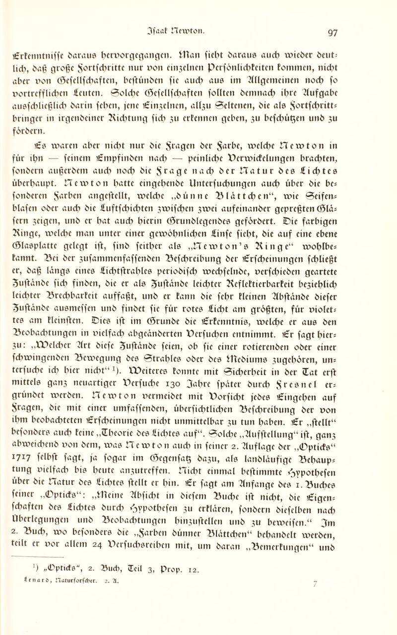 utrfcnntniffc betraue bttnorgcgangcn. fcttan ficht baraus and) \v»icbcr beut; lieb, baß große ^ortfcbrittc nur von cinjclncn Perfönlicbfciten tommen, nid>t aber non (öcfcllfcbaftcn, bcftünbcn fie auch aus im 7lllgcmetnen nod) fo nortrefflid>en Seutcn. Solche (ftcfellfcbaften follten bciimad) ihre Aufgabe ausfdilicßlicb barin feben, jene »irintclncn, all,511 Seltenen, bie als $ortf<hritts bringet- in irgenbeincr Bicbtung fid) 311 ertönten geben, 311 befehlen unb 311 förbcrn. £s waren aber nicht nur bic Sraöcn öcr $arbe, weldie Hewton in für ihn — feinem £mpfinbcn nach — peinliche V>crwicfclungen brachten, fonbcrn außerbem auch nod) bic *5 rage nach bet Hatur bes Siebtes überhaupt. Hewton hatte cingcbenbe Unterfudumgen auch über bie bc; fonberen färben angeftellt, welche „bünnc Blättchen“, wie Seifen- blafen ober auch öic Suftfcbicbtcn 3wifd)en 3wei aufeinander gepreßten Ö5lä* fern 3cigen, unb er bat auch hierin (örunblegcnbes gefördert. Bie farbigen Bingc, xv>elche man unter einer gewöhnlichen Stufe fiebt, bie auf eine ebene (ölasplattc gelegt ift, finb feitber als „Hewton’a Bin ge“ wohtbes fannt. Bei ber 3ufammenfaffenben Befcbreilnmg ber i£rfcbeimmgcn fehlt egt er, baß längs eines Sicbtftrables periobifch wecbfelnbe, nerfd)icben geartete ouftänbe fich finben, bie er als 5uftänbe leid)tcr Bcflcftierbarfeit be3ieblid» leichter Brechbarfeit auffaßt, unb er tann bic febr fleinen Tlbftänbe biefer ouftänbe ausmeffen unb finbet fie für rotes Siebt am größten, für ntoleh tes am flcinltcn. Bics ift im (Srunbc bic £rfcnntnis, welche er aus ben Beobachtungen in xüclfad) abgeänberten XBrfudtcn entnimmt. £r fagt hiers 311: „XDcldier drt biefe Suftänbc feien, ob fie einer rotierenben ober einer fchwingenben Bewegung bes Strahles ober bes IHcbtums 3ugcbörcn, um terfuebe id» hier nicht“x). XPcitcres tonnte mit Sicherheit in ber (Eat erft mittels gan3 neuartiger XBrfucbe 130 3abrc fpäter burd» Jfrcsnel er= grünbet werben. Hewton nermeibet mit X)orfid»t jebes Eingehen auf Sragen, bic mit einer mnfaffenben, überficbtlicben Befcbreibung ber non ihm beobadHctcn £rfcbcimmgen nicht unmittelbar 311 tun haben. £r „ftcllt“ befonbers auch feine „Theorie bes Siebtes auf“. Solche „7lufftcllung“ ift, ga»t3 abweicbenb non bem, was He w ton auch in feiner 2. Auflage ber „0pticfs“ 1717 fclbft fagt, ja fogar im (0cgenfat$ ba3tt, als lanbläufigc Behaupt tung nielfad» bis beute anxutrcffcn. Hiebt einmal beftimmtc >3ypotl)efen über bic Hatur bes Siebtes ftcllt er bin. £r fagt am Anfänge bes 1. Buches feiner „0pticfs“: „Weine dbfiebt in biefem Buche ift nicht, bie £igcm f(haften bes Sidttcs burd» *3ypotbefcn 311 erflären, fonbcrn biefclben nach Überlegungen unb Beobachtungen hin3uftellen unb 31t beweifen.“ 3m 2. Bnd», wo befonbers bic „Sarben bünner Blättchen“ behandelt werben, teilt er nor allem 24 XBrfucbsrcibcn mit, um baran „Bemerfungen“ unb 3 „©ptiefs, 2. Xhicb, cTcil 3, Prop. 12. flfnard, naturforfdicr. 2.71. 7