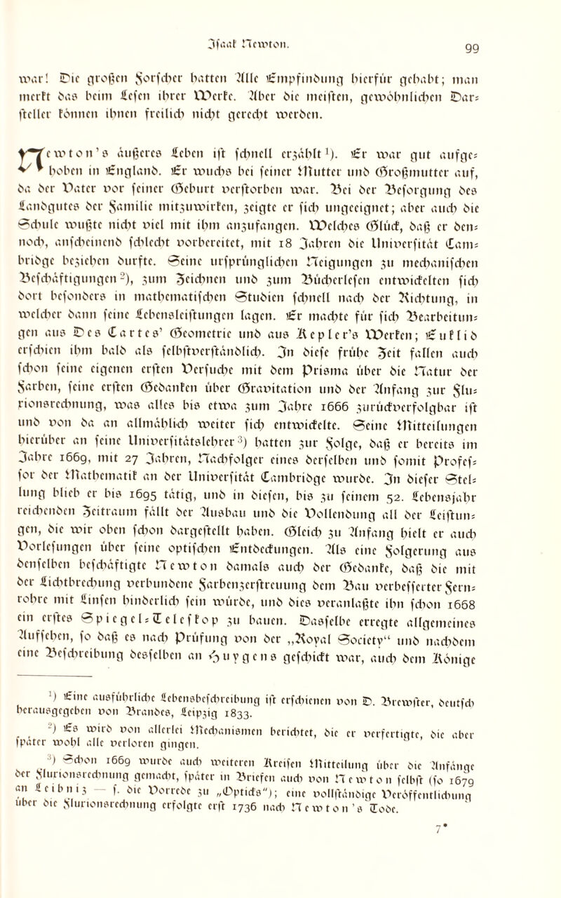 war! iDic großen $orfd)cr barten dllc Urmpfinbung hierfür gehabt; man inerft bas beim liefen ihrer IDerfe. 21 her hie meiften, gexvölmliefen IDar= fteller tonnen ihnen freilich nicht geredet werben. new ton’s äußeres leben ift fdmell erzählt1). )£r war gut atifge; hoben in i£nglanb. i£r xxnicbs bei feiner Mutter unb (Großmutter auf, ba ber Vater xxor feiner (Geburt xxerftorben war. Bei ber Beforgung bes Üanbgutes ber $amilic mitsuwirfen, scigtc er fid> ungeeignet; aber auch bie Bdnilc wußte nicht xucl mit ihm an^ufangen. Welches (Glüef, baß er bem noch, anfeheinenb fdxlecht xxorbereitet, mit 18 Jahren bie llnmerfität iCam* bribge beziehen burfte. Beine urfprünglichen neigungen 311 mechanifchen Befcbäftigungcn2), 311m Zeichnen unb 311m Bücberlefen cntwicfclten fid) bort befonbers in mathematifdxcn Btubien fchnell nach ber Dichtung, in welcher bann feine Jfebcnslciftungen lagen. £r machte für fid) Bearbeitum gen aus ID cs Cartes’ (Geometrie unb aus Äcplcr’s Werfen; i£uflib erfebien ihm halb als fclbftxKrftänblid). Jn biefe frühe Seit fallen auch fchon feine eigenen elften Vcrfucbc mit bem Prisma über bie CTatur ber Sarben, feine erften Gebauten über (Gravitation unb ber Anfang 31m $lm rionsredmung, x\->as alles bis etxva 311m Jahre 1666 3urüdx>erfolgbar ift unb von ba an allmählich weiter fid) entwicfelte. Beine Mitteilungen hierüber an feine Unwerfitätslehrer 3) hatten 3tir sfolgc, baß er bereits im Jahre 1669, mit 27 Jahren, CTacbfolger eines berfeiben unb fomit Profefs for ber Mathematif an ber Univerfität Cambribgc xxmrbe. Jn biefer Bteh lung blieb er bis 1695 tätig, unb in biefen, bis 311 feinem 52. Sebensjabr reichenben Zeitraum fällt ber Ausbau unb bie Pollenbung all ber Hciftum gen, bie wir oben fchon bargcftellt haben. (Gleid) 31t Anfang hielt er auch Vorlcfungen über feine optifchcn £ntbcdungen. 2(ls eine Folgerung aus bcnfclbcn befchäftigtc Hewton bamals and) ber (Gebanfc, baß bie mit ber Lichtbrechung verbunbene $arbcn3erftrcuung bem Bau verbefferter $erm rohre mit Linfen binberlicb fein würbe, unb bies veranlaßtc ihn fchon 1668 em erftes BpiegelsiEeleffop 311 bauen, ©asfelbe erregte allgemeines duffeben, fo baß es nach Prüfung von ber „Koyal Bocietv“ unb nadxbcm eine Befdncilning besfelbcn an »Juygcns gefebieft war, auch bem Könige ’) £ine ausführliche Scbcnsbefdircibung ift erfdxicncn von ID. Brewfter, bcutfdi he rausgegeben 0011 Branbcs, Scipjig 1833. -) >£s wirb von allerlei Mechanismen heridxtct, bie er verfertigte, bie aber (pater wohl alle verloren gingen. 3) Schon 1669 würbe aud) weiteren «reifen Mitteilung über bie Anfänge ber .Mmionsrccbming gemacht, fpäter in Briefen au di r>on Hem ton felbft (fo 167g an ücibnij — f. bie Dorrcbe 3» „(Dpticfs); eine »ollfWnbigc Veröffentlichung Uber bie Sjlurtonsrechnung erfolgte erft 1736 nach H e w 1011 ’s lobe.