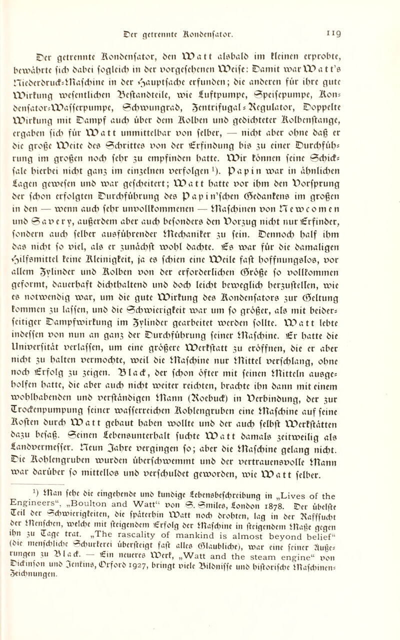 Der getrennte Bonöenfator, Ocn VPatt al?balö im ticinen erprobte, bewährte ficb öabei foglcicb in Oer »orgefebenen VPeife: Damit vxxar VP a 1t1? nicöcrörucfsinafd)ine in Oer /yuiptfacbe erfunOen; Oie anOercn für ihre gute VPirfung wcfcntlicbcn Bcftanötcilc, xxßc Luftpumpe, Bpeifcpumpe, Bons Ocnfator*VPaffcrpumpc, Bdnxmngraö, Zentrifugal*Regulator, Doppelte VPirfung mit Dampf auch über bem Bolben unö geOicbteter Bolbenftange, ergaben ficb für VPatt unmittelbar »on felber, — nicht aber ohne baß er Oie große VPcitc Oe? Bdnittc? »on Oer £rfinöung bi? 311 einer Durdxfüb* rung im großen nod) febr ju empfinben batte. VPir tonnen feine Bcbicf* fale hierbei itidxt ganj im einzelnen »erfolgen1), papitt war in ähnlichen Hagen gewefen tinb war gcfcbcitcrt; VPatt batte »or ibm Öen V>orfprung Oer fcboti erfolgten Durdifübrung Oe? papin’fdxcn (ftcOanfcn? im großen in Ocn — wenn auch febr utmolltommencn — Hiafcbincn »on Hcwcomen unO 0a»cry, außcrOcm aber aueb befonOer? Ocn Porjug nidxt nur £rfinöer, fonbern aud> felber au?fübrenOer Hted>anitcr 311 fein. Dennoch half ibm Oa? nicht fo »icl, al? er 3unäcbft xvobl Oadxte. £? war für Oie Oamaligen «Hilfsmittel feine Bleinigfeit, ja e? febien eine VPcile faßt boffnung?lo?, »or allem ZylinOer unO Bolben »on Oer erforberlicben <55r6ße fo »ollfommen geformt, Oaucrbaft OidxtbaltcnO unO Oocb leidxt beweglich bcrjuftellen, wie e? notwenbig war, um Oie gute VPirfung Oe? BonOenfator? jur (Geltung tommen 311 laffen, unO Oie Bcbwierigfeit war um fo größer, al? mit beiOer* feitiger Dampfwirfung im ZylinOcr gearbeitet werben follte. VPatt lebte inOeffen »on nun an ganj Oer Durtbfübrung feiner lltafdxine. £r batte Oie llni»erfität »erlaffen, um eine größere VPcrfftatt 311 eröffnen, Oie er aber nicht 311 halten »ermoebte, weil Oie Htafcbine nur Itlittel »crfcblang, ohne noch £rfolg 311 scigen. 13lacf, Oer febon öfter mit feinen Htittcln au?ge* bolfcn batte, Oie aber auch nicht xt>eitcr reichten, brachte ihn bann mit einem woblbabenOcn unO »erftänöigen Mann (Hoebucf) in Pcrbinbung, 0er 3ur (Erocfenpumpung feiner xpaffcrrcidnn Boblcngrubcn eine Mafdßne auf feine Boften Ourcb VPatt gebaut haben wollte unO Oer auch fclbft VPerfftöttcn 0«3u befaß. Beinen Hebcimmtcrbalt fudxtc VPatt Oamal? 3eitwcilig al? Hanö»ermeffcr. Hcun 3abre »ergingen fo; aber Oie Mafdnne gelang nicht. Die Boblcngrubcn würben überfebwemmt unO Oer »ertraucn?»olle Mann war Oarübcr fo mittello? unö »crfdnilöet geworben, wie VPatt felber. *) *Kßn fcbc Oie eingebenOc unö tunöige ücbenebefdmibung in „Lives of the Engineers , „Boulton and Wattu non B. Bniilcs, Honöou 1878. Der übelfte (Teil Oer Bcbxnicrigfcitcn, Oie fpäterbin Watt nod) örobten, lag in Oer Bafffudu Oer menfeben, welche mit fteigcnOem Erfolg Oer Mafcbinc in fteigenOem maße gegen ihn 311 üagc trat. „The rascality of mankind is almost beyond belief“ (Ote mcnfdtlidxe Bdn.rterei überfteigt faß alle? (glaubliche), war eine feiner fluße* rungtn 311 ^3lad. — €.11 neuere? Wert, „Watt and the steam engine“ non Ditfuifon unO 3enhn?, (Drfcrö 1927, bringt niele »ilöniffe unO hißorifdn Mafdunen* Setcbnungen.