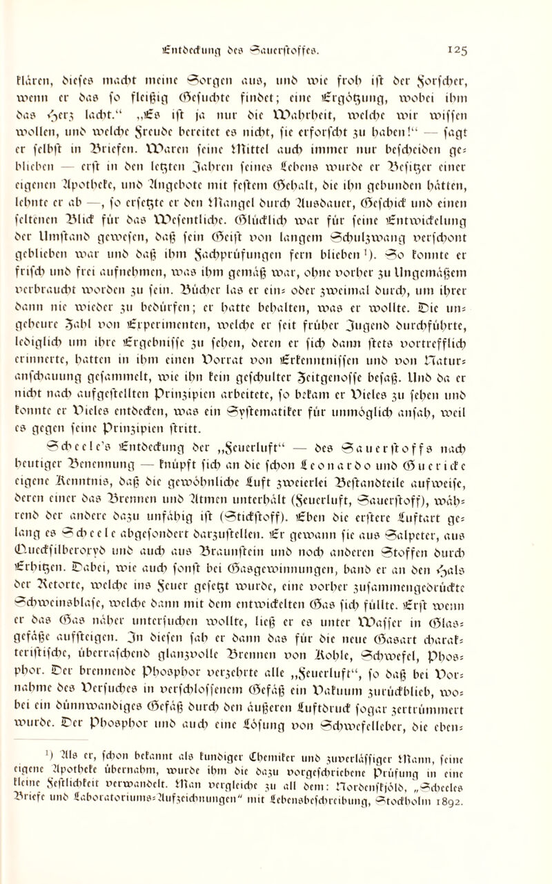 tlürcn, hicfe? madtt meine Borgen auu, 11116 wie froh ift her vS'orfcber, wenn er ha8 fo fleißig (Scfuditc fmhet; eine ii:rgöt$tmg, wobei ihm ha? <jcr3 lacht.“ „£? ift ja nur hie Wahrheit, welche wir wiffen wollen, unh welche Jsreuhe bereitet es nicht, fic erforfdn 311 haben!“ — fagt er felbft in Briefen. Waren feine Mittel auch immer nur bcfdxihen ges biteben — erft in hen letzten Jahren feine? Sehen? wurhe er Bcfit$cr einer eigenen 'Jfpothctc, unh Angebote mit feftem enthalt, hie ihn gebunhen hatten, lehnte er ab —, fo eiferte er hen Mangel hurdt ?Ui?haucr, (Sefdiicf unh einen fcltencn Bltcf für ha? Wcfcntlid)c. (Slüctlich war für feine 'tntwufelung her Umftanh gewefen, haß fein (Seift von langem 0cbul3wang verfdtont geblieben war unh haß ihm Jsadtprüfungcit fern blieben1). Bo tonnte er frifch unh frei aufnehmen, wa? ihm gemäß war, ohne vorher 311 Ungemäßem verbraucht worhen 311 fern. Bücher la? er eins ober 3weimal hurch, um ihrer hann nie wicher 311 behülfen; er hatte behalten, wa? er wollte. 0ic uns geheute 5‘'‘hl von €rperuncnten, wcldx er feit früher jugenh hurdtführtc, Ichiglich um ihre iSrgebniffc 311 fchen, heren er fich hatm ftet? vortrefflich erinnerte, hatten in ihm einen Vorrat von ißrtenntniffen unh von Haturs anfebauung gefammclt, wie ihn fein gefdnilter Jeitgenoffe befaß. Unh ha er nicht nad> aufgcftcllten Prin3ipien arbeitete, fo betam er Viele? 311 fchen unh tonnte er Viele? entheefen, wa? ein Byftematifer für unmöglich aitfah, weil e? gegen feine Prmsipien ftritt. Scheele1? £nthccfung her „Seuerluft“ — he? 0a u er ft off? nach heutiger Benennung — fnüpft ficb an hte febon Seonarho unh (Sucrictc eigene Bcnntni?, haß hie gewöhnliche Suft swcicrki Beftanhteile aufweifc, heren einer ha? Brennen unh Sltmcn unterhalt ($cucrltift, Bauerftoff), wäh* renh her anherc ha3ii unfähig ift (Btidftoff). £bcn hie elftere Suftart ges lang c? Bdxcclc abgefonhert hatjuftellcn. t£r gewann fic au? Balpcter, au? (Duccffilbcroryh utth auch au? Braunftein unh noch aithcrcn Btoffcn hurdt 'frbtt^en. 0abei, xv»ic auch fonft bei (Sasgcwinnungcn, banh er an hen <jal? her Retorte, welche in? {scuer gefegt wurhe, eine vorher sufammcngehrücttc 0chwein?blafe, welche hann mit hem entwicfelten (Sa? fid) füllte. t£rft wenn er ha? (Sa? näher unterfuchen wollte, ließ er e? unter Waffcr in (Slass gefäße auffteigen. jn hiefen fah er hann ha? für hie neue (Sasart charafs tcriftifchc, übcrrafdxnh glan3Volle Brennen von Bohle, Bchwcfcl, pho?s phor. 0er brennenhc Phosphor verehrte alle „Seucrluft“, fo haß bei Vors nähme he? Vkrfuchc? m verfdiloffenem (Scfäß ein Vaftium 3iirüctblieb, wos bei ein hünnwanhige? (Sefäß hurch hen äußeren Sufthruif fogar 3ertrümmert wurhe. 0er Phosphor unh auch eine Söfung von Bcbwcfellcbcr, hie ebens >) 2Uö er, febon betannt al? tunöiger cCbemiter unh juverläffigcr Wann, feine eigene Spotbcte übernabm, würbe ibm hie haju norgefduicbenc Prüfung in eine tleinc Seftlicbteit verwandelt. Man vergleidn 311 all hem: norhenftjölh, „0d)cele? Briefe unh «aboratoruimssdufxidinungen mit ficbensbcfdmibung, Btorfbolm 1892.