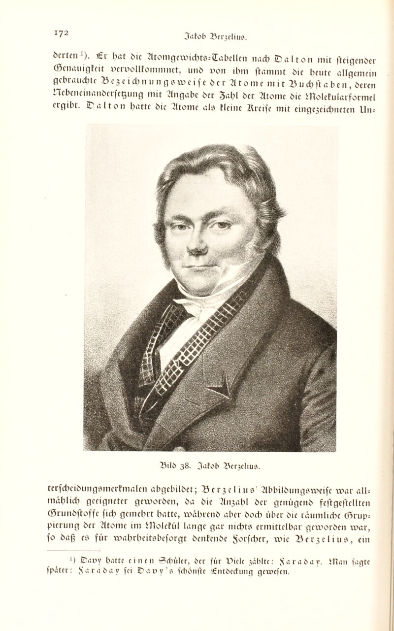 3afob i'cr;cliii3. Werten1). €f bat Me Jltomgcwid)t8*Q:abcllcn na* JDalton mit fteigenber (öenauigfeit Derixdlfommnct, unb von ihm flammt Me beute allgemein gebrauchte 23 c 3 e i * n u n g 8 w c i f e 6 e r U10 m e m 11 23 u * ft a b e n, bereu ncbcncinanbcrfctjuug mit Angabe ber 3al?l ber Jltomc bic molehilarformel ctgtbt. it alton batte bie Jltontc als Heine Greife mit eingeseidnieten Uns IMlb 38. 3atob ZVerjdius. terfcbeibungsmerfmalen abgebilbet; ^3 e r 3 c l i n s Nbbilbungsweife war all* mäl?lu* geeigneter geworben, ba bic Jli^abl ber genügenb fcftgeftcllten (örunbftoffe fid) gemehrt batte, wäbrcnb aber bodi über bie räumlidx (Örup* pierung ber dtome im Hlolehil lange gar nid?t8 ermittelbar geworben war, fo baß es für wahrbeitsbeforgt benfenbe $orfd>er, wie 23 e r3 e l i 11 s, ein *) IDany batte einen 0duilcr, ber für XMelc wählte: ffarabav. tltan tagte fpater: Js a r a b a y fei ID a v> y 3 fcbbnfte itrntbecfung gewefen.