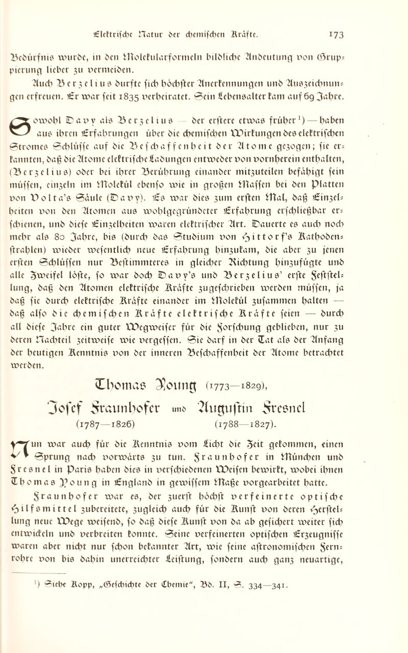 Bebürfnis mürbe, m ben iliolcFulurfotmein bilblidie Jlnbcutung non (f>rup= picrung lieber 311 ncrmciben. Jludi 23 c r $ c l i u s burftc fidi höchfter BnerEemumgen unb '2lus3cidinuns gen erfreuen. £r war feit 1835 verheiratet, Sein Lebensalter Eam auf 6g3abre. 0omobl ID a n y als B e r 3 e 11 u s her elftere etwas früher1) — haben aus ihren £rfabnmgen über hie chennfchen ITHrEungenbeselcEtrifcben Stromes Schlüffe auf bie Bcfdiaf fenbeit her ?ltomc gezogen; ftc er= Fannten, baß bie Jltomc clcEtrifchcLabungcn entweber non vornherein enthalten, (Bettel ins) ober bei ihrer Berührung cinanbcr mit.niteilcn befähigt fein muffen, einsein im HtolcEül ebenfo wie in großen Waffen bei ben platten non Dolta’s Säule (IDavy). £3 war bies 311m erften ITtal, baß £in3eh beiten non ben Tltomcn aus wohlgegrünbetcr £rfahrung erfdiließbar er; fdiienen, unb biefc £insclheiten waren clcEtrifdier 7lrt. IDauertc cs au di noch mehr als 80 3‘Birc, bis (burch bas Stubium non v>ittorf’s Batbobens ftrahlen) wieber wefcntlich neue £rfabrung hin3utam, bie aber 311 jenen erften Schlüffen nur Beftimmteres in glcidicr Biditung hi”,?ufägte unb alle ovieifel löfte, fo war bod) Dany’s unb Ber3elius’ erfte SeftfteU hing, baß ben Tltomen clcEtrifcbe Bräftc 3ugcfdiricbcn ix>crben muffen, ja baß fic burch eleEtrifchc Bräfte einanber im fltolctül 3tifammcn halten baß alfo bie cbctnifcbcn Bräfte elcEtrifcbc Bräfte feien — burdi all biefc 3ahre ein guter VDcgweifer für bie ^'orfebung geblieben, nur 311 bereu Hachtcil 3citweife wie nergeffen. Sie barf in ber Hat als ber Anfang ber heutigen Bcnntitis non ber inneren Befdiaffenheit ber Btomc betrachtet werben. Xbomai? (1773—1829), Jofcf Sraunbcfcr unb Shigujttn ^rcencl (1787-1826) (1788-1827). nun war auch für bie Bcnntnis nom Lidit bie 3cit gcrommen, einen Sprung nach norwärts 311 tun. S r a 11 n o f c r in Wüncben unb Sresnel in Paris haben bies in nerfebiebenen VPeifcn bewirtt, wobei ihnen iEbomas f’oting in £nglanb in gewiffem Jftaße norgearbeitet hatte. Sraunhofer war cs, ber 3uerft böcbft nerfe inerte optifdie Hilfsmittel 3ubercitcte, suglcich auch für bie Bunft non bereu »^crftch lung neue VDcge weifenb, fo baß biefc Bunft non ba ab gefid?crt weiter fidi entmidcln unb nerbreiten Eonnte. Seine nerfeinerten optifchen £rseugniffe waren aber nicht nur febon bcEanntcr Brt, wie feine aftronomifdicn §ertts rohre non bis bahin unerreichter Leiftung, fonbern audi gaii3 neuartige, ’) ‘-^iebc Kopp, „C6efdncbte ber Chemie, Bb. II, S. 334—341.