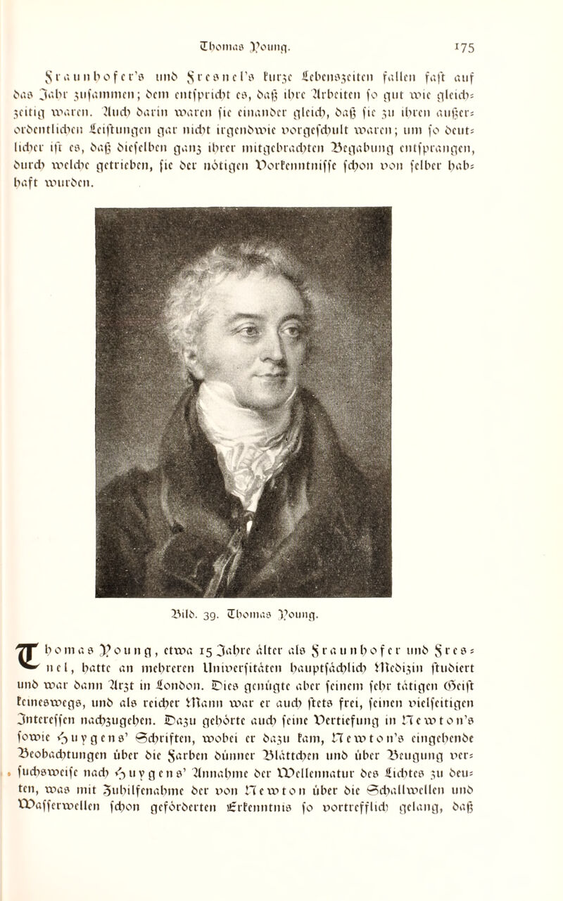 Jsraunbofcr’0 unb $tc8nel’0 hirjc icbenöjcitcn fallen faft auf bae jabr 3ufammen; bem entfprid?t eo, baß ibi'C Jlrbetten fo gut wie gleich» 3eitic| waren, dud) barin waren fie einanber gleich, baß fic 311 ihren äußere orbenflicben üeiftungen gar nidit irgenbwie porgefdjult waren; uni fo beut» lieber ift e8, baß bicfelbcn gaii3 ihrer imtgelnaditen Begabung entfprangen, burdi welche getrieben, fie ber nötigen Dorfcnntniffc fchon von fclbcr bah» baft würben. Bilb. 3g. Iboinas $oung. Tp b0ma0 3?0ung, etwa 15 3^hre älter als $ raunb0f er unb § r e 0» nel, batte an mehreren Univerfitäten bauptfädilidi Vttebijin ftubiert unb war bann 2lrst in Bonbon, IDie0 genügte aber feinem febr tätigen Oöeift temcawege, unb ale reicher ittann war er auch ftct0 frei, feinen vielfettigen 3ntcreffen nacb3tigebcn. IDa^u gehörte auch feine Vertiefung in Hewton’e fowic vjuygcne1 Schriften, wobei er ba.311 tarn, Hewton’s eingehenbe Beobachtungen über bie Serben bünncr Blättchen unb über Beugung ver» . fueböweife nach <3 u y g e n 0’ Einnahme ber Wcllennatur be0 liditce 311 beu» ten, was mit Zuhilfenahme ber von Hewton über bie ®d;>allwellen unb Waffcrwellen fchon geförberten i£rtenntni8 fo vortrefflich gelang, baß