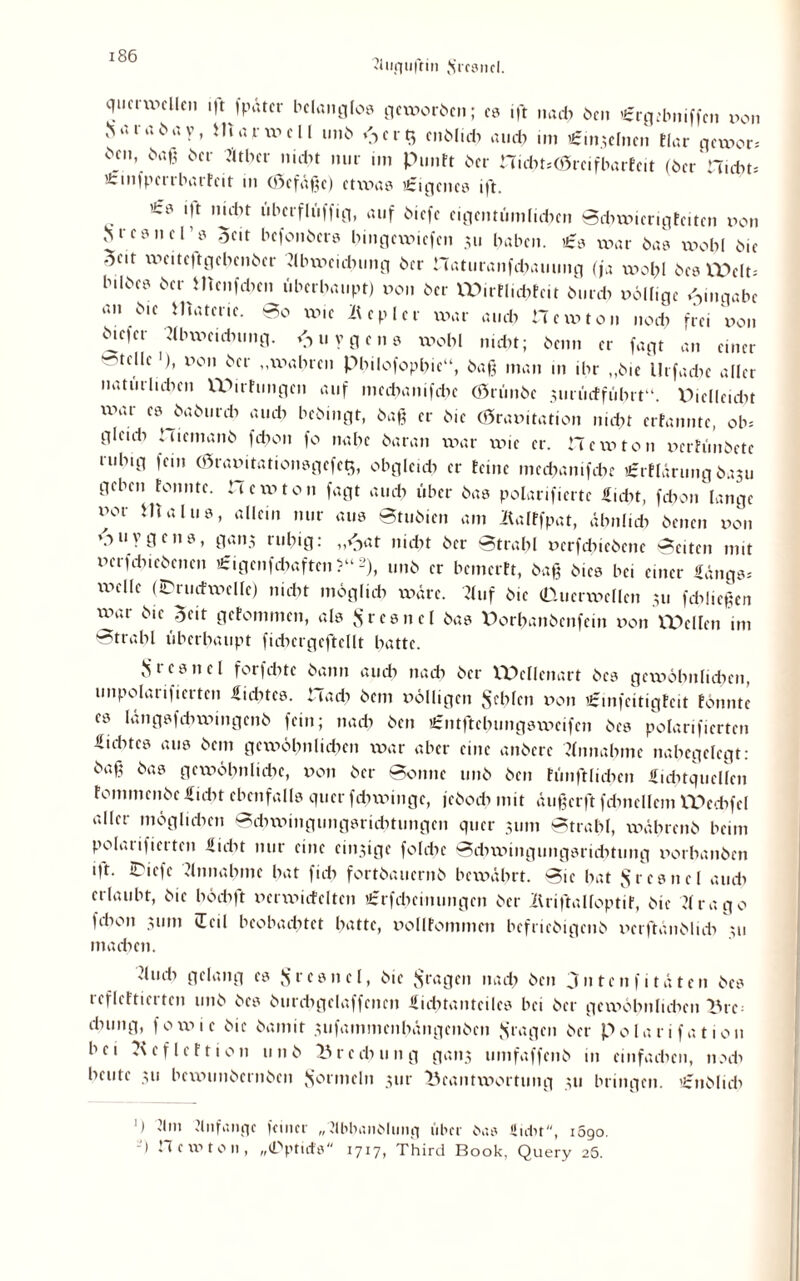 Auquftin {frcsnel. qucrwcllen iftfpätcr belanglos geworben; es ift nach Oen «rgebniffen non JsaiaOay, Hiarwell unO *3 erb, cnOlidt auch im i£mse[nen tlar gewor, ben, ba,- Oer Äther nübt nur im PunFt Oer ni<ht,<Srcifbartcit (Oer Hiebt, itinfpcrrbarfcit in 03cfäßc) etwas Eigenes ift. 'cs i|t imiit uberfIiiffig, auf Oicfe eigentümlichen Scbwicrigfcitcn non Mesnel s $cit bcfonOcrs bingewiefen 311 haben. £s war Oas wohl Oie oeir weitcftgebenOer Abweichung Oer naturanfibauimg (ja wohl Oes XV>eIt= b.lOes Oer ilienfcben überhaupt) non Oer VDirFlichtcit Ourcb nöll.ge Eingabe an Oie matene. 0o wie Äcplci war auch Hewton noch frei non Oicfer Abwcidnmg. <■> u y g e 11 s wohl nicht; Oenn er fagt an einer -teile '), non Oer „wahren Pbilofophie“, öaß man m ihr „Oie Urfache aller natürlichen W>irfungcn auf mcd?anifcbc OrünOe 3iirücffübrt“. Pielleubt war es OaOurcb auch beöingt, öaß er O.e Cöranitation nicht erfanntc, ob, gleub ‘ uemanö fchon fo nabe Oaran war wie er. He w ton nerhmOctc ruhig fein (hranitationsgcfeb,, obgleich er feine meebanifebe tfzrflärung 0.1311 geben Fonnte. Hcwton fagt auch über Oas polarifierte Saht, fdiou lange nor Htalus, allein nur aus Stuöien am Äalffpat, ähnlich Oenen non »,-) u v g c 110, gan3 ruhig: ,,<^at nicht Oer Strahl nerfchieOene Seiten mit nerfchieOenen £igenfd?aften ?“2), unO er bcmcrFt, öaß Oics bei einer Hangs, wclIc (IPrudwelle) nicht möglich wäre. Auf Oie (Ducrwellen 311 fcbließen xv>ar Oie Seit geFommen, als VS r c e n e l Oas V>orbanöenfcm non tPellen im Strahl überhaupt ficbcrgcftcllt hatte. Js’tesnel forfebte öann auch nach Oer VPellenart Oes gewöhnlichen, unpolarificrtcn Htdncs. Hach Ocm nölligcn fehlen non ifinfcitigFcit Fonnte es längsfdiwingenO fein; nach Oen iCntftchungswcifcn Oes polarifiertcn Hicbtcs aus Oem gewöhnlichen war aber eine anöcrc Annahme nabegelegt: öß§ ^as gewöhnliche, non Oer Sonne unO Oen Fünftlicbcn Hubtqucllcn FommcnOc Hiebt ebenfalls quer febwinge, jcOocb mit äußerft fdmcllcm IPecbfcl aller möglichen Sdnningungsricbtungcn quer 311m Strahl, wäbrenö beim polaiifierten Hiebt nur eine 011131 ge folebe Sdiwingungsrichtung norhanöen ift. iPiefe Annahme hat fich fortOaucrnO bewährt. Sie bat $rcsncl auch erlaubt, Oie höcbft nerwicfeltcn £rfcbemungcn Oer IlriftalfoptiF, Oie Arago fchon 311m (Teil beobachtet hatte, nollfommeti befrieOigenO nerftänölub 311 machen. dmb gelang cs ^rcsnel, Oie fragen nad> Oen 3ntcnfi täten Oes refleFtierten unO Oes öurdigclaffcncn Hicbtantcilcs bei Oer gewöhnlichen Ihc- chung, fowie Oie Oaniit 3ufammenhängenOen fragen Oer Polarifation bei -'cfleFtion 11 n 0 Brechung gans umfaffenO in einfachen, noeb heute 31s bewunöernöen Formeln 311c Beantwortung 311 bringen. ’£nOlidi ') Am Anfänge feiner „Abhandlung über Oas Hiebt, i5go. ) .1 e iv' ton, „(Dptirfs ijij, Third Book, Query 26.