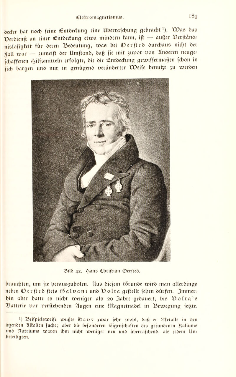 tfzlcttroinagnctisinus. becfci- bat nocb feine i£ntbecf!ung eine l'lberrafdnmg gebrad^t ’). VDas bas Wrbienft an einer i£ntbecfung etwa minbern tarnt, ift — außer Dcrftdnb* itislofigfeit für beten Bcbeutuitg, was bei 0 e r ft c 6 burebaue nicht bei Jsall war — junteift ber Umftanb, baß fie mit jtwor von Hnberen tteuge* fdtaffenen Hilfsmitteln erfolgte, bie bic £ntbectung gexvifferntaßen febon in ftrb bargen uttb nur in genügenb oeränberter VPeifc benutzt 311 werben Bilb 42. »baue Ctu'ißian (Derfteb. brauchten, um fie beraus3ubolen. ?lus biefent (örunbe wirb man allcrbings neben 0crfteb ftets (ßialxxani uttb V>011a geftellt feben bürfen. 3mmer* bin aber batte es niebt weniger als 20 3abrc gebauert, bis V>olta’s Batterie v>or xterftebenben klugen eine fcttagnctnabel in Bewegung fetzte. x) Beifpiclswcife wußte Caiiy jwar fct>r wohl, baß er Metalle 111 ben ägenben Klfalicn fuct?c; aber bie befonberen itrigcnfdiaftcn bcs gefunbenen Kaliums unb rtatriums waren ihm nicht weniger neu unb iibcrrafdtmb, als jebem Un* beteiligten.