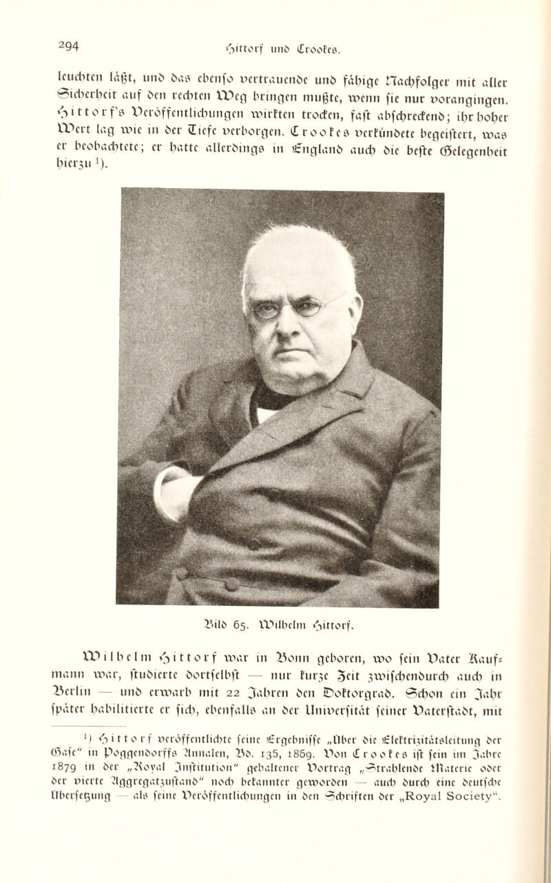 ßiittorf uni» Ctoofcö. Icudncn laßt, un^ bas cbcnfo pertrauende und fähige Had;folger mit aller 'iihetheit auf den redeten Weg bringen mußte, wenn fic nur t>orangingen. <■> i 110 r f’s Berdffcntlkbungen wirtten troefen, faßt abfrf?recfenö; ihr holder Weit lag wie tu her liefe perborgen, iEroofcs pertündete begeiftert, was ei beobaditetc, et batte allerdings in tfcngland aud) hie befte (öelcgenbeit bierju J). Bild 65. IPilbclm ßiittorf. \X> i l b e l m v> 1110 r f war 111 Bonn geboren, wo fein X^ater Kaufs mann war, |tudicrtc dortfelbft — nur hir,;c 3xv>ifd;cnöurei) aiut> in Berlin — und erwarb mit 22 fahren den tPoftorgrad. Schon ein 3abr fpäter habilitierte er fid>, ebenfalls an der llnipcrfität feiner Baterftadt, mit </> i 110 r f PcröffcntlidHc feine «:rgcbniffc „Aber die «zlcftriptätslntimg der Ö5afc in Poggcndorffs Jlnnalen, X\d. 136, 186g. Wn etrootes ift fein im 3abrc 1879 in der „?\oval ^nftitution gehaltener Wutrag „-^trablendc Materie oder der üierte dggrcgatpiftand nod) hetanntcr gexporden — atidi durd) eine deutfdic llberfeßung als feine X^eröffentlidnmgen in den Schriften der „Royal Society“.