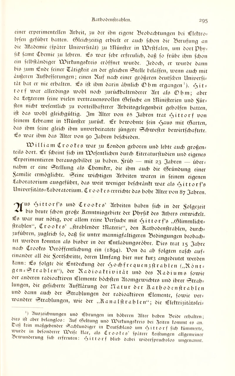 Katboöcnftrablcn. einer crpcrimentcllcn Arbeit, 31t 6er ihn cutje 11 e Ucobad^tungcn bei Clcftro* lyfen geführt batten. (jSlcidi3citig erhielt er an di febon öic Berufung an 6ie Ataöcmic (fpätcr llnivcrfität) 311 Himiftcr in VDcftfalen, um öort p^y= fif fanit Chemie 311 lehren. €0 war (ehr erfretilidi, 6a») fo frühe ihm febon ein fclbftänöigcr IDirfungöfrci® eröffnet wuröe. 3e6ocb, er uniröe öann bi0 311m ’£nöc feiner Cätigfeit an 6er glcidicn Stelle beiaffen, wenn and? mit äußeren Aufbcffcrungen; einen 7\uf nadi einer größeren öeutfdien llniverfi* tat hat er nie erhalten. €0 ift ihm öarin äbnltdi 0hm ergangen1). v>it* rorf war allcröing® wohl nod> surücfbaltcnöercr Art al® 0hm; aber öa üerjerem feine vielen vertraueinmollcn Cöefuche an Htinifterien 11116 $ür* 'ten nicht wefentlidi 311 vorteilhafterer Arbeit0gclcgcnbcit geholfen hatten, •ft wohl gleidigültig. jm Filter von 65 fahren trat <-> i 110 r f von feinem Schrämt in Humftcr 3urücf. Cr bewohnte fein i^au® mit (harten, 6a>0 ihm feine gleidi ihm unverheiratete jüngere Sdnvefter bewirtfdiaftctc. '£0 war ihm 6a0 Filter von 90 Jahren befcbicöcn. IT>i 1 nam Cr00tes war 311 £0116011 geboren 11116 lebte audi großen* teil® frort. £r fdieint ficb 1111 VDcfcntlidicn öurdi Sitcraturftuöien uitö eigene® Crperimenticrcn herau®gcbil6et 311 haben. $rüb _ mjt 23 3a(irc„ _ über* nahm er eine Stellung al® CbcmiFcr, 61c ihm auch 6ie (Grünöung einer Samilic ermöglichte. Seine wichtigen Arbeiten waren in feinem eigenen Laboratorium au®gefübrt, 6a® weit weniger bcfdirönft war als ^ittorf® Umverfität0*£aboratorumi. C r 0 o f e 0 erreichte 6a® hohe Filter von 87 3abrcn. ‘jittorf’® 11116 Croofc®’ Arbeiten haben ficb in 6er Solgeseit _ biö bcufc 1*on große Äenntnisgebictc 6er phvfiF 6c® 711her® cntwicfelt. £0 war nur nötig, vor allem reine Dcrfucbe mit Z^ittorf’® „(Glimmlicht; ftrablcn“, Croofc®’ „ftrablcnöer Hiaterie“, Öen Äatboöcnfirablcn, öurdi* Suführcn, 3uglcicb fo, 6aß fie unter mannigfaltigeren Beöingungen beobach* tet weröen tonnten al® bi®her in 6er i£ntla6ung®röbrc. iDic® trat 15 3ahrc nadi Croofc® Veröffentlichung ein (1894). Don 6a ab folgten rafdi auf* emanöer all öic Sortfdiritte, öeren Umfang hier nur fürs angeöeutet weröen fann: C® folgte öic Cntöecfung 6er <->od)frequensflrahlcn („Könt* gen* Strahlen“), 6er Kaöioattivität 11116 6e® Aaöiuni® fowic öer anöeren raöioaftivcn Elemente hödiften Atomgewichte® 11116 ihrer Strab* lungen, 6ie gefidicrte Aufflärung öer Hatur 6er Äatboö 01 ftrablcn 11116 6ann audi öer Strahlungen öer raöioaftivcn Elemente, fowic ver* wanöter Strahlungen, xvte öer „Äanalflrahlen“; öic n£lefti.31 tät®fei= ‘) 'Iu03ctdinungcii unb Cbrungcn im böberen 7llter haben Bciöc erhalten; ,ie® t|t aber belanglos: Jluf (Bcltung unb VPirfungefreis bei Seiten fomint c® an.’ -aii fein maggebenber Sac&funbigcr in Dcutfdilanb um Gittorf fiel; fümmrrtc, vpiiuc in reionberer VPcife Mar, al® Croofc®’ fpätcre ficiftiniqen allgemeiner »cwunberung fidi erfreuten; 3 i 110 r f blieb habe. xvi6erfpruch®lo® ungenannt.