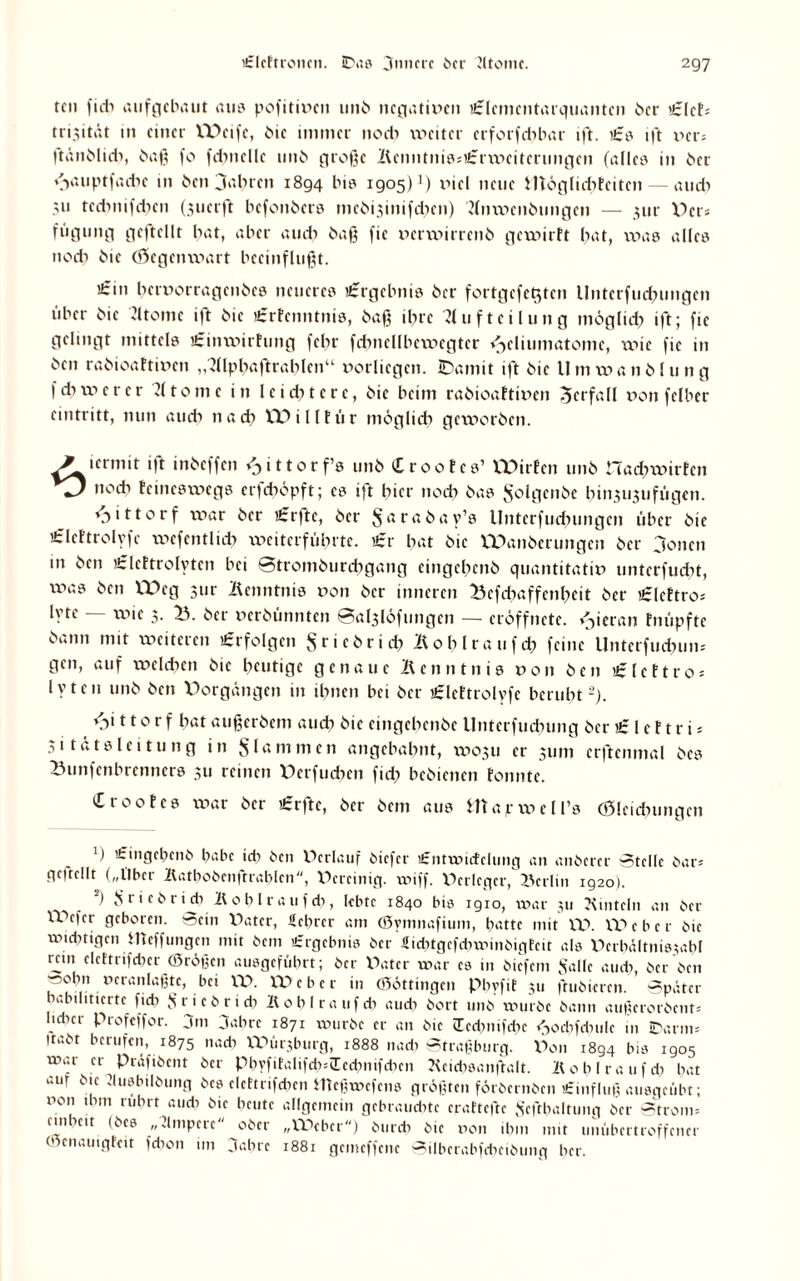 teil fuli aufgebaut aus pofitiven unb negativen Elcmcntarquantcn 6er Elek» trisität in einer Weife, bie immer noch vi^etrer crforfd)bar ift. £s ift ver* ftänblidi, baß fo fdmellc unb große KcnntnissErxvciterungcn (alles in 6er c^auptfachc 111 ben jabren 1894 bis 1905)3 viel neue irtöglidxkcitcn— auch ;n tcdmifdien (3ucrffc befonbers mcbi3inifd)cn) Anweisungen — 311t- X^ci- fugung geftellt bat, aber auch baß fic verxvirrenb gewirkt bat, was alles noch bie (Gegenwart beeinflußt. £111 beruorragenbes neueres Ergebnis ber fortgcfet$tcn Unterfliegungen tiber bie Atome ift bie £rkcnntnis, baß ihre Aufteilung mögltd) ift; fic gelingt mittels Einwirkung febr fcbncllbcwegtcr ^cliumatomc, wie fic in ben rabioaktiven „Alphaftrablcn“ vorlicgcn. IDamit ift bie Um wanblung f d) w c r c r Atome in leidncrc, bie beim rabioaktiven Verfall von fclber eintritt, nun au cf) 11 ad? Willtür möglich geworben. icrmit ift inbeffen ^ittorf’s unb Crookcs’ VDtrfcn nnb nachwirken noch keineswegs erfeböpft; es ift hier noch bas $olgenbe bin.?u3ufiigen. ♦jittorf war ber Erfte, ber Sarabay’s Untcrfudxungcn über bie Elcktrolyfc wcfentlich weiterführte. Er bat bie Wanbcrungcn ber 3oncn in ben Elektrolyten bei 8tromburchgang cingcbenb quantitativ unterfuebt, xx>as ben Weg jur Kenntnis von ber inneren 23cfdiaffcnheit ber Elektro-- lyte wie 3. 23. ber verbünnten 0al3löfungen — eröffnete. <3ierrtn knüpfte bann mit weiteren Erfolgen Sricbrid) Koblraufch feine Unterfndmm gen, auf welchen bie heutige genaue Kenntnis von ben Elektro* lyten nnb ben Vorgängen in ihnen bei ber Elektrolyfe beruht2). v>i 110 r f hat außerbem auch bie eingebenbe llnterfndning ber E1 c f t r i * 31 tatslei tu ng in flammen angebahnt, W03U er 311111 crftcnmal bes Bunfenbrenncrs 311 reinen Verfucben fid) bebienen konnte. £rookes war ber Erfte, ber bem ans Htapxvell’s (Sleidningen ') Eingebcnb habe idi ben Verlauf biefer i£ntwicfclung an anberer Stelle bar* geftellt („Über Kathobcnftrablcn, Vereinig. wiff. Verleger, X^crlin ig2o). ) Sricbri* K 0 b l r a 11f di, lebte 1840 bis 1910, war 311 Kinteln an ber XVefer geboren, »ein Vater, Lehrer am (Symnaftum, batte mit XV. XV e b c r bie wichtigen tlteffungen mit bem Ergebnis ber 4id)tgefd)winbigfcit als Vcrbältnisjahl rein elcttrifcher (ßrößen ausgeführt; ber Vater war cs in biefem Salle auch, ber ben »obn veranlagte, bei XV. XV e b c r in ©öttingen Phyfit 311 ftubieren. Später habilitierte ficb Sri eb rieh Bohl rauf di and) bort unb würbe bann außerorbent* lidicr profeffor. jm jabre 1871 würbe er an bie Icdmifdie ^>ochfd)iilc in Iparm* gabt berufen, 1875 nadi XVür3bnrg, 1888 nach Straßburg. Von 1894 bis 1905 wai er Prüfibcnt ber Phyfitalifch=£ed)nifdicn Acidisanßalt. Kohlraufd) bat am bie dusbilbung bes elcttrifchen iTteßwcfcns größten förbernben £influß ausgefibt; von ihm rührt audi bie heute allgemein gebraudite craftcfte Scfthaltung ber Strom» ein heit (bes „Ampere ober „Weber) burdi bie von ihm mit unübertroffener (venauigfeit fdion im 3abre 1881 gemeffene Silberabfcheibung her.