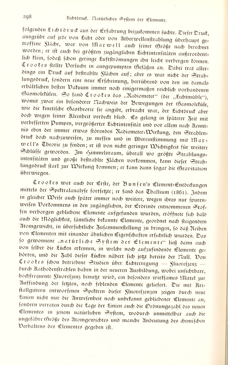 2g8 fiiditbrud. natürlidKö ^yfrcm Oer £lcnic»tc. folj.-|cii^cn Ä i ct-» 11* r u cf au? ber 'Erfahrung bci^utommcn fud^tc. IDieferlDrucf, ausgeubr auf jcbe Pon Eicht ober oon Atberwellenftrahluog überhaupt ge' norrene Jjladje, war Pon map well auch feiner (große nach beredniet worben; er i|t auch bei größten jugänglicben Eichtmtenfitäten außerordent. bd) !Iem* fd’on Hcnnge Euftftrömungen ihn leicht perbergen fönnen. Croofc? (teilte Perfucbc in ausgepumpten (Gefäßen an. iDabei trat aller* binfl» c‘ auf beftrablte Sieben auf; aber cs xpar nicht ber Strah. lungsbrucf, fonbern eine neue lErfdicinung, berührend pon ben im damals erhältlichen beften Pafuum immer noch einigermaßen reichlich Porbanbenen (Gasmolefülcn. too fanb (TtooEcs bas „Radiometer“ (bie „Eiditmühfe“), womit swar ein befonberer Hachweis ber Bewegungen ber (Gasmoletüle! wie bie hnetifchc (Gasthcoric fic angibt, erbracht war, ber Eiditdrucf aber b°d> feiner lUcinhe.t Perbetft blieb. «Es gelang in fpäterer Seit mit perbefferten Pumpen, pergrößerter Eichtintcnfität unb por allem nach Rennt. m? ebcn ber immer etwas ftörenben RadiometcrsXPirfung, ben Strahlen, druef doch nach3iiwctfcn, 311 meffen unb in llbercinftimmung mit Htay. xpcll s (Theorie 311 finben; er ift pon nicht geringer IPichtigfcit für ipciterc 'dilüffe geworben. 3m ^immelsraum, überall wo größte Strahlungs. intenfitaten und große beftrablte flächen porfommen, fann biefer Strah; lungsbruef (tarl 311t- XPirfung foinmcn; er fann bann fogar bie (örapitation überwiegen. Ct 00f cs war auch ber 'Er|tc, ber Bunfen’s «Elcment.’Entbccfungcn mittels ber Spcftralanalyfc fortfeßte; er fanb bas (Thallium (1861). jndem m gleicher XPetfe auch fpäter immer noch voeitere, ipegen ihres nur fpuren. weifen Porfommcns in ben 3tigänglidien, ber «Erdrinde entnommenen Stof, fen Perborgen gebliebene Elemente aufgefunben würben, cröffnctc ficb halb au di bie möglicbfeit, fämtlidic befannte Elemente, georbnet nadi fteigenbem Atomgewicht, in übcrfiditlichc Sufammenftcllung 311 bringen, fo baß Reihen Pon ’^lfinenten mit cinanber ähnlichen «Eigcnfchaftcn erfichtlich würben. iDas f° gewonnene „natürliche Sy ft ein ber «Elemente“ ließ bann auch pon felbcr bie dürfen erfennen, in welche noch auf3ufinbenbe Elemente gc hörten, unb bie gabl biefer üücten nähert fidi fegt bereits ber Hüll. Pon (Trootes fdion betriebene Studien über Eichtcrrcgung — $Iuoref3cn3 — burch Bathobenftrahlen haben in ber neueren Ausbildung, wobei unfidnbare, hochfrequente Sluoref3en3 benutjt wirb, ein befonbers wirtfames mittel 3111 Auffindung ber letzten, 110di fehlenden «Elemente geliefert. SDic mit Äri. ftallgittern entworfenen Spcttrcn biefer Sluoref3cn3cn 3eigen burch neue (.iiiuii nicht mit bie Anwefcnheit nodi unbefannt gebliebener 'Elemente an, fonbern perraten durch bie Eage ber Etnien audi bie (Prbntmgs3ahl bes neuen 'Elementes in jenem natürlichen Syftem, wodurch unmittelbar audi bie ungefähre (Größe bes Atomgewichtes unb manche Andeutung bes chcmifchcn Perhaltens bes 'Elementes gegeben ift.