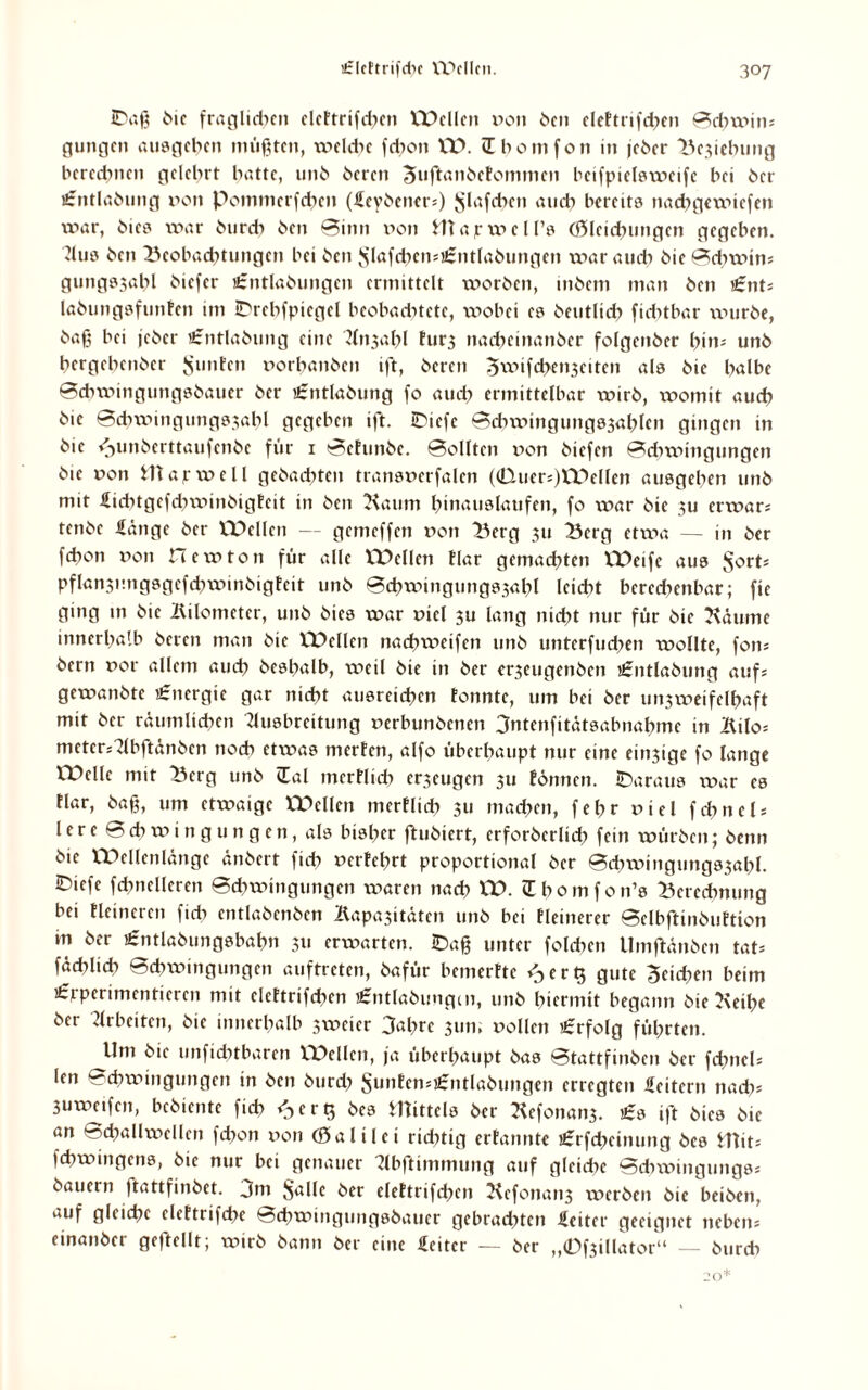 ©aß i>»c fraglichen clcttrifcbcn Wellen pon £>cn cleftrifchen Schwiii* gütigen ausgeben müßten, welche febon W. übomfon in jeber Belebung berechnen gelehrt batte, unb bereit Juftanbefommcn beifptelswcife bei ber örntlabung pon Pomttierfcben (feybener;) ^lafibcn aueb bereits nadxgexx-uefen war, bies xpar bureb ben Sinn x>on Htapw ell’s (ßlcicbungcn gegeben. Aus ben Beobachtungen bei ben Jslafd>en;£ntlabungen war auch bie Sdtwin; gungs3abl biefer £ntlabungen ermittelt xxiorbcit, inbem man ben £nt* labungsfunfcn im ©tcbfpicgcl beobachtete, wobei es beutlid) fiebtbar xxmrbe, baß bei jeber «rntlabung eine Ansabl tur3 nacbeinanber folgcnber bin- unb bergebenber Stinten potbanben ift, bereu 5xv>ifd>eii3eitcn als bie halbe Scbwingungsbauer ber £ntlabung fo auch ermittelbar xpirb, xxiomit aueb bie ©cbwingungssabl gegeben ift. ©iefe ©dnvingungs3ablen gingen in bie /-gmberttaufenbe für 1 Sehmbc. ©ollten pon bi cf en Sdixptngungen bie poii map well gebadeten transpcrfalen (€luer;)Welleo ausgeben unb mit fiebtgefebwinbigfeit in ben Kaum bmauslatifcn, fo xpar bie 3U erwar; tenbe fange ber Wellen — gemeffen pon Berg 311 Berg etwa — in ber febon poii Hewton für alle Wellen flar gemachten Weife aus SorH pflan3imgsgefcbxpinbigtcit unb ©cbwingungs3abl leicht beredxenbar; fie ging in bie Kilometer, unb bies war piel 3U lang nicht nur für bie Käutnc innerhalb beten man bie l'Dcllcn nacbxxieifen unb unterfudpen wollte, fon* bern por allem auch besbalb, weil bie in ber er3eugenben £ntlabtmg auf; gewanbte Energie gar nicht ausreicben tonnte, um bei ber un3weifelbaft mit ber räumlichen Ausbreitung perbunbenen 3ntenfitätsabnabme in Kilo* mctersAbftänben noch etwas merfen, alfo überhaupt nur eine eitrige fo lange Welle mit Berg unb (Tal tncrflidt einigen 311 tonnen. ©aratts war es tlar, baß, um etwaige Quellen merflid? 311 machen, febr Piel febneb lere Schwingungen, als bisher ftubiert, crforbcrlidx fein würben; beim bie Wellenlänge änbert ficb Pcrfcbrt proportional ber Scbxpingmtgssabl. ©iefe fcbnelleren Schwingungen waren nach W. (Ebomfon’s Berechnung bei Heineren fidt entlabenben Kapa3itätcn unb bei Heinerer ©elbftinbuHion m ber igntlabungsbabn 3x1 erwarten, ©aß unter folcben llmftänben tat= fäcblicb Schwingungen auftreten, bafür bemerftc ^erQ gute Seiden beim £rperimentieren mit clettrifcbcn £ntlabungcn, unb hiermit begann bie Keihe ber Arbeiten, bie innerhalb 3xpcter 3at>rc 31m, Pollen «erfolg führten. ^Um bie unfichtbaren Wellen, ja überhaupt bas Stattfinben ber fdinel; len Schwingungen in ben burdt Suntcn;«:titlabtmgeti erregten feitern nach* 3uwetfcn, bebientc ficb ^erQ bes mittels ber Kefonatb'. £s ift bies bie an Schallxpellcn fd>on pon (Salilci ridttig ertannte £rfdpetnung bes min fchwmgcns, bie nur bei genauer Abftimmung auf glcidtc Scbwitigutigs; bauern jtattfinbet. 3m $alle ber elettrifcben Kefonan3 werben bie beiben, auf gleiche elettrifcbc Schwingungsbauer gebradnen feiter geeignet neben; einanber geteilt; wirb bann ber eine feitcr — ber „0f3illator“ — bureb 20*