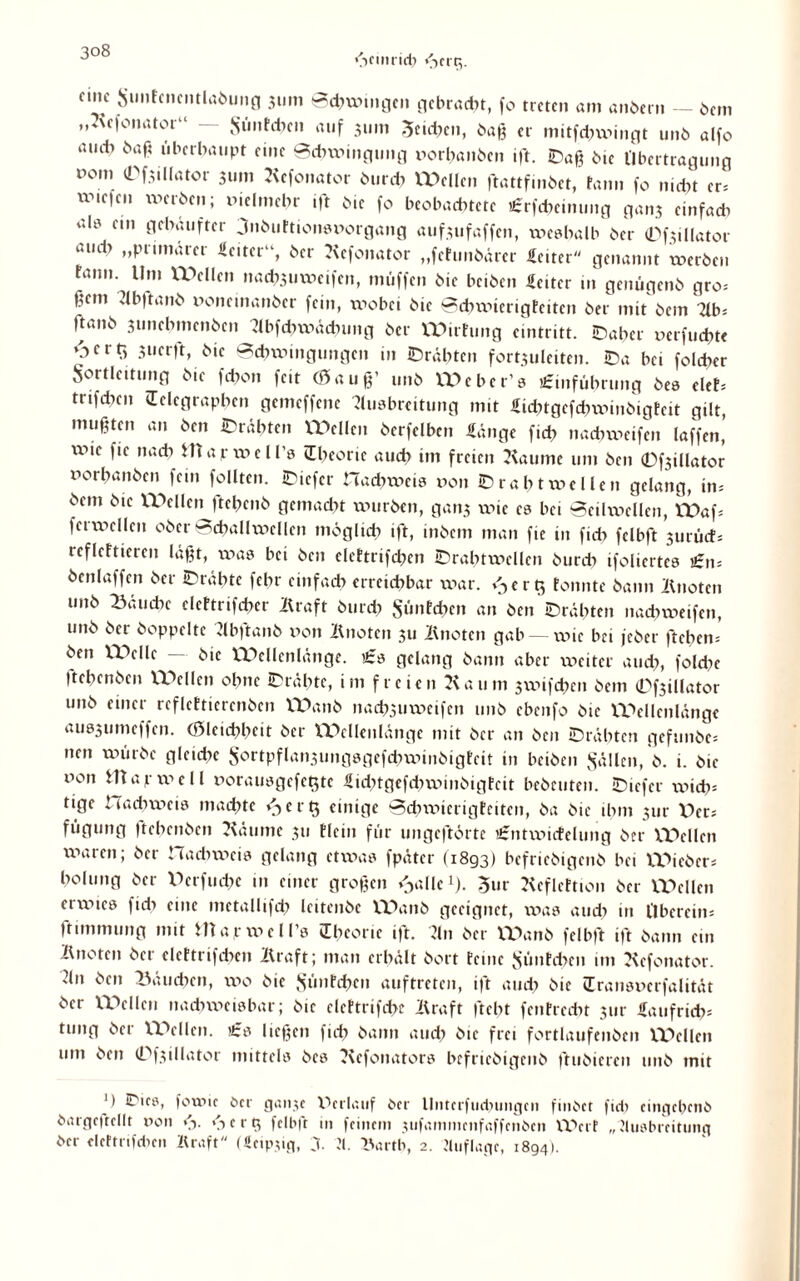 »heimich fSerg. nnc Simtcncntlabung 3um 0chwi»ge» gebracht, fo trete» am anber» — bem „Kefonator“ — Sünfehen auf 31.n1 5eühe», baß er mitfehwingt unb alfo aud> baß überhaupt eine 0chwi»gu»g oorbaiibe» ift. Daß bic Übertragung °°m ^f.iillator 31..» Kcfonator burch Welle» ftattfmbct, rann fo nicht cr= UMefe» werbe»; mein,ehr ift bie fo beobachtete £rf<heimmg ga.13 einfad! alt! ei» gehäufter 3»buEtionst>orgöng auf3ufaffen, weshalb ber (Dfsillator aud) „primärer Heiter“, ber Kcfonator „fcEimbärcr Heiter genannt werben fann. Um Wellen nad^uweifen, muffen bie beiben Heiter in genügenb gro= ßem Abftanb fonemanber fein, wobei bie 0<hwterigEciten ber mit bem 7ib= Itanb 3tmehmenbcn Abfchwädnmg ber Wirtung eintritt. Daher xxerfuchte c f 3iicrft, bie 0chwi»gunge» in Drähten fort^uleiten. Da bei folchcr Sortleitung bie fchon feit (0 a u ß’ unb Weber’s £mführu»g bes eiet* trifchcn (Telegraphen gemeffene Ausbreitung mit Hühtgcfdnxdnbigteit gilt, mußten an ben Drähten Wellen berfelbcn Hänge fict> nachweifen laffen, lv>if fie nach tttap well’s (Theorie auch im freien Kaume um ben (Dfsillator rorhanben fein follten. Dicfer Hadtweis von Draht wellen gelang, in* bem bie Wellen ftepenb gemacht würben, gans xxhc cs bei 0eilwcllcn, Waf* ferwellen ober 0(hallwellen möglich ift, inbem man fte in fid> felbft 3urücf* refleftieren läßt, was bei ben clcttrifchcn Drahtwcllcn bureb ifoliertes £»= benlaffen ber Drähte fehr einfach erreichbar war. e r Q Eonnte bann Knote» unb Bäudxc dettnfeber Kraft burch Simfcbcn an ben Drähten nachweifen, unb ber hoppelte Abftanb xxon Knoten 311 Knoten gab — wie bei jeber fteben* ben Welle — bic Wellenlänge. £s gelang bann aber xv»eitcr auch, foldxe Itehenben Wellen ohne Drähte, im freien Kaum sxvifchc» bem 0f3illator unb einer reflcEtierenben Wanb nach3»wcifcn unb ebenfo bie Wellenlänge aus3umeffen. (Ölcichhcit ber VDellenlänge mit ber an ben Drähten gefunbe* nen würbe gleidte Sortpflansungsgefchwinbigtcit in beiben ,Sülle», b. i. bic oon m a p x\! e 11 »orausgcfe^tc Hidxtgefcbxxmibigtcit bebcutcn. Dicfer xvicb* tige Hachweis machte <-)crt$ einige 0dnxnerigfeitc», ba bic ihm 311c X)er* fügung ftehenben Käume 311 Elci» für ungeftörtc £»txxnrfelu»g ber Wellen xxnxrcn; ber Hadxwcis gelang etwas fpätcr (1893) befriebigenb bei Wiebcr* holung ber Perfmhc in einer großen ^allc1). 3ur KefleEtion ber Wellen crxx!ics fich eine mctallifch leitenbe Wanb geeignet, xvas and; in l'lbcrcin* ftimmung mit fcttapwell’s (Theorie ift. An ber Wanb felbft ift bann ein Knoten ber clcttrifchc» Kraft; man erhält bort teme Sünfcbc» im Kcfonator. ?ln ben Bäuchen, xx!o bie Süntchcn auftrete», ift auch C>ic (Transucrfalität ber Wellen nachweisbar; bte clcttrifchc Kraft ftebt fcntrccht 3111- Haufridx* tung ber Wellen. £s ließen (ich bann auch bie frei fortlaufenben Wellen um ben 0f3illator mittels bcs Kcfonators befriebigenb ftubieren unb mit 11 Dies, forme Oer ganje Verlauf ber llnterfudniiigeii finbet fiel! eingebenb bargcftcllt non <h. <-> c r g felbft in feinem 3ufammenfaffenben Wei f „Ausbreitung ber cleftnfcben Kraft (Heip.üg, 3. A. Barth, 2. Auflage, 1894).