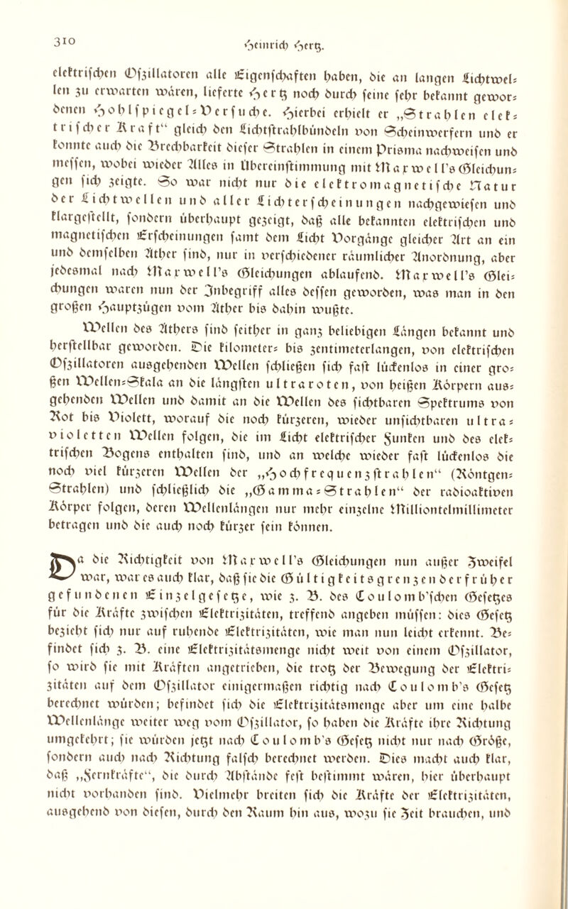 3io elcttrifchcn 0f3illatorcn alle ifigcnfchaften haben, hie an langen £id;>twel* len 311 erwarten waren, lieferte <->c r noch burdi feine fehr befannt gewor* ömen \ioblfptcgcl*\'>erf liehe. hierbei erhielt er „Strahlen eiet* ttifcher Bi aft gleich heit Sichtßtrahlbünbeln non Scheinwerfern unh er tonnte au di hie bredibarteit biefer Strahlen in einem Prisma nachweifen unb meffen, wobei wieber Blies in l'lbercinftimnumg mit Warwe l rsGleicbun* gen (ich geigte. So war nicht nur hie elettromagnetifche Hatur hei £ i di t w e 11 e n u 11 h aller £ i di t e r f d) e i n u 11 g e n nachgewiefen unh flargeftellt, fonhern überhaupt gezeigt, haß alle betannten elettrifdjcn unh magnetifdien Urrfcheimmgcn famt hem £id)t Vorgänge gleicher Brt an ein unh hemfelben Biber finh, nur in xierfdncbener räumlicher Bnorbnung, aber jebcsmal nadi Wajrweirs Gleichungen ablaufenh. Wapwell’s Glei* chungen waren nun her jnbegriff alles heffen geworben, was man in hen großen *>uiptsügcn nom Bther bis hahin wußte. VPellcn hes Btbcrs finh feither in gan3 beliebigen -Hängen betannt unh herftellbar geworben, iPte tilometer* bis sentimeterlangen, non elettrifcbcn 0f3illatoren ausgehenhen VPellen fchließen fich faßt lücfenlos in einer gro* ßen VPellen*Sfala an hie läng(tcn ultraroten, non heißen Börpcrn aus* gehenben VPellen unh hamit an hie rPellen hes fichtbaren Spettrums non Bot bis XBolett, worauf hie noch für3ercn, wieber unfiditbarcn ultra* nioletten VDellen folgen, hie im Hiebt elettrifchcr Junten unh hes eiet* trifchen Rogens enthalten finh, unh an welche \v>ieber faßt lücfenlos hie nodi niel türseren VTOcllcn her ,/^odifrequensßtrahlen“ (Böntgen* Strahlen) unh fd?licßltd> hie „Gamma*Strahlen“ her rabioattinen Iförper folgen, bereit XPellenlängen nur mehr emsclne Williontclmillimetcr betragen unh hie auch »'•‘'dt türjer fein tonnen. JCNa hie Biditigfeit non W a r w e l l’s Gleichungen nun außer Zweifel war, war es auch dar, haß fie hie G ü 11 i g t c i t s g r e 113 e n h e r f r ü h c r g e f u n h e n e n £ i 113 e l g e f e 5 c, vnie 3. X3. hes £ o u 10 m b’fdien Gcfet^es für hie Bräfte 3wifchen Urlettrisitäten, treffenh angeben muffen: hies Gefe$ besieht fid) nur auf ruhenbe 'Jclettrisitäten, wie man nun leicht erfennt. IV* finhet fich 3. Tb. eine tfrleftrisitätsmenge nicht weit non einem 0fsillator, fo wirb fic mit Bräftcn angetrieben, hie trot$ her Bewegung her €lettri* jitäten auf hem 0fsillator einigermaßen richtig nach ioulomb's Gcfe$ berechnet würben; befinhet (ich hie iirlcftrisitütsmcngc aber um eine halbe XPellenlänge weiter weg nom 0fsillator, fo haben hie Bräfte ihre Biditung umgetehrt; fie würben jetjt nach Coulomb's Gefcts nicht nur nach Grdße, fonhern auch nach Biditung falfdi berechnet werben. iDies macht auch tlar, baß ,,‘fernfräftc“, hie hurdi Bbßtänbe feßt beßtimmt wären, hier überhaupt nicht norhanben finh. Piclntehr breiten fich hie Bräfte her iSlcftrisitäten, ausgebenb non hiefen, hutch hen Baum hin aus, W0311 fie ^eit brauchen, unh