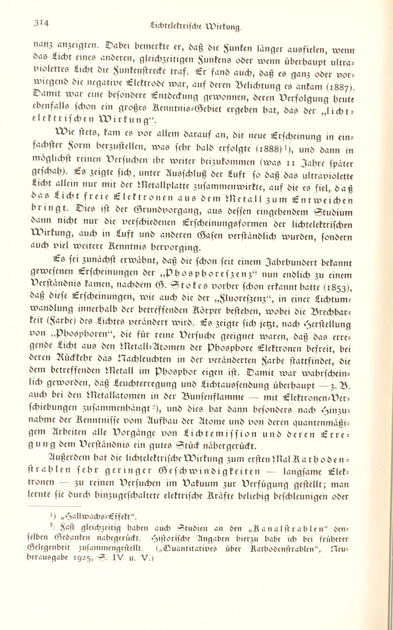 üidrteleftrifdn WirFung. nan3 ^*bc. bcmcrFte er, baß bie $unF«n länger ausfielen, wenn bae «idH eines anberen, gleid>5cittgen SunEens 06er wenn überhaupt ultra, xnolettes Hiebt bie SunEenftredc traf. Er fanb auch, baß es ga.13 ober vor, uuegenb bie negative ElcFtrobe xv>ar, auf bereu Belichtung es anfam (1887). camit war eine befonbere EntbecFung gewonnen, bereu Verfolgung heute ebenfalls febon ein großes 2Unntnis,(0ebiet ergeben bat, bas ber lidxt, e l e F t r i f di e n tt> i r t u n g“. XVie |tets, Farn es vor allem barauf an, bie neue Erfcbeinung in ein, fach ft er S^rm berjuftellen, xx->as febr halb erfolgte (1888) >), unb bann in moglidijt reinen Verfud;en ihr voeitev beijuFommen (was 11 3abrc fpäter gcfdxab). Es jeigte fiih, unter ?lusfcbluß ber Hilft fo baß bas ultraviolette Hidxt allein nur mit ber ifietallplatte jufammenwirBte, auf bie cs fiel, baß bas Hiebt freie EleF fronen aus bem Ute fall 311m Entweichen bringt. IDies ift ber <0runbvorgang, aus beffen eingchenbem Stubium bann nicht nur bie verfcbiebeiten Erfcbeinungsformen ber licbtcleFtrtfd;en WirFung, auch in Huft unb anberen (0afett verftänblich würben, fonbern auch viel wettere Äenntnis hervorging. Es fei 3unäcb|t erwähnt, baß bie fd;on feit einem 3abrbunbert bcFannt gewesenen Erfcbcimmgen ber „Phosphoref3en3“ nun enblich 311 einem Wrftänbnis Famen, naebbem (0. 0toFes vorher febon crFannt batte (1853), baß biefc Erfcheimmgen, xvic aud; bie ber „$luoref3cn3a, in einer Htdxtum, wanblung innerhalb ber betreffenben Äörper befteben, xx^obet bie Brechbar, Feit (Sarbe) bcs Hidxtes veränbert wirb. Es geigte ficb jc$t, nad; ^erftellung x^on „Phospboren“, bie für reine Verfucbe geeignet waren, baß bas erre, genbe Hiebt aus ben ittetall,Atomen ber Phosphore ElcFtronen befreit, bei bereu JxucFFebr bas Hachleuchten in ber veränberten $arbe ftattfinbet, bie bem betreffenben Hictall im Phosphor eigen ift. IDamit xx\xr xxxxbrfchein, lieb geworben, baß Heucbtcrregung unb Hicbtausfcnbuug überhaupt —3. B. aud> bei ben ITletallatomcn in ber Bunfenflamme — mit EleFtroncmVcr, fchiebungen sufammenbängt2), unb bies bat bann befonbers nach <,111311, nähme ber lUnntniffe vom dufbau ber dtomc unb von bereu quantenmäßi, gern Arbeiten alle Vorgänge von Hichtemiffion unb beten Erre, gung bem X^erftänbnis ein gutes StücF nübcrgcrüift. 'biß erb ein bat bie licbteleFtrifcbe WirFung 311m erften Ella! 2t at hoben, ft r a bien febr geringer <0 c f d; xv 1 n b i g Feiten — langfame EleF, fronen — 311 reinen V>crfud>en im VaFuum 3ur Verfügung geftellt; man lernte fic burdi bin3iigcfcbaltcte elcFtrifdxe lUäfte beliebig befdxlcunigen ober x) „<>allx»ad;s,£ffeFt. «Saft glcid>3citig haben auch 0tubien an ben „2t a n a I ft r a b l e n ben, felben (Sebanten nabegcnidt. <,iftorifd;e Eingaben bietju habe id; bei früherer (ßelegenbeit jufainmenqeftcllr. („(Duantitatives über Ifathobcnftrablen, Heu, herausgabt 1925, 0. IV u. V.)