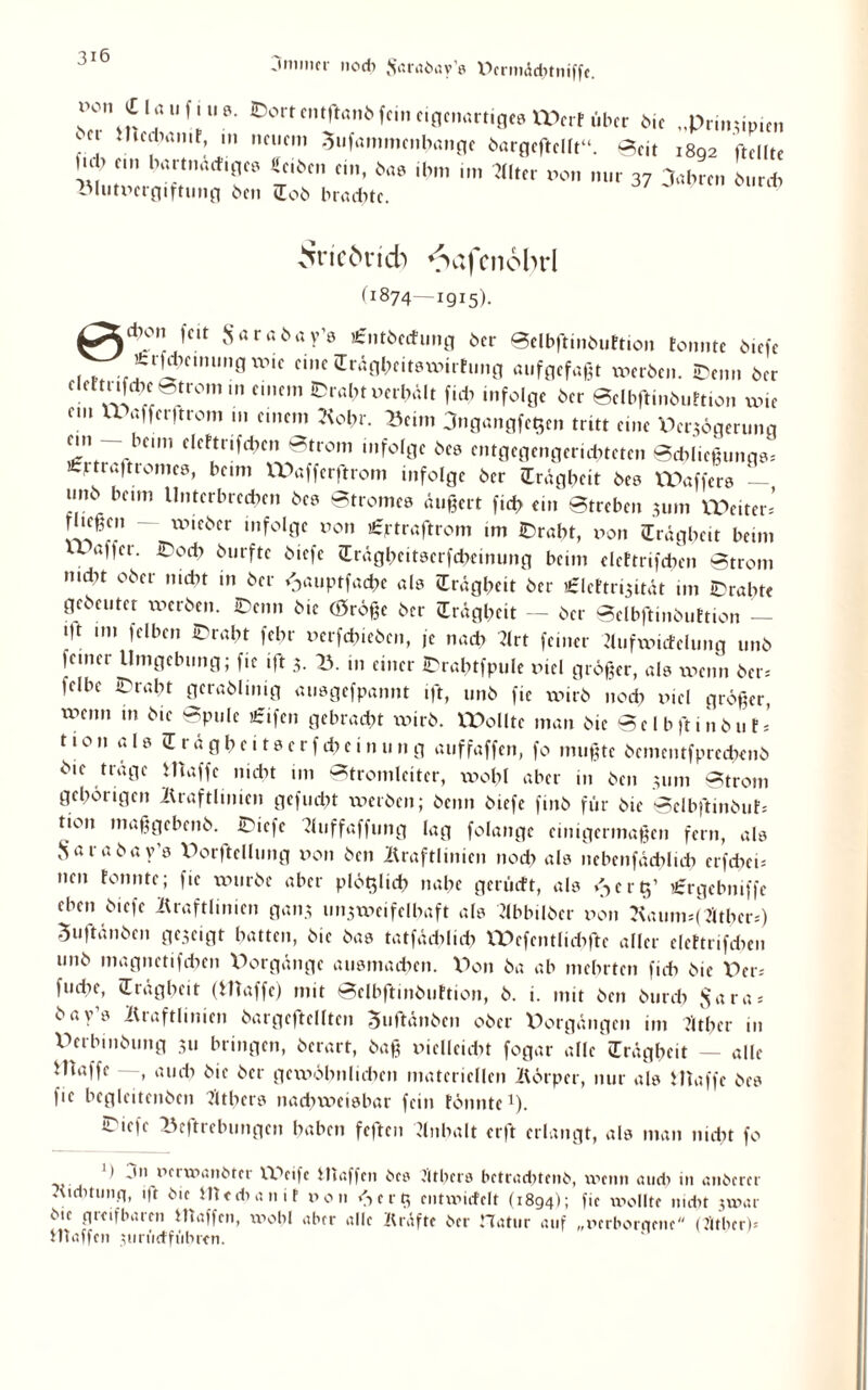 jmmcr nodi Jsarabav’e DcrmAchtniffe. r°\S l.ÖU f!“0- fein eigenartiges U\rt über bie „Prinzipien ) ! t,lCfrtn,r: nct,cm Sufammcnhange öargeftelft“. Seit 1892 ftellte lub ein hartnactiges «eiben ein, bas ihm im *lter non nur 37 3abrcn burch Blutx’>ergiftung ben Job braute. Äic6ncb VKifcnobrl (1874—1915). ^Xdlon f«t Sarabay’s £ntbccfung ber Selbftinbuttion tonnte biefe M^efr^eunmgxtne eine cTrägheitsxnirfung aufgefaßt werben. (Denn ber eleftnfebe Strom m emem IDraht »erhält fiel) infolge ber Selbftinbuttion x».e cm VPaffer|trom tu einem Kohr. ^eim jngangfe^en tritt eine Weigerung ein beim clcttrifdxn Strom infolge bes cntgegcngeriditctcn Sdxließungs= icptraftromes, beim VPafferftrom infolge ber (Trägheit bes Gaffers - imb beim Unterbrechen bes Stromes äußert fid> ein Streben 311m Leiter’ riießcn ~ wteber infolge »on üntraftrom im £>rabt, non (Trägheit beim U agcr. iPocb burftc biefe (Trägbeitserfcbcinung beim clcttrifcben Strom nictu ober nicht in ber ^auptfadxe als (Trägheit ber £lcftrizität im trabte gebeutet werben. IDenn bie (öröße ber (Trägheit - ber Selbftinbuttion - Mt im felben £>raht febr »erfdneben, je nach 3lrt feiner Kufwicfelung unb feiner Umgebung; fte ijt 3. V>. in einer iDrabtfpule »icl größer, als wenn ber= fclbc tPraht gerablinig ausgefpannt ift, unb fie xxnrb noch »iel größer, wenn in bie Spule £ifen gebracht xxurb. XPolltc man bie Selbjlinbut* 110 n a l s (T r ä g h c. t s c r f eb e i n u n g auffaffen, fo mußte bementfprechenb bie träge 1 Haffe nicht im Stromleiter, wohl aber in ben 311m Strom gehörigen Kraftlinien gefuebt xxierben; beim biefe finb für bie Sclbftinbuts tion maßgebenb. rie|c ?luffaffung lag folangc einigermaßen fern, als Sarabay’s Dorftellung non ben Kraftlinien nodx als nebenfädxlicb erfebeb nen tonnte; fie würbe aber plötzlich nabe gerüeft, als ^ert)’ ’iergebniffe eben biefe Kraftlinien ganz unzweifelhaft als ?lbbilber non Kaunnf 2ltber=) Suftänben gezeigt batten, bie bas tatfäcblub rPefentlidxftc aller elettrifdxen unb magnetifchen X^orgänge ausmachen. XXon ba ab mehrten ficb bie Per* fuebe, (Trägheit (Waffe) mit Selbftinbuttion, b. i. mit ben burch $ara* bay’s Kraftlinien bargeftellten ^uftänben ober Vorgängen im Jitber in X’terbmbung 311 bringen, berart, baß nielleicbt fogar alle (Trägheit — alle Hnxffe —, auch öie ber gewöhnlichen materiellen Körper, nur als Waffe bes fie begleitenben Jitbers nachweisbar fein fönnte1). «Tiefe »eftrebungen haben feften Anhalt erft erlangt, als man nicht fo ') jn nerxnanöter Weife Waffen bcs t'ltlms betradtfenö, xx>cn» and) in anberer Kiditunq, ift bie Htedxanit non <->crß cntnurfclt (1894); fic wollte nicht jwar bie gieifbaien Utaffcn, xnobl aber alle Kräfte ber Matur auf „ncrborqenc (J'itbcrP Htaffen zuriirffübren.