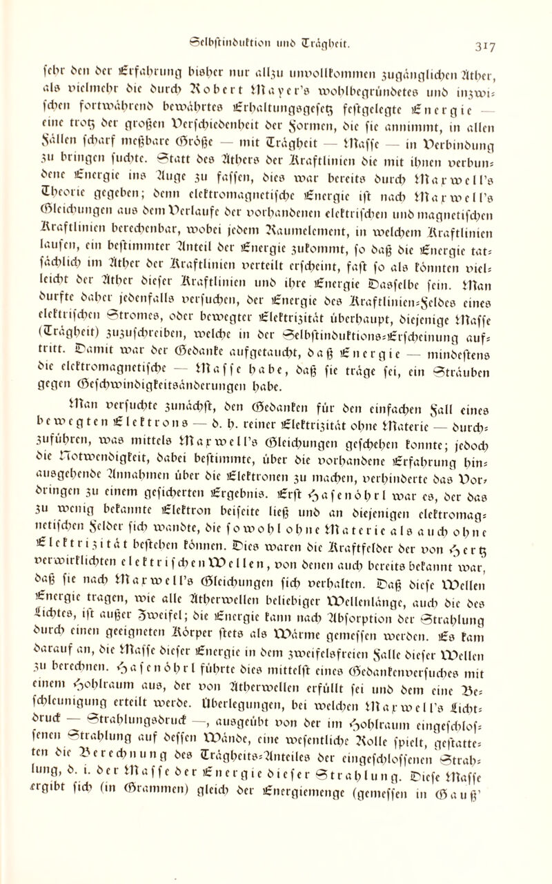 ©elbftitibtiftion tmb (Trägheit. fchr ben ber Erfahrung bisher nur all3u unpolltommcn 3ugänglid?cn J'ltbcr, al9 xnclmcbr bie bu rd> Ko ber t maycr’s xpoblbcgrünbetes unb injwt; fdren fortxpäbrenb bewährtes £rl)altungsgcfcg fcftgelegte Energie nnf trog ber großen XKrfchicbenbeit ber formen, bie fic annimmt, in allen Sailen febarf meßbare (Öröße — mit vErdgbeit — tltaffc — in Derbinöung 3u bringen fuebte. Statt bes fltbers ber Kraftlinien bie mit tbnen perbun; bene Energie ins Kuge 311 faffen, bics war bereits bureb map wcll’s übeone gegeben; benn elettromagnctifd?c Energie ift nad? mapwell’s (Ölcidnmgcn aus bem Verläufe ber x)orhanbencn elcttrifcben unb magnetifdjen Kraftlinien berechenbar, wobei jebem Kaumelement, in weld?em Kraftlinien lauf eit, ein bc|timmter Anteil ber Energie 3ufommt, fo baß bie Energie tat; füdtlid? im Mnr ber Kraftlinien verteilt crfd?cint, faßt fo als tonnten vkU letdxt ber Ktber biefer Kraftlinien unb ihre Energie ©asfelbe fein. Htan burfte baher (ebenfalls perfuchen, ber Energie bes Kraftlinicn^elbes eines elcftrifdKiJ Stromes, ober bcxxiegter £lettri3ität überhaupt, biejenige Waffe *'Trägheit) 3l*3ufd?reibcn, rxiclcbe in ber Selbftinbuftions;£rfchcinung auf; tritt. iDamit war ber (Sebante aufgetaucht, baß £ttergie — minbeftens bie clcttromagnctifchc — Ht affe habe, baß fic träge fei, ein Sträuben gegen (Öefdnpinbigtcitsänbcrungcn habe. Wan pcrfuchte 3unäd>ft, ben (öebanten für ben einfachen Sali eines bcwcgten£leftrons — b. h- reiner £lcttri3itüt ohne Waterte — burch; 3ufübrcn, was mittels Wapwcll’s (Öleichungen gcfdxhen tonnte; jeboch bie tiotwenbigteit, babei beftimmtc, über bie porbanbene Erfahrung bin; ausgebenbe Annahmen über bie £lettronen 311 machen, uerhinberte bas X)or* bringen 311 einem gefieberten Ergebnis. £rft ^afenöhrl xx)ar cs, ber bas 3U wenig betannte £lettron beifeite ließ unb an biefenigen elettromag; netifdxen Selber fid) wanbte, bie f 0 w 0 b l 0 h n e m a t c r i c a l s a u cb 0 b n e £ l c f t r i 3 i t ä t befteben tonnen. IDies xxiaren bie Kraftfefber ber von <3 erg pcrwiiflicbtcn elettrifdxen XX> eilen, poii benen and; bereits befannt war, baß fic na* tllafwcll’s (Öleichungen fid) Perhalten. IDaß biefe VDcllen Energie tragen, wie alle ^thervoellen beliebiger Wellenlänge, auch bie bes Üichtcs, i|t außer Zweifel; bie £ncrgie tarnt nad) Kbforption ber Strahlung burd) einen geeigneten Körper ftets als Wärme gemeffen werben. £s Fant barauf an, bie Waffe biefer Energie in bent 3weifelsfreien Salle biefer Wellen 311 berechnen. <3afenöl?rl führte bies mittelft eines (öebantenperfuebes mit einem <,obIraum aus, ber poii 7ubcrxx>cllcn erfüllt fei unb bem eine Be; fchleunigung erteilt werbe. Überlegungen, bei wcld?cn Wapwell’s .Sicht; bruct — Strahlungsbruct —, ausgeübt pon ber im <3ol?lraum emgefcblof; feiten Strahlung auf beffett Wättbe, eine xpcfentlidtc Kolle fpiclt, geftatte; ten X'ered)iu.ng bes fEräghe.ts;Kntciles ber cmgcfdtloffencn'stral); hing, ö. t. b e r m a f f c b e r £ n e r g 1 c b i c f c r S t r a 1? l u n g. iDicfe Waffe ergibt fuh (in Grammen) gleich ber £nergienicnge (gemeffen in Cöauß’