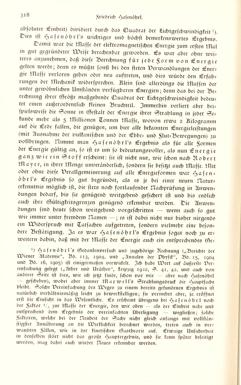 3*8 abfolntci «Einheit) öiviöiert öurd) bas dluabrat ber Eichtgefd^mmbigFcit ’) C'if0 ift HafcnöbtTs wichtiges 1111b bödjft bemerfenswertes «Ergebnis. iTitmit war bie Waffe ber clcFtromagnctifcbcn Energie 311m erften Wal in gut gegrünbeter EPeife berechenbar geworben. «Es war aber ohne weu tercs ansunebmen, baß biefe Berechnung für jebc ^orm oon Energie gelten werbe; beim es müßte fonft bei ben fteten V>erwanbluitgen ber «Ener* gie ittaffc verloren geben ober neu auftreten, unb biea würbe ben «Erfab: mngen ber Wechanif wiberfprcchen. lUein finb allerbings bte Waffen ber unter gewöhnlichen llmftänben verfügbaren Energien; beim bas bei ber Bes redmung ihrer 03rößc maßgebenbe (Duabrat ber Eidngcfdnvinbigtdt bebem tet einen außcrorbcntlicb Meinen Bruchteil, immerhin verliert aber bev fpielsweife bic Bonne in (Scftalt ber Energie ihrer Btrablung in feber Be» hmbe mehr als 5 Hüllionen (Tonnen Waffe, wovon etxva 2 Kilogramm auf bic «Erbe fallen, bie genügen, um hier alle befannten «Energieleiftungen (mit Ausnahme ber xmlfanifdKn unb ber 'Ebbe* unb j5lut*Bexx>egungen) 311 vollbringen, nimmt man ^afcnöbrl’s «Ergebnis als für alle formen bei 'Energie gültig an, fo ift es um fo bcbeutuugsvoller, als nun «Energie gan3 wie ein Btoff erfebeint: fie ift nicht nur, xvie febon nach Robert Mayer, in ihrer Wenge unvcränberlicb, fonbern fie befiQt auch Waffe. Wit ober ohne biefe Derallgcmeinerung auf alle «Energieformen war Hafens öbrl’s lErgebnis fo gut begrünbet, als es je bei einer neuen Hatur* erfenntnis möglich ift, bie ftets noch fortlaufenber Hacbprüfung in llnwen* bungen bebarf, bis fie genügenb weitgehenb gefiebert ift unb bis cnblidx auch ihee (öültigfeitsgrensen genügenb erfennbar werben. iDic Knwen* bungen finb heute febon weitgehenb vorgcfchritten — wenn and) fo gut wie immer unter frembem Hamen —; es ift babei nidxt nur bisher nirgenbs ein tPiberfpruch mit (Tatfad)en aufgetreten, fonbern vielmehr eine befon* berc Betätigung. 3a es war i^afenöhrTs «Ergebnis fogar noch 3» er; xveitern babin, baß mit ber Waffe ber «Energie auch ein entfpreebenbes (3e* *) fxafcnöbn’s (Sebantcnvcrfud« unb sugehörige ?\cd;nung („l'crid'tc ber Wiener dfabcimc, 13b. 113, 1904, unb „dnnalen ber pbvfit, 13b. 15, 1904 unb 13b. 16, 1905) ift einigermaßen verxvicfclt. 3cb habe lT»ert auf äußerftc V>er= einfadning gelegt („Jlthcr unb llrätbcr, Hcipxig 1922, ©. 41, 42, unb and« non anberer ©eite ift bics, wie id« jct$t finbe, febon vor mir — aber nach f>a|'cnöbrl — gefdicben), wobei aber immer iharxvcU’s ©trablungsbrurf bic fjauptfadie bleibt. Bolcbe lürcinfadning bcs lllcgcs 311 einem bereits gefunbenen Ergebnis ift natürlich verhältnismäßig leicht 311 bcwerfftclligcn; fie vermehrt aber, ja eröffnet erft bic Einfidxt in bas Wefentlid'e. Es erfebeint übrigens bei fiafcnöbrl nod« ber $attor 4/s 3111- Waffe ber Energie, ben wir oben — als ber Einheit nabe unb cntfprecbenb bem Ergebnis ber vereinfachten Überlegung — wegließen; fold'c Sattorcn, welche bei ber Heubeit ber ©ad«c nicht glcidx anfangs mit vollftän* Itigftcr Annäherung an bic WutlidiEcit berechnet werben, treten auch in ver* wanbten fällen, wie in ber finetifd'cn (ßasthcoric auf. Etwaige llnfid)crhcit in bcnfclbcn frört nid't bas große Hauptergebnis, unb fie fann fpäter befeitigt werben, mag babei and« wieber Heues ertennbar werben.