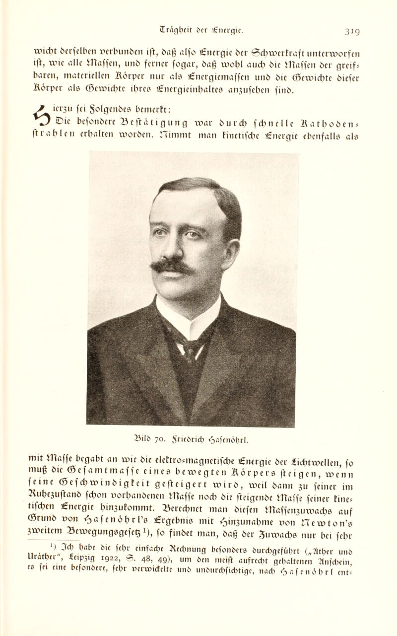 xvulit berfelben perbuubcit i|t, baß ulfo ütnergie ber @d>werFraft unterworfen tft, wie alle Waffen, unb ferner fogar, baß wohl and? bie Waffen ber greif; baren, materiellen Börpcr nur ab ißmcrgiemaffen unb bie (ftcwtdnc biefer Börpcr ab (Öcwicbtc iljree Urncrgicinbaltee anjufeben finb. ? *01*311 fei Solgenbes bemerft: *0 befonbere Betätigung ft r ab len erhalten worben, nimmt war b u r dx f cb 11 e 11 e B a t b 0 b e n; man Finetifdie Energie ebenfalb ab 25ilb 70. Sricöricb «jafcnöhrl. mit Waffe begabt an wie bie elcFtromiagnetifcbe Energie ber lidnwellen, fo muß öie (öefamtmaffe eines bewegten Börpere (teigen, wenn feine (öefcbwinbigFeit g e ft e t g e r t wirb, xoeil bann 311 feiner im Kubc3uftanb febon porbanbenen Waffe nod) bie fteigenbe Waffe feiner Fine; tifeben Energie b»n3uFommt. Berechnet man btefen Waffenjuwacbe auf (0runb Pon ^ a f e n 6 b r lb £rgcbnit? mit ^msunabme pon Hewtonb 3weitem BewegungegefcS i), fo finbet man, baß ber Juwadw nur bei febr 11 • u1,„3tS babf 5,C fc^>^ einfaetje Becbnung befonbere burdigeführt („flther unb Uratpei , fieipjtg 1922, <3. 48. 49), um ben meift aufrecht gehaltenen Bnfcbcin, es fei eine befonbere, febr Pcrxpicfelte unb unburdifiehtige, nach <Safenöhr( ent;