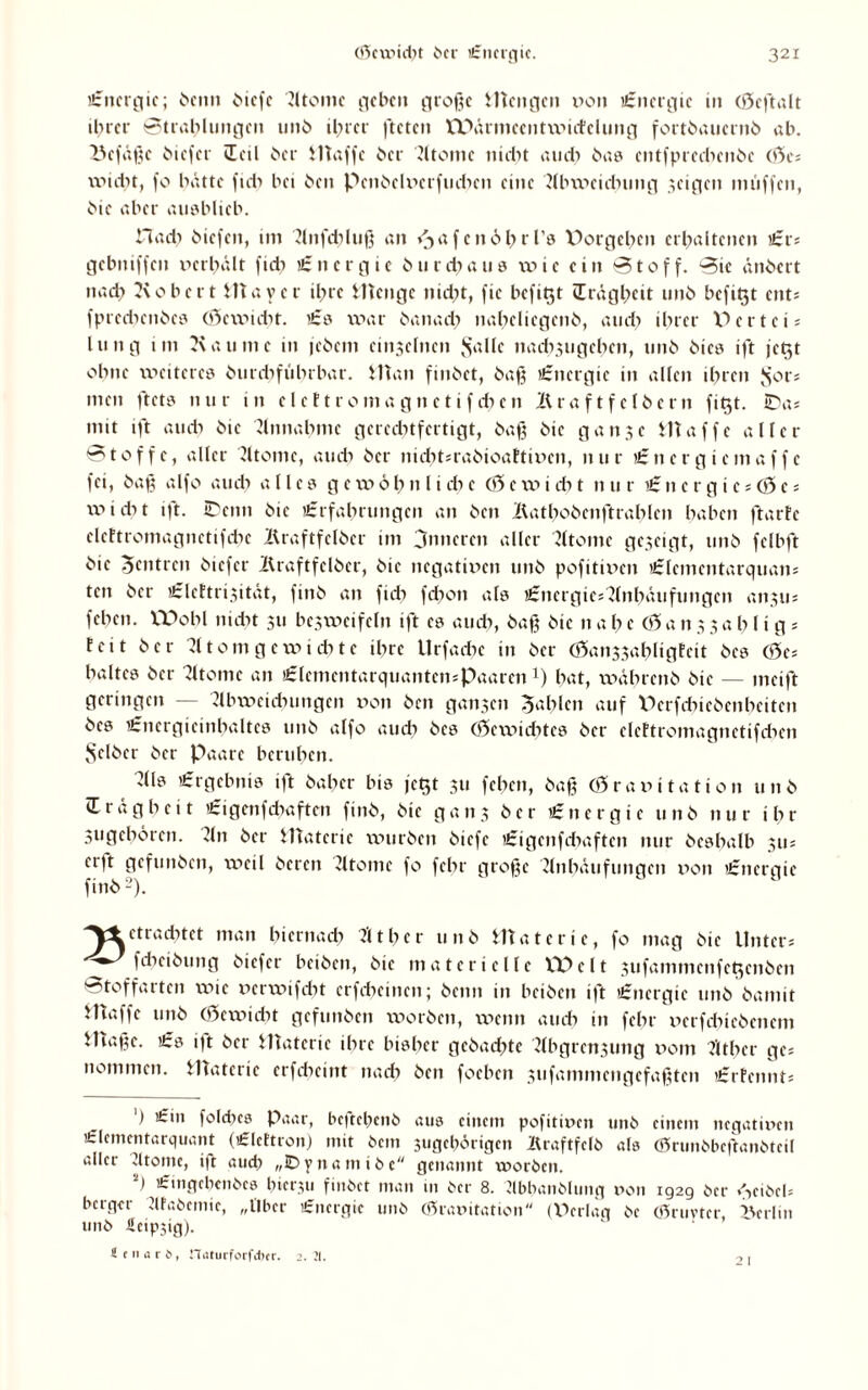 £nergie; beim Oicfe Atome geben große Wengen von Energie in (Geftalt ihrer Strahlungen unb ihrer fteten WVu'ineentwicfelung fortbauernb ah. Befäße Cmefer dal Oer Waffe Oer Atome nicht auch bas entfprechenöe (Ge* wicht, fo hatte fid? hei Oen PenOelverftnhen eine Abweichung geigen muffen, Oie aber ausblieb. Hach Oicfen, im Anfd?luß an ^afcnöhrl’s X)orgehen erhaltenen £r* gebniffen verhält fid? £nergie Ourchaus wie ein Stoff. Sic änOert nach Robert Wayer ihre Wenge nicht, fic befit$t (Trägheit unO befiQt ent* fpredienOcs (Gewicht. £0 war Oanad? naheliegenO, and) ihrer X^ertei* lung im Kau nie in jeOcm einjelnen Salle nadi3iigcben, unO Oics ift jet^t ohne weiteres Otirdifübrbar. Wan finOet, Oaß £ncrgic in allen ihren $01* men ftets nur nt elettromagnetif d?en ÄraftfclOern fib,t. JDa* mit ift aud? Oie Annahme gerechtfertigt, Oaß Oie ganje Waffe aller Stoffe, aller Atome, aud? Oer nicbt*raOioaftiven, nur £nergiemaffc fei, baß alfo aud? alles ge w0b 1111 cbe (Ge wi d? t nur £ n e r g i c * (G e * wicht ift- iDcnn Oie £rfabrungen an Oen ÄatboOcnftrablen haben ftarfc elettromagnetifcbe BraftfelOer im 3nncrcn aller Atome gezeigt, unO fclhft Oie Zentren Oicfer Kraftfclöcr, Oie negativen unO pofitiven £lementarquan= ten Oer £leEtrisität, finO an fid? fd?on als £nerqie* Anhäufungen an?u; feben. XX>obl nicht 311 bc3wcifeln ift es auch, baß Oie it a b c (G a n 3 3 a 1? 11 g = feit Oer Atomgewichte ihre Urfache in Oer (Gai^abligfeit Oes (Ge* baltes Oer Atome an £lemcntarquantcn*Paarenx) bat, währcnO Oie — mcift geringen Abweichungen von Oen ganzen Gahlen auf PerfchieOenl?eiten Oes £nergieinhaltcs unO alfo aud? Oes (Gewichtes Oer clcftromagnctifdien Selber Oer Paare beruhen. Als £rgcbnis ift Oahcr bis jet$t 311 feben, Oaß (Gravitation unO (Trägheit £igenfchaftcn finO, Oie gatt3 Oer £nergie unO nur ihr 3ugebören. An Oer Waterie würben Oiefe £igcnfd>aftcn nur Oeshalb 311; erft gcfunOcn, weil Oercn Atome fo fchr große Anhäufungen v>on £ncrgie finO 2). 'Vtetraditet man hiernach Äther unb Waterie, fo mag Oie Unter * fcbciöung Oiefcr bciOen, Oie materielle X*Pclt 3ufammcnfe^cn0en Stoffarten wie verwifd?t crfd?einen; Oenn in beiOen ift £nergie unO Oamit JHaffc unb (Gewicht gcfunOen worben, wenn auch in fchr verfd?icöcncm Waßc. £s ift Oer Waterie ihre bisher gcOad?tc Abgret^ung vom Äther ge* nommen. Waterie erfebeint nad? Oen foeben 3ufammengefaßtcn £rfennt* ') £in fold?es Paar, bcftehenO aus einem pofitiven unO einem negativen £lcmentarquant (£lcttron) mit Ocm jugebörigen AraftfclO als (GrunObeftanOtcil aller Cltome, ift aud? „ID y n a m i 0 c genannt xvorOcn. ) £ ingeben Oes bierxu finOet man in Oer 8. AbbanOIung von 1929 Oer »ViOcb berger AfaOcmic, „Uber £nergie unö (Gravitation (Pcrlaq Oe (ßruvter, Berlin unO ücipsig). ( tiuti, n«turforfd)cr. 2. II. .