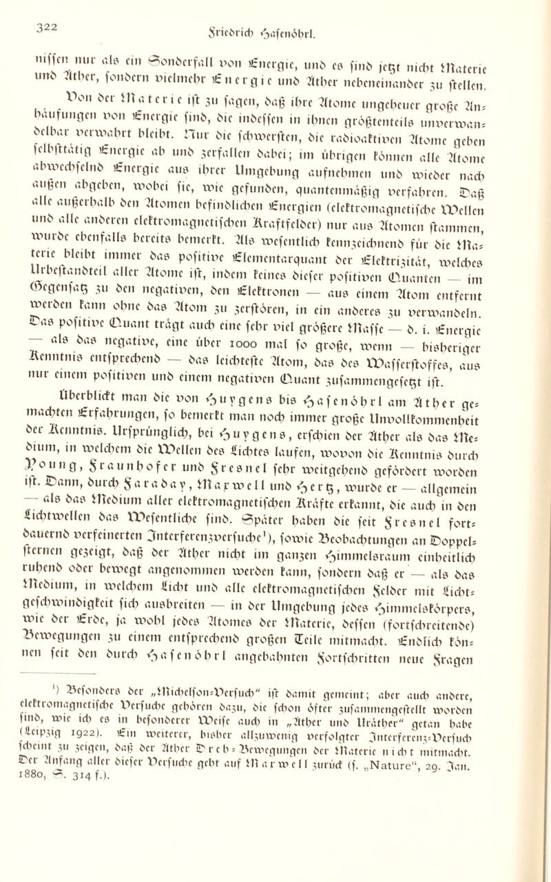 niffcn m.i ab ein ©onberfall von Energie, unb es finö je$t nicht materic uik »Uber, folgern vielmehr Energie unb Atbcr nebeminanöer 311 ftcllen. V°n ötr Materie «ft 311 fagen, baß ihre Atome ungeheuer große Am baufuugen 00.1 Energie finb, bie mbeffen in ihnen größtenteils unverwan* beibar verwert bleibt. Hur bie febxvcrftcn, bie rabioaftiven Atome geben |elb|ttatig Energie ab unb 3crfallen babei; im übrigen rönnen alle Atome abxvecbfelnb Energie au. .brer Umgebung aufnebmen unb xvieber nach außen abgeben, wobei fic, xxue gefunben, quantenmäßig verfahren. ©aß aHe au§er^alb ben Atomen befinblicben Energien (clcftromagnctifchc Wellen unb alle anberen cIe(tromagnetif*en Äraftfclöer) nur aus Atomen flammen würbe ebenfall, bereit, bemertt. AI. wcfcntlich renn3e.eb.1enb für bie Uta, tcrie bleibt immer ba. pofitive Elcmcntarquant ber Elcftrixität, welche. Urbeftanbteil aller Atome ift, intern reine, biefer pofitiven (Quanten — im Oöcgcnfah, 311 ben negativen, ben Elcftroncn — au. einem Atom entfernt werben rann ohne ba. Atom 311 jerflören, in ein anbere. 311 vcrwanbeln. <La® P°fitix'>c (Duant trägt auch eine fchr viel größere Waffe — b. i. Energie — al. ba. negative, eine über 1000 mal fo große, xvenn — bisheriger ixenntm. entfprechmb - ba. leiebtefte Atom, ba. be. Wafferjtoffc., aus nur einem pofitiven unb einem negativen (Duant 3ufammcngefeb,t ift. IIberblieft man bie von <511?gen. bi. <->afcnöhrl am Äther ges machten Erfahrungen, fo bemerft man noch immer große Unvollfommenbeit bet lUnntnis. Urfprünghch, bei />uygcn., crfchtcn ber Atbcr al. ba. Utes bium, m welchem bie Wellen be. Siebte. laufen, wovon bie Äcnntni. burdx ounÖ> Sr<*u nbofer unb Sre.nel febr weitgehenb geförbert worben i|t. ©ann, burch S«rabav, Wajrwcll unb cr$, würbe er - allgemein — al. ba. ittebium aller clcttromagnetifchen Äräfte errannt, bie auch in ben Sichtweiten ba. Wefentliche finb. Später haben bie feit $re.nel fort* bauernb verfeinerten anterfere^verfuche1), fowic Beobachtungen an ©oppel* fernen ge3eigt, baß ber Äther nicht im ganzen Fimmel.raum einheitlich ruhenb ober bewegt angenommen werben rann, fonbern baß er — als ba. Webtum, in welchem Siebt unb alle clcftromagnctifcbcn gelber mit Siebt; gefebwinbigreit ftcb au.breiten — in ber Umgebung jebc. i^immcl.törpcr., xv>ie bei Erbe, ja wohl jebc. Atome, ber Materie, beffen (fortfdircitenbe) Bewegungen 311 einem entfprccbcnb großen leile nntmaebt. Enblidx Fön; neu feit beit burch ^afcnöbr! angebahnten Jjortfchrittcn neue fragen ) Bcfonber. ber „ittid)clfon*Vcrfud> ift bamit gemeint; aber auch anbere, dcFtiomagnctifdic Wrfucbe geboren baju, bie fdion öfter xtifammcngeftellt worben fmb, wie ich e. in befottberer XVcife and) in „Äther unb llräther getan habe Ucip.ug 1922). Ein weiterer, bisher allxuxvcnig verfolgter ^nterferenjsDerfudx jdieint 311 3cigen, baß ber Äther ID r c b; Bewegungen ber HTatcrie nicht mitmaebt. ©er Anfang aller biefer Dcrfucbc gebt auf Uiarwell 3urüd (f. „Nature“, 20. lau 1880, S. 314 f.).