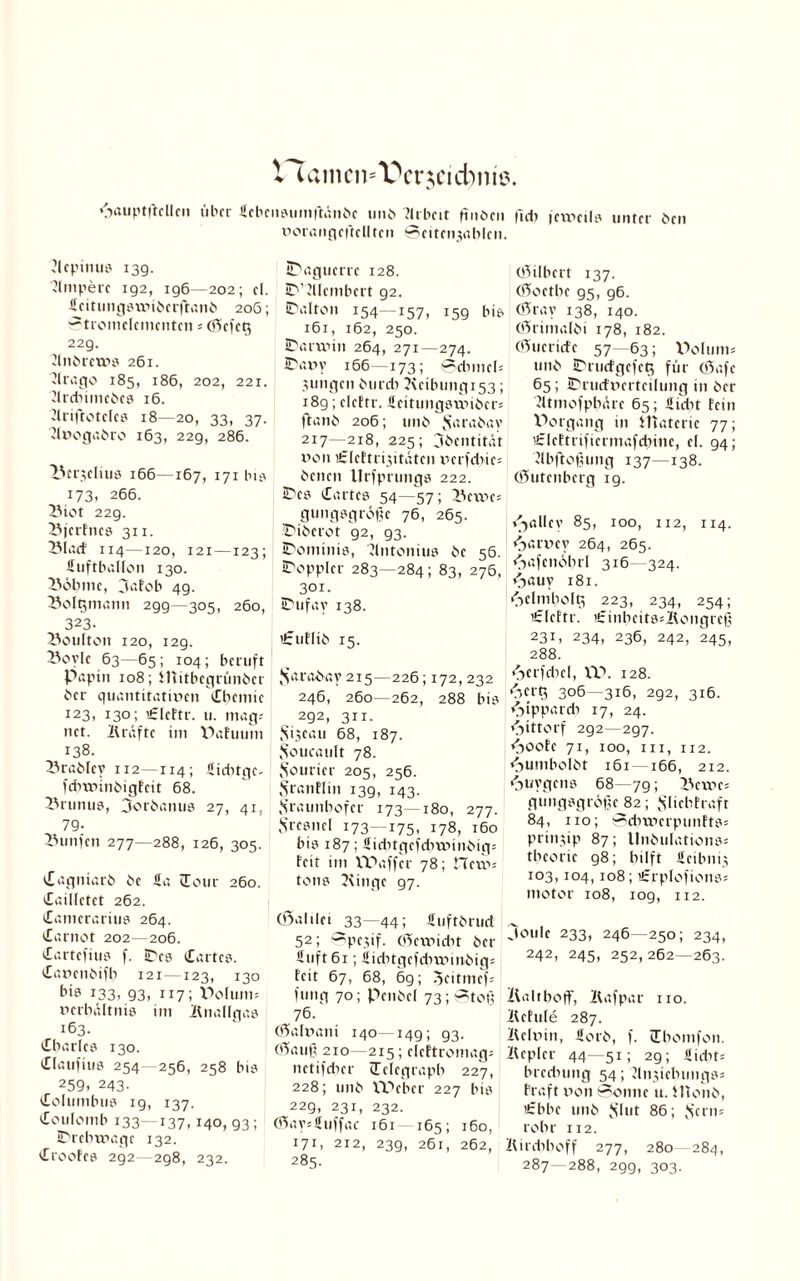 V^aincn^crjcicbnie. 6aiiptftcllcit über 4ebcii»umflänbc und Llrbeit finden |ld) jeweils unter den vorangeftclltcn Seitenjablen. ?lcpinus 139. Ampere 192, ig6—202; cl. Leitungswidetftand 206; Stromelementen 5 (Sefetj 229. LllldrcWS 261. »Irago 185, 186, 202, 221. Jtrebimedes 16. Llriftoteles 18—20, 33, 37. Llvogadro 163, 229, 286. Z'crjelius 166—167, 171 bis 173. 266. L3iot 229. BjerFnes 311. LMaeF 114—120, 121—123; Luftballon 130. IVsbmc, ja Fob 49. Soltjmann 299—305, 260, 323. 23oti(ton 120, 129. L^oylc 63—65; 104; beruft Papi» 108; Mitbegründer der quantitativen Chemie 123, 130; ’LleFtr. u. mag; net. Kräfte im Pafuum 138. Sradley 112—114; Liditge- febwindigFeit 68. 25runus, Jordanus 27, 41, 79- Fünfen 277—288, 126, 305. Caqniard de La Cour 260. Caillctet 262. Camerarius 264. Carnot 202—206. Cartefius f. IDes Cartes. Cavendifb 121 —123, 130 bis 133; 93. 117; Poluni; Verhältnis im Knallgas 163. Charles 130. Claufius 254 256, 258 bis 259. 243- Columbus 19, 137. Coulomb 133—137. 140, 93; IDrebwage 132. CrooFes 2g2—2g8, 232. iTaguerre 128. EVLUembert 92. SV.lton 154—157, 15g bis 161, 162, 250. IDarwin 264, 271—274. 27 a in’ 166—173; ©dvnel; jungen durd) ?\eilnmgi53; 189; elcttr. Leitungswider; ft and 206; und Jvtraday 217—218, 225; Identität von sLleEtrijitätcn verfdiie; denen Urfprungs 222. iDcs Cartes 54—57; 23ewe; gungsgrope 76, 265. Diderot g2, 93. JDominis, Llntonius de 56. IDoppler 283—284; 83, 276, 301. iDufay 138. LzuFlid 15. Faraday 215—226; 172,232 246, 260-262, 288 bis 292, 311. Sijcau 68, 187. Foucault 78. Fourier 205, 256. FranFIiit 139, 143. Fraunhofer 173—180, 277. Fresnel 173—175, 178, 160 bis 187; Liditgcfdiwindig; Feit im tPaffer 78; Hew; tons Kingc 97. CÖalilei 33—44; Ltiftdrud 52; ^pejif. (Sewicbt der Luft 61; Licbtgcfcbwittdig; Feit 67, 68, 69; 3eitmef; fung 70; Pendel 73; Stoß 76. (fiialvani 140—14g; 93. töauß 210 -215; elcftromag; netifeber (Telegraph 227, 228; und XPeber 227 bis 229, 231, 232. (ftay;Luffac 161- 165; 160, 171. 212, 239, 261, 262, 285. (öilbert 137. (Goethe 95, 96. ö5ray 138, 140. (örimaldi 178, 182. (tuende 57—63; Polum; und iDrurfgefetj für Oüafe 65; IDrucFvertcilung in der Lltmofpbäre 65; Ltdit Fein Porgang in Materie 77; 'LIcFtrificrmafcbitte, el. 94; Llbftofumg 137—138. (öutenberg 19. »Jallev 85, 100, 112, 114. «oarvey 264, 265. «oafenöbrl 316—324. «Jauv 181. •Felmholg 223, 234, 254; ’£IeEtr. £inbcits;Kongreß 231, 234, 236, 242, 245, 288. «Ferfdicl, VP. 128. «Fertj 306—316, 292, 316. <Fippardi 17, 24. «Jittorf 2g2—297. <Foote 71, 100, m, 112. Humboldt 161— 166, 212. «Juygens 68—79; 25cwc; gungsgrdße 82; FlicbFraft 84, 110; Sduverpunfts; prinjip 87; llndulations; tbcorie 98; hilft Lcibnij 103,104, 108; ’LrpIofions; motor 108, 109, 112. Joule 233, 246—250; 234, 242, 245, 252,262—263. Kaltboff, Kafpar 110. KcEuIe 287. Kelvin, Lord, f. Cbomfon. Kepler 44—51; 29; Lidn= brednmg 54; Llnjiebungs; Fraft von Sonne u. Mond, ’Lbbe und Flut 86; Fern; rohr 112. Kirdihoff 277, 280 284, 287—288, 29g, 303.