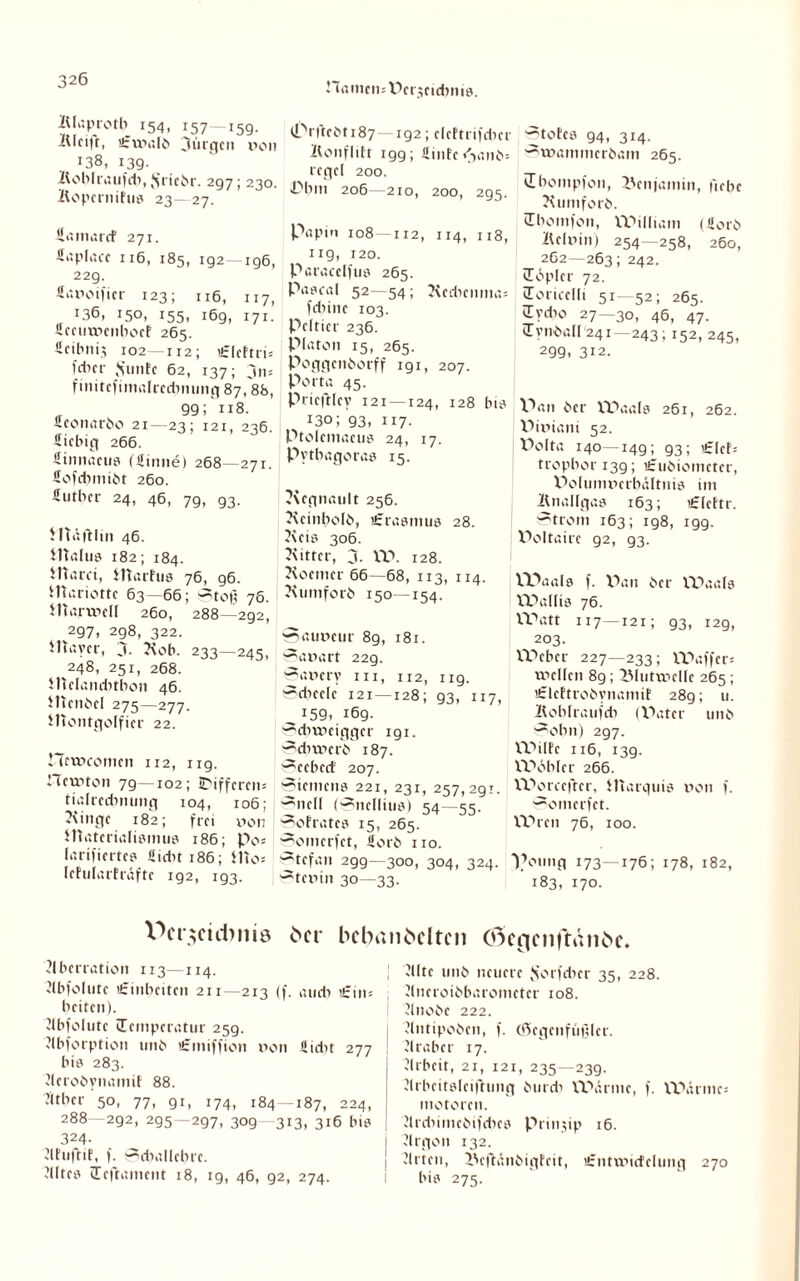 Hamen: ücnjcidjnts. iUaprotb 154, 157—15g. Kleift, ißftnalb Jürgen non i38, 139. Koblraufdi, $riebr. 297; 230. Kopernifus 23—27. Samarcf 271. 116, 185, 192- ig6, 22g. Sanoifier 123; 116, 117, *36, i5°i i55t 169, 171. Sccurncnboef 265. ücibnij 102-112; £leftri= f*cr .Stinte 62, 137; jn= finitefimalredmung 87,88, 99; 118. Sconarbo 21—23; 121, 236. Siebig 266. Sinnaeus (Sinne) 268—271. Sofebmibt 260. Sutber 24, 46, 7g, g3. Jlläftlin 46. Malus 182; 184. Marci, Marfus 76, g6. Mariottc 63—66; Stoß 76. Marmel! 260, 288—292, 297, 298, 322. Mayer, j. Kob. 233—245, ^248, 251, 268. Mclancbtbon 46. Menbel 275—277. Montgolfier 22. CTetneomen 112, ug. CTctnton 7g—102; IDiffcreii: tialrecbnung 104, 106; Kinge 182; frei non Materialismus 186; po= larifiertes Siebt 186; Mo= lehilarfräfte ig2, 193. (i^rftebt 187—192; cleftrifcbcr Konfliit igg; Sinfe <janb= icgcl 200. Pbm 206—210, 200, 295. Pap in 108—112, 114, 113, ug, 120. Paracelfus 265. Pascal 52—54; Kcdicnma: fdnne 103. Pcltier 236. Platon 15, 265. Poggenborff 191, 207. Porta 45. Pricftlcy 121—124, 128 bis 130; 93, 117. Ptolemacus 24, 17. Pythagoras 15. Kegnault 256. Kcinbolb, iSrasmus 28. Kets 306. Kitter, 3. W. 128. Kocmcr 66—68, 113, 114. Kumforb 150—154. 0auneur 89, 181. Sanart 22g. Sancry in, 112, ug. Sdnele 121—128; 93, 117, ^ 159. 169. ^ditnciggcr 191. Sebrncrb 187. Seebcd 207. Siemens 221, 231, 257,2g!. Sncll (Sncllius) 54—55. Sofratcs 15, 265. Somerfct, Sorb 110. ~tefan 299—300, 304, 324. Stcnin 30—33. ■^totes 94, 314. Stnammerbam 265. vEbompfon, Benjamin, ft ehe Kumforb. Tbomfon, William (Sorb Kelnin) 254—258, 260, 262—263; 242. Töpler 72. Toricelli 51—52; 265. iTvdio 27—30^ 46, 47. tTynball 241—243; 152, 245, 299, 312. Pan ber Waals 261, 262. Piniani 52. Polta 140—149; 93; i£|cf; tropbor 13g; iSubiomctcr, Polumncrbältnis im Knallgas 163; iSIettr. Strom 163; 198, 199. Poltaire 92, 93. VDaals f. Pan ber Waals Wallis 76. Watt 117—121; 93, 129, 203. Weber 227—233; Waffcr« XT>eI(cn 89; 3Muttnclfc 265; iSlcftrobynamif 28g; u. Koblraufdi (Pater unb ^obn) 297. Wilfc 116, 139. Wobler 266. XPorcefter, Marquis non f. Somerfct. Wien 76, 100. T’otmg 173—176; 178. 182, 183, 170. V>cr$etd>ms 6er bcbanbeltcn Cßencnftänbe. 'Aberration 113—114. Abfolute tSinbeiten 211 213 (f. au di ’£in= beiten). Abfolute Temperatur 259. Abforption 1111b «fmiffion non Sidit 277 bis 283. Aerobynamif 88. Mtber 50, 77, 91, 174, 184—187, 224, 288—292, 295—297, 309 313, 316 bis 324- Atuftit, f. Sdiallcbrc. Kiltes Teftament 18, 19, 46, 92, 274. Alte unb neuere Jsorfdier 35, 228. Ancroibbarometer 108. Anobe 222. Antipoben, f. (Qcgcnfiißlcr. Araber 17. Arbeit, 21, 121, 235—239. Arbeitsleifhmg burdi Wärme, f. Wärme: motoren. Ardiimcbifdics Prinjip 16. Argon 132. Arten, IVftänbigfnt, lfrntvoidclung 270 bis 275.