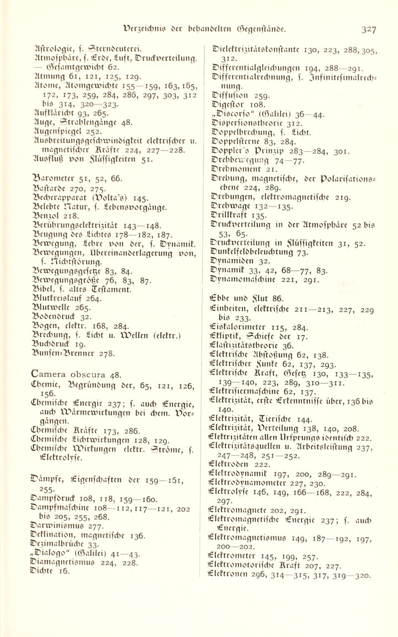 Slftrologic, f. ©tcrnbeutcrci. dtmofpbare, f. u*rbe, Suft, ©rucfnertcilung. — Ö5cfamtgcmidit 62. Stimmig 61, 121, 125, 129. Jltomc, dtomgewidite 155—15g, 163,165, 172, 173, 259, 284, 286, 297, 303, 312 bi? 3i4i 320—323. SluftldridH g3, 265. Sluge, Strablcngängc 48. Slugcnfpicget 252. 2tusbrcitungsgcfd)minöigfcit elcftrifdnr u. magnettfeber Kräfte 224, 227—228. Ausfluß »on Slüfftgteiten 51. Barometer 51, 52, 66. Baftatbe 270, 275. Beetjerapparat (V>olta’s) 145. belebte ITatur, f. Scbcnsnorgängc. Benzol 218. Beriihningselcftri.xität 143—148. Beugung bcs Siebtes 178-182, 187. Bewegung, Sehre non her, f. Dynamit. Bewegungen, Ubcrcinanbcrlagcrung non, f. nidnftdtung. Bewegungsgefege 83, 84. Bewegungsgrößt 76, 83, 87. Bibel, f. altes Ceftament. Blutfreislauf 264. Blutwclle 265. Bobenbruef 32. Bogen, elcftr. 168, 284. Brednmg, f. Sidit u. Wellen (eleftr.) Buebbruef ig. BunfemBrenner 278. Camera obscura 48. Chemie, Begrünbung ber, 65, 121, 126, 156. Cbcmifdic Energie 237; f. au di Energie, auch Wärmewirfungen bei ehern. V)or? gangen. Chemifebe Kräfte 173, 286. Cbemifcbe Siditwirhingen 128, 12g. Cbcmifdie Wirfungen elettr. Ströme, f. «Eteftrotyfe. SPämpfe, lEigenfchaftcn ber 159—161, 255- ©ampfbruef 108, 118, 159—160. ©ampfmafebine 108—112,117—121, 202 bis 205, 255, 268. Darwinismus 277. ©cflination, magnetifdie 136. ©esimalbrücbe 33. „Dialogo ((ftalilei) 41—43. ©iamagnetismus 224, 228. ©iditc 16. ©iclcftrisitätsfonftantc 130, 223, 288,305, 312. ©ifferentialgleidnmgen 194, 288 2g 1. Differentialrechnung, f. jnfmitcfimalrcdn nung. ©iffufion 259. ©igeftor 108. „Discorfo (Oöalilci) 36—44. ©isperfionstbeorie 312. ©oppclbrcdnmg, f. Siebt. ©oppelftcrnc 83, 284. ©oppler’s Prinzip 283—284, 301. Drehbewegung 74—77. Drehmoment 21. Drehung, magnetische, ber Polarifations« ebene 224, 28g. Drehungen, clettromagnetifcbe 219. ©rebwage 132—135. ©rilltraft 135. ©rucfnerteilung in ber Sltmofpbarc 52 bis 53, 65- ©ruetnerteilung in $Iüffigfcitcn 31, 52. ©unfetfclbbelcudHung 73. ©ynamiben 32. Dynamit 33, 42, 68—77, 83. ©ynamomafdune 221, 291. 'Ebbe unb vSlut 86. 'Einheiten, elettrifdie 211—213, 227, 229 bis 233. lEisfalorimeter 115, 284. lEfliptif, Sdiicfe ber 17. lElafti.xitatstbeorie 36. 'Elcttrifcbe Slbftoßung 62, 138. 'Eleftrifdicr $unfe 62, 137, 293. 'Elettrifdie Kraft, Cßiefeg 130, 133—135, :39—140, 223, 289, 310—311. 'Elcftrifiermafcbinc 62, 137. 'Eleftrhsität, ctftc ’Erfenntniffe über, 136 bis 140. 'Elcftriyität, Cierifdie 144. £Ieftri3itdt, Verteilung 138, 140, 208. >£Icftri$itäten allen llrfprunps ibentifd) 222. CfeftrisitatsqucIIen u. Slrbcitsleiftung 237, 247—248, 251—252. lElcftrobcn 222. lElcftrobynamif 197, 200, 289—291. Elcftrobynamomctcr 227, 230. lElcftrolyfc 146, 14g, 166—168, 222, 284, _ 297. >£Iettromagnctc 202, 291. 'Elettromagnctifdic «Energie 237; f. au di 'Energie. lEleftromagnctismus 149, 187—192, 197, 200—202. lElcttromctcr 145, igg, 257. ’Eleftromotorifdie Kraft 207, 227. 'Elcftroncn 296, 314—315, 317, 319 —320.