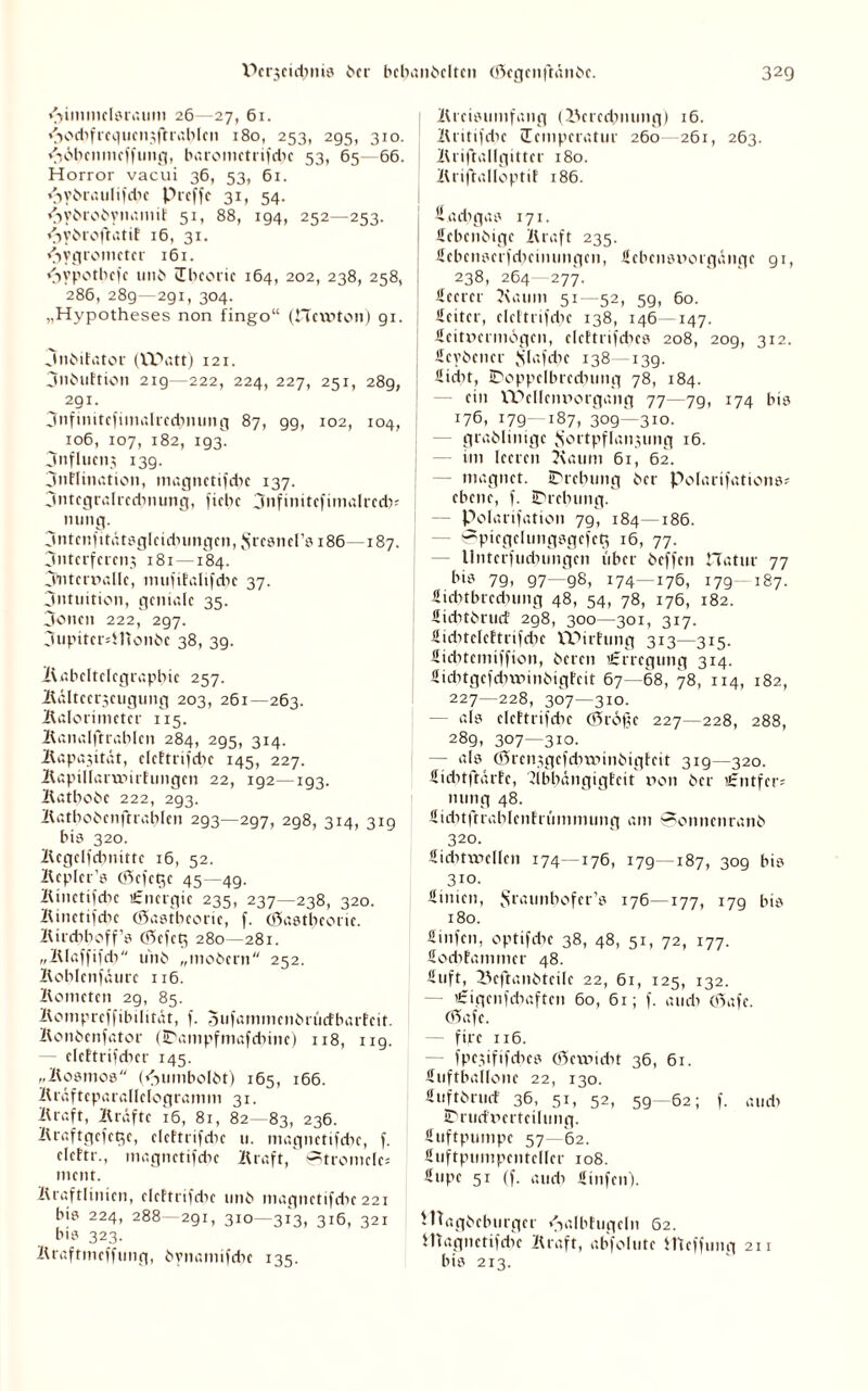 Hinuuclsrauni 26—27, 61. fiequcn^ftiahIcn 180, 253, 295, 310. vSdhenmeffmtg, barometrifdie 53, 65—66. Horror vacui 36, 53, 61. <3y£>raulifdie Preffc 31, 54. <>ydrodynaniit 51, 88, 194, 252—253. dSydrot'tatif 16, 31. Hygrometer 161. Hypothefe und Ibcorie 164, 202, 238, 258, 286, 28g—291, 304. „Hypotheses non fingo“ (Hewton) 91. | Jnbifator (Watt) 121. jnbuftion 21g—222, 224, 227, 251, 289, 291. jnfinitcfimalrcdimmg 87, 99, 102, 104, 106, 107, 182, 193. 3nflueii3 139. jnflination, magnctifdic 137. jntegralrcduumg, fichc jnfinitefimalredi- nting. jntcnfttätsgleidningen, $rcsners 186—187. jntcrfcrenj 181—184. jutemalle, mufifalifcbc 37. jntuition, geniale 35. jenen 222, 297. jupitcrdlionbc 38, 39. Kabcltelegrapbic 257. Kälteerzeugung 203, 261—263. Kalorimeter 115. Kanalftrablen 284, 295, 314. Kapazität, eleftrifcbc 145, 227. Kapillaruiirfungen 22, 192—193. Katbobc 222, 293. Katbobcnftrablcn 293—297, 298, 314, 319 bis 320. Kcgelfdnütte 16, 52. Kcplcr’s cHcfct^e 45 - 49. Kinetifcbc Energie 235, 237—238, 320. Kinctifdie (öastbeoric, f. (öastbeone. Kirdiboff’s <35efct$ 280-281. „Klaffifd? unb „mobern 252. Koblenfäure 116. Kometen 29, 85. Kompreffibilität, f. Sufammcnbrüefbarfeit. Konbcnfator UDampfmafdiinc) 118, 1x9. - eleftrifdier 145. „Kosmos (Hmnbolbt) 165, 166. Kräfteparallelogramm 31. Kraft, Kräfte 16, 81, 82—83, 236. Kraftgefege, eleftrifdie u. niagnctifdie, f. elcftr., magnetifebe Kraft, ^trontelc; ment. Kraftlinien, eleftrifdie imb magnetifdie 221 bis 224, 288 291, 310—313, 316, 321 bis 323. Kraftmefftmg, bynamifebe 135. Kreistnnfang (l\ered;mmg) 16. Kritifdic Temperatur 260 261, 263. Kriftallgitter 180. Kriftalloptif 186. fiadigas 171. ücbenbige Kraft 235. Scbenserfdiemungen, Sebensnorgängc gi, 238, 264 277. Seetcr Kaum 51—52, 5g, 60. Seitcr, eleftrifdie 138, 146 147. Scitncrmögen, clcftrifdics 208, 209, 312. Scybcner .Slafebe 138 13g. Siebt, IDoppcIbrcdnmg 78, 184. — ein VDellcmiorgang 77—79, 174 bis 176, 179 187, 309—310. grablinigc Fortpflanzung 16. im leeren Kaum 61, 62. — inagnet. iDrebung ber Polarifations* ebene, f. iDrebung. Polarisation 79, 184—186. - (?picgelungsgcfcg 16, 77. llnterfudnmgcn über beffen Matur 77 bis 7g, 97—g8, 174 — 176, 179- 187. Stditbrednmg 48, 54, 78, 176, 182. SiditbrucE 298, 300—301, 317. Siditeleftrifdic Wirtung 313—315. Siditcmiffion, bereu «Erregung 314. Siditgefcbtrinbigfcit 67—68, 78, 114, 182, 227—228, 307—310. — als eleftrifdie ©röjjc 227—228, 288, 289, 307—310. — als (Srcnxgcfdntünbigfeit 319—320. üicbtftärfe, Kbbängigfeit t>ott ber €ntfer? nting 48. Siditftrablcnfriimmung am 0onnenranb 320. Äicbtvnellcn 174—176, 179—187, 309 bis 310. Simen, Fraunbofer’s 176—177, 179 bis 180. Stufen, optifdic 38, 48, 51, 72, 177. Sodifammer 48. Stift, l^cftanbtcile 22, 61, 125, 132. — Cigenfcbaftcn 60, 61; f. audi 05afc. (Rafe. firc 116. fpc.yififcbes (öcmidit 36, 61. Suftballone 22, 130. Suftbrucf 36, 51, 52, 59 - 62; f. audi IDrud'nerteilung. Suftpuinpc 57—62. Suftptimpcnteller 108. Supc 51 (f. audi Sinfcn). iPagbeburger Halbtugeln 62. Hiagnctifdie Kraft, abfolute ffteffung 211 bis 213.