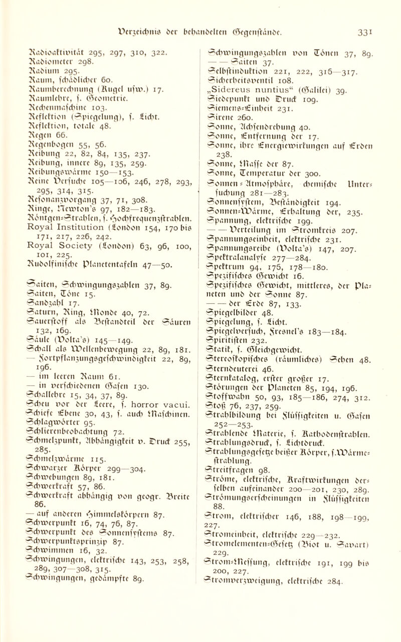 Radioaktivität 295, 297, 310, 322. Radiometer 298. Radium 295. Raum, fcbädlidicr 60. Raumbcrccbnung (Kugel ufw.) 17. Raumlehre, f. (Scomctric. Rcdtcnmafdnnc 103. Rcflcttion (Spiegelung), f. üidit. Rcflcttion, totale 48. Regen 66. Regenbogen 55, 56. Reibung 22, 82, 84, 135, 237. Reibung, innere 89, 135, 25g. Reibungswärme 150—153. Reine V>crfttcbe 105—106, 246, 278, 293, % 295. 3i4, 3i5- Refonanworgattg 37, 71, 308. Ringe, Hcwton’a 97, 182—183. RöntgcnsStrahlcn, f. «^od^frequcnjftrablen. Royal Institution (Sondon 154, 170 bis 171, 217, 226, 242. Royal Society (üondon) 63, g6, 100, ^ 101, 225. RudolfinifdK pianetcntafeln 47—50. Saiten, SdnTungungsjahlcn 37, 8g. Saiten, lerne 15. Sandjabl 17. Saturn, Ring, ilionde 40, 72. Sauerftoff als Bcftandtcil der Säuren 132, 169. Säule (WMta’s) 145—149. Schall als Wellenbewegung 22, 89, 181. Sortpflansungsgefchwindigfcit 22, 89, ig6. im leeren Raum 61. — in »erfcbicdcncn 65afen 130. Schallehrc 15, 34, 37, 89. Scheu r>or der Äeerc, f. horror vaeui. ^chiefe «ebene 30, 43, f. auch Htafdunen. Schlagwörter 95. Sd)liercnbeobad)tung 72. Scbmclspunkt, llbbängigteit v. iDrud 255, 285. Schmelzwärme 115. Schwarzer Körper 2gg—304. Sdiwebungen 89, 181. Schwerkraft 57, 86. Schwerkraft abhängig non geogr. Brette 86. — auf anderen Himmelskörpern 87. Schwerpunkt 16, 74, 76, 87. Schwerpunkt des Sonnenfyftcms 87. '■^dmierpunktspnnjip 87. Schwimmen 16, 32. Schwingungen, elektrifche 143, 253, 258, ^289, 307—308, 315. Schwingungen, gedämpfte 8g. Schwinguitg8$ablcn non üönen 37, 89. -Satten 37. Sclbfhnduktton 221, 222, 316 317. Sicherheitsventil 108. „Sidereus nuntius“ ((öalilei) 39. Siedepunkt und iPruck 109. SicmensstEinheit 231. Sirene 260. Sonne, Kchfcitdrclumg 40. Sonne, Entfernung der 17. Sonne, ihre Energiewirkungen auf Erden 238. Sonne, Waffe der 87. Sonne, »Temperatur der 300. Sonnen = Rtmofphäre, chcmifchc Unters fuchung 281—283. Sonncnfyftcm, Behändigkeit 194. Sonncn*tPärmc, Erhaltung der, 235. Spannung, elektrifche 199.' -Verteilung im Stromkreis 207. Spannungscinheit, elektrifdte 231. Spannungsreibe (Polta’s) 147, 207. J Spektralanalvfc 277—284. i Spektrum 94, 175, 178—180. ~pczififcbes (Öcwtcbt 16. Spczififcbcs (ßewiebt, mittleres, der Pias neten und der Sonne 87. -der Erde 87, 133. Spiegelbilder 48. Spiegelung, f. üidit. Sptcgelvcrfucb, SresncPs 183—184. Spiritiften 232. Statik, f. (Slcichgcwicht. Stcreofkopifcbcs (räumliches) Sehen 48. Sterndeutern 46. Sternkatalog, elfter großer 17. Störungen der Planeten 85, 194, 196. Stoffwahn 50, 93, 185—186, 274, 312. Stoß 76, 237, 259. Strahlbildung bei $lüffigtcitcn u. 05afcn 252—253. Strahlende Materie, f. Kathodenftrablen. Strahlungsdruck, f. Sicbtdrucf. Strablungsgcfe^e heißer Körper, f.VPärmc* fkrahlung. Streitfragen g8. Ströme, elektrifche, Kraftwirkungen ders felben aufeinander 200—201, 230, 289. Strömungserfdieinungcn in Jslfiffigteiten 88. Strom, elcktrifcher 146, 188, 198 199, 227. Stromeinheit, elektrifche 229—232. ~tromclcmcntcm05cfcti (Biot 11. ~arv.it) 229. ~troimHTcffung, elektrifdtc 1 g 1, igg bis 200, 227. Stronn?er;wcigung, elektrifdie 284.