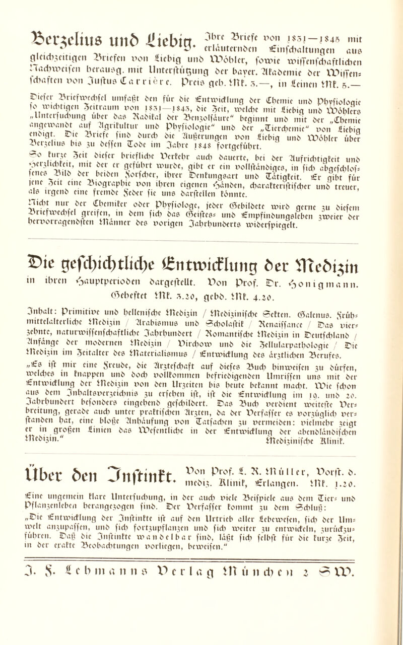 Bet^eltus und 41 icbirr 3l,nc ®riffe l,on » mit * erläuternden i£tnfchöltungcn aus glctdixcttigcn -'riefen vom Üicbtg unb VPöblcr, fotvte wiffenfcbaftlidmi Hadweifen berausg. mit llntfrflütjmig Oer baver. ?lfaöemte bei VOiffm* jdiaftrn von Ciufhie Partier c. Prei^ geh. im. 5.—, m Seinen tm. 5.— iDiefer Bricfxxicdifcl umfaßt ben für Me i£ntmictlung der (Chemie unb pbvfioloqic ,®®l*t'8,n o eit raum von jssj—| S43, hie Seit, tvclche mit üiebict unb VPöblers „llntcrfudnmg über bas Kabital 6er Bcnxolfäurc beginnt 11116 mit 6er (Cbernie angexvanbt auf Agritultur un6 piivfiologie un6 6er „üicrdiemic von üiebia eiKigt. ine Briefe finb öureb 6ic Äußerungen von «iebig 11116 VPöblcr über •öerseltu» bis 3U 6effen üobe im jabre j$4$ fortgefübrt. ®° ,h'rf. 5cit öi«ftr briefliebe Perfebr au di bauerte, bei 6er Aufridittqfc« unb ’Ocr^Itdifeit, 1111t 6er er geführt mürbe, gibt er ein vollftänbigcs, in fidi abgefdilof fcncö Btlb 6er bcibcn Sorfdicr, ihrer ibenfungsart unb üätigfeit. £r gibt für jene _Seit eine Biographie von ihren eigenen Rauben, ebarafteriftifeber unb treuer, al» irgenb eine frembe Jscber fie uns barftellen tonnte. Hidit nur 6er Cbcmitcr ober pbyfiologc, jeber (Scbilbcte rnirb gerne 311 biefem - ucfvvcdifel greifen,^ in bem fidi bas (Seiftcs* unb iSmpfinbungsIcben xxveier 6er oerrorragendfren Uianticr detx porigen 3at>rpun6ertö xxHdcrfpiegclt. 2>ie gefd)id)tlid)e iCntwiiflung her VITcdi^m tn ihren ^auptpenoben dargcftcllt. Von Prof. tpr. 011 igmann, eßeheftet tut. 5.20, gebb. im. 4.20. jnbalt: Primitive unb hcllcnifcbc tttebisin / tftebisinifebe Betten. (Salcnus. .S’rüb: mittelalterliche iticbi3in Arabismus unb ScbolaftiE / Jicnaiffancc / IDas x»icr= 3ehntc, naturiviffenfchaftlidie 3abrlumbcrt / Komanttfdic iltebixin in IDeutfcblanb Anfänge 6er mobernen ilicbixin / Pircbom unb bic Sellularpatbologic / iPie iltebfvn im Scitalter bcs tftatcrialismus / £ntxvidlung bes är3tlidien Berufes. „i£s i|t mir eine Jfreubc, bie Arxtcfdiaft auf biefcs Buch bünveifen 311 bürfen, xy>cldns in hiappcn^ unö dod) DoIIfommcn befriedigenden Umriffen uns mit der £ntxvicflung 6er tHcb^in von ben llrseiten bis heute betannt madit. VPic fdion aus bem jnhaltsverxeidmis 311 erfeben »ft, ift bie £ntxvicflung int ig. unb 20. Jabrbunbcrt hefonbers eingehenb gcfcbilbcrt. !Das Buch verbiet« xveitefte Per* breitung, gerabc auch unter prattifdicn Atzten, ba ber Perfaffer cs vor3Üglidi ver= ftanben hat, eine bloße Anhäufung xion üatfadicn 311 vermeiben: vielmehr 3eigt crv in großen Sinicn bas VPcfentlicbc in ber ifntmietlung 6er abenblänbifdien itieb^in. iltebi3iitifdie Klinif. llber ben Jnftinft. X>on Prof. S. ?\. iltfilier, Por|t. 0. ntcbi3. Älinit, t£rlangcn. iltf. 1.20. ’irine ungemein tlare llntcrfucbung, in ber auch viele Bcifpicle aus bem üicr= unb Pflanxcnlcbcn bcrange3ogcn finb. iDer Perfaffer fommt 311 bem Schluß: ,,^ie i£ntmicflung ber jnftinttc »ft auf bcu llrtrieb aller ficbcmcfen, fid? ber Um* yvclt anxupaffen, unb fidi fortxupf lanjcti unb fidi xxicitcr 311 entmicfeln, xurücfxu» führen. 3Daß bie jnftmttc man beibar finb, läßt fidi fclbft für bic 1111-3« Seit, tn ber epatte Beobachtungen vorliegen, bcmcifen.