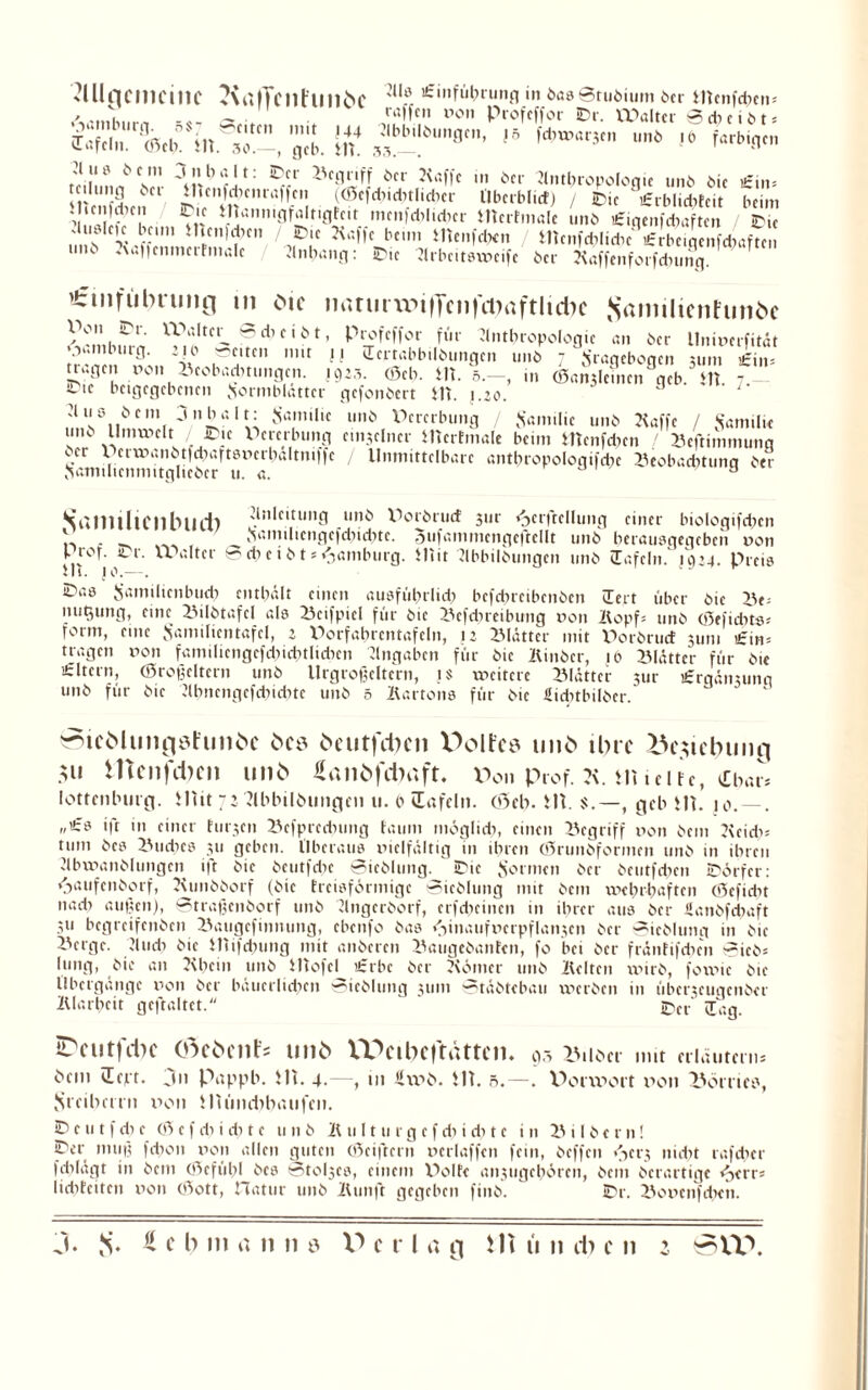 Mncmcinc ?\rttTcilflll1öe Anführung in hasStubium her mtnUtn« raffen non Profeffor JDr. Walter S d) c i bt * (Tafeln. eSeb^U.^-, gcb. in4 ^bbllölM,flcn’ >5 fdnx^cn unö ,e farbigen rnll.nn w ^ öcr m öcr Anthropologie unö öic £.,.= K.nr' f| ((Sefditcbtlidicr Oberblict) / 3Dic £rblid)feit beim . ,c idun Oie inann.gfalt.gfc.t mcnfd;l.dicr mcrtrnalc unö fc'.nenfcbaften JDie ' x.ff« 4 ICn|?Kn 'nP!e •K'',,c l’c 'nci,l*n> / Hicnfdilidic £rbcigcnfdiaftcn iik .\uf|cnmct finale Anhang: IDtc Arbcitsineifc bei Kaffen forfdnnig. 'tmfutnuiig tu öie iiatmuMfTcnfiDaftlutc Samilicntimöc XZiS'y x}]fciif^cibt, Profeffor für Anthropologie an 5er llnincrfität trJUll. r«M, “i» r , J St«abbili»iingen unö 7 Fragebogen 311m £in= ttugen non Bcobadmmgcii. 1923. (Scb. tlt. 5.—, in (San^Icmen geb.'in - Ote bcigegebencn Formblätter gefonöert HT. 1.20. J 1 Aus 5 cm j n b alt: Familie unö llnnnelt / JDie Pcrerbung öcr Pen.nanötfd;aftsncrhältniffc Familicnmitglieöer u. a. unö Vererbung / Familie unö Kaffe / Familie einzelner UTcrfmale beim Otcnfdicn / Beft im mutig Unmittelbare antbropologifdic Beobaditung öer Samtlicnbud) 'Ölleitung unö Vorörucf jur «^eiftellung einer biologifcben ' . Familicngcfdiiditc. Sufammcngeftcllt unö berausgegeben non Prof. Or. Walter S ch c i b t * Hamburg. Hiit Abbtlöungcn unö (Tafeln. 1924. preis i11. jo.—. Oas F’amilienbud? enthält einen ausführlich befdireibcnöen (Tcrt über öic Be= •mßimg, eine Bilötafcl als Bcifpiel für öte Befdircibung non Hopf: unö (Sefidits* form, eine Familientafcl, 2 Vorfabrentafeln, 12 Blätter mit Porörucf 311m £in= tragen non familicngcfdiicbtlidien Angaben für öic Kinöcr, jo Blätter für ö.e £ltcrn, (Sroßcltern unö Urgroßeltern, JS weitere Blätter 3ur £rgöii3unq unö für öie Abncngefdiiditc unö 5 Kartons für öic üicbtbtlöer. »icöUmgöfunöc öcs öeutfdjc» XXMFcs unö ihre 2$c$ic6uiig 5« HTciljcbcn 11116 £ail6fd)aft. Von Prof. 7\. in teile, £bar* lottenluitg. 5litt 72 Ahbilöungen u. 0 «Tafeln. oScb. 111. , geh 111. 10. — . „£s ift in einer finden Bcfprcdnmg faum möglidi, einen Begriff non öcm Keidi: tum öcs Buches 311 geben. Oberaus niclfältig in ihren (Srunöformen unö in ihren Abvnanölungcn ift öic öcutfcbc Sieblung. Oie Formen öer öcutfdicn .Dörfer: <7>aufenöorf, Kunööorf (öie treisförmige Sieblung mit öcm wehrhaften (Scfidit nach außen), Straßcnöorf unö Angcröorf, crfdicincn in ihrer aus öer Äanöfdiaft 311 begrcifenöcn Baugcfinnung, ebenfo öas <jinaufnerpflan3cn öer Sicölung in öic Berge. And) öic Olifcbtmg mit anöcrcn Baugeöanfcn, fo bei öcr fränfifdien Sieb* lung, öic an Klicin unö Otofcl £rbe öer Körner unö Kelten wirb, foinic öie Obergänge non öcr büucrlidicn Sicölung 311m Stäötcbau werben in übet^eugenöer Klarheit gcftaltct. ©er lag. IDciltfcbC (tfeöcilt's unö VPcibCfttUtCn. 95 Bilöcr mit erläutern* öcm cEcpt. ,111 Pappb. 111. 4.—, in Stob. 111. 5.—. Vorwort xion Bornes, Srcibcrni v>on lUtindtbiUifcn. O c u t f di e (S e f di i di t c unö K u 1111 r g c f di i di t c in B i 15 e r n! Oer muß fdion non allen guten (Stiftern ncrlaffcn fein, öeffen <jcr3 nicht rafdicr fdilagt in öcm (Scfülil öcs Stores, einem Polfc an3ugchörcn, öcm öcrartige e^errs lidifciten non (Sott, Hatur unö Kunft gegeben finö. ' IDr. Boocnfdictt.