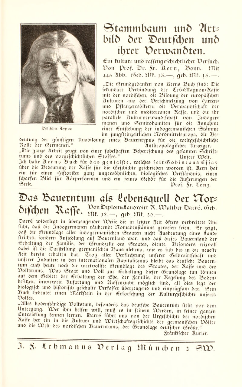 Stammbaum unb ?ltt« bilb ber £>eutfd)eii unb ibucr XVrwanbten. >£m hilttir« unb laffmgefdndUlidKf V>et flieh. I^on Prof. STr. ,Sr. Ilern, Bonn. Mit 44=s ’Jlbb. o3cb. MP. 15.—, f|eb. MP. iö.—. „Die (SnmbgcöanFcn non Berns Budi fint>: 3Dic fetunbäre XKrbinbung ber £r6«Hiagnon«Kaffc mit ber ncröifcbcn, Me Bilbung ber curopäifdicn Kulturen aus ber XKrfdimclumg iion Wirten* tinb Pflanjciniölfern, bie XKrwanbtfdxaft ber norbifdien unb inebiterranen Kaffe, tinb bie dir parallele Kulturnerwanbtfdtaft non 3nbogct« inanen unb Semitobamiten für bie Ännabmc einer £ntftcbung ber inbogermanifdjen Stamme im lungfteinscitlidxcn norbmittcleuropa, bie Be5 bcutung ber günftigen Äusbilbung eines Bauerntypus für bie nicltgefdiiditlidic Kolle ber (Germanen. Äntbropologifdicr Änteiger. „iDie ganje Arbeit sengt non einer fabelbaftcn Beberrfdiung bes gefaulten Sdirift« tums unb bes iiorgefdiiditlidicn Stoffes. Unfere Welt. 3di halte K c r n s B u di für bas g c n i a Ift e, wcld;cs f e i t (0 o b i n c a u s £ f f a y über bie Bcbcutung ber Kaffe für bie (Sefdiiebte gefdirieben worben ift. Kern bat ein für einen <iiftorifcr gan$ ungcmöbnlidies, btologifdies Pcrftänbnis, einen fdiarfcn Blicf für Körperformen unb ein feines (Scbör für bie Äußerungen ber Seele. Prof. Sr. ifcnj. Bauerntum als Üebensqttell ber XÜot- mT.» V>on2Piplom*£anötmrt i\. Waltber iDarre. (Scb. _i nfb mf 20 Carre wiberlegt in überjeugenber Weife bie in letzter 3cit öfters nerbreitetc Kn* fidit, baß bie jnbogermanen räubernbe nomabenftümme gewefen feien. £r jeigt, baß bie (Srunblage aller inbogcrmanifdien Staaten nidit Äusbeutung eines 5anb« ftridies, fonbern Änfieblung auf Baucrnlanb war, unb baß biefes Bauernlaitö ber ’trbaltung ber {familie, ber (Srunbjellc bes Staates, biente. Bcfonbcrs rcijnoll babei i)t bie Da r ft c llung germanifdicn Baucrnlebcns, wie es fidi bis in bie neuefte -icit herein erhalten bat. cErog aller XKrflcditung unferer (Selbwirtfdtaft unb unfercr jnbuftric in ben internationalen Kapitalismus bleibt bas bcutfdie dauern« tum audi beute nodi bie wcrtiiollftc ©runblage bes Staates, ber Kaffe unb bes XKMfstums. Was Staat unb X^olE jur «Erhaltung biefer (Srunblage tun fönnen auf bem (Scbictc ber lErbaltung ber «Ehe, ber Samilic, ber Kcgelung bes Bobcn« hefiges, inwieweit Äufartung unb Kaffcnjucbt möglidi finb, all btes legt ber biologifdi unb biftorifdi gefdiulte XKrfaffer überjeugenb unb einprägfam bar. Sein Kiudi bebeutet einen marfftein in ber £rforfdmng ber Kulturgefcbidite nuferes V>oItes. ,,Älles bobcnitäiibige WMfstum, befonbers bas beutfdie Bauerntum ftebt v>or bem Untergang. XT>er ihm helfen will, muß cs in feinem Werben, in feiner ganzen tntwtdlung fennen lernen. Darre führt uns non ber llrgefdßdite ber norbifdien .\affc her ein in bie Kultur« unb XVÜrtfdiaftsgefcbtditc ber germantfdien XKMfet unb bie XVelt bes norbifdien Bauerntums, ber (Srunblage beutfdier (Srößc. Srönfifdier Kurier.