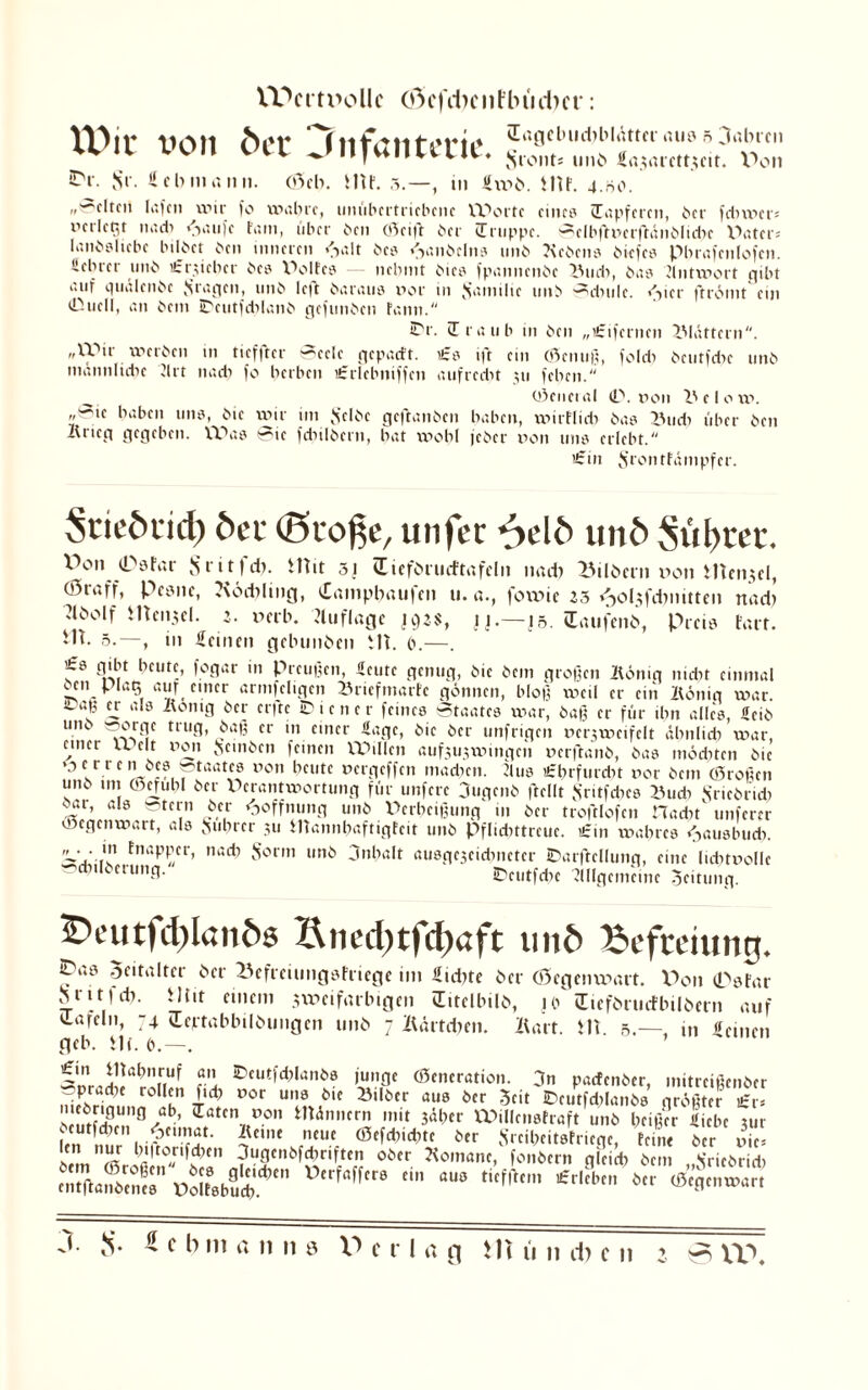 Wertvolle (ftefeben Flui eher: von öec 'infantcrit' saganidH'itUtciaus.oabrcn tvi» VH ^Pi|Viiiuui, Sront* imö <a.?nrctt.;cit. Don iDr. Sr. fcbnntnn. <35eb. 51U. 5.—, in fvod. HU. 4.00.  ^clreu lafen wir fo Wi'hre, uniibertriebenc XV'ortc eines (Tapferen, der fcbmer= neilegt und) ».laufe fam, über den (Seift der Truppe. Selbftv>erftändlidx \\Uer= landslicbe bildet den inneren »'Salt des «Handelns und Kedens biefes pbrafenlofcn. üebrer und ifruehcr des WMtes — nehmt dies fpannenbe Und), das Antwort gibt uiif quälende S*agen, und le|t daraus not in Jfainilie und Sdiule. »S1 cr ftrömt ein Tduell, an dem ipcutfdiland gefunden fann. E'r. Traub in den „i£ifernen blättern. „XVir werben in tief ft er Seele gep.uft. ts ift ein ©enuß, fold) deutfdw und männliche 2lrt nach fo herben ifrlebniffen aufrecht jti fehen. _ ©eneial <L\ i»on Velo w. @,e haben uns, die wir im Seide geftanden haben, wirflid) das Und) über den Krieg gegeben. VOas Sie fd)ildcrn, hat wohl jeder non uns erlebt. ’irin S’rontfämpfer. Stieörid) öer (Stoße, unfer ^>elf> unö Süßtet, Wm iPsfar 8 •' i t f dt. HUt 31 Ciefdrucftafeln nad) IMldern »on Hlen$el, 03raff, Pcsnc, Kocblmg, Tampbaufen u. a., forme ’3 /-yohfcbmtten nad) Jldolf HUii.ul. a. »erb. Auflage 192$, jj.—jö. Saufend, Preis fart. Ht. 0.—, 111 feinen gebunden HU 0.—. fö gibt heute, fogar in Preußen, feute genug, die dem großen König nicht einmal ®5n Plc*5 auf einer armfeligcn Urtefmarfc gönnen, bloß weil er ein König war. ©aß er als König der er|te Wiener feines Staates war, daß er für ihn alles, feid utK »orge trug, daß er in einer Sage, die der unfrigen uerjwcifelt ähnlich war, einer u. eit non Sünden feinen Willen aufjujwingcn nerftand, das möchten die »0 e r r e n des ^taates non heute nergeffen matten. Aus £hrfurd)t nor dem (Stoßen und tm ©cfuhl der Verantwortung für unfere Jugend ftellt Sritfches fluch Friedrich dar, als Stern der Hoffnung und Verheißung in der troftlofcn Haatt' unferer oegenwart, als Suhrcr 511 HTannhaftigfeit und Pflichttreue. £in wahres «jausbud). V tnaPPfr> nacb Sonn und jnhalt ausgejeidtnetcr IDarftclIunq, eine luttnolle Milderung. IPeutfcbe Allgemeine Jeitung. 5Deutfd)lanö6 Sned)tfd)aft un& Befreiung. ^l‘ö Zeitalter der lUfreiungsfriege im fiebte der (öegenvoart. Don (Psfar Stitfd). Hin einem jweifarbigen (Titelbild, jo (Eiefdruefbildetn auf Tafeln, 74 (Textabbildungen und 7 Kärtdien. Kart. Hl. 5, in feinen geb. Hl. o.—. S«rJ! ™rr f eÖ'i iDcur'd)lanö0 ©eneration. 3n paefender, mitreißender niffcrimm« h T,CJ l’°r U,!l16ie 25,löcr au0 öcr Seit ©mtfcblande größter £r= £ ,g/” ‘ratcn.,fDon HUnnern mit 3äber XPillensfraft und heißer liebe jur Im nm rnl'SL S SrciWt.(riW, hin« i>cr S Mm ffiJS?T,6i r ,7; oc' -<0III“I1C. fon«tn gl,i* Jmi „.SncMul) t* fl m 1. n cfo c 11 z 0 n\