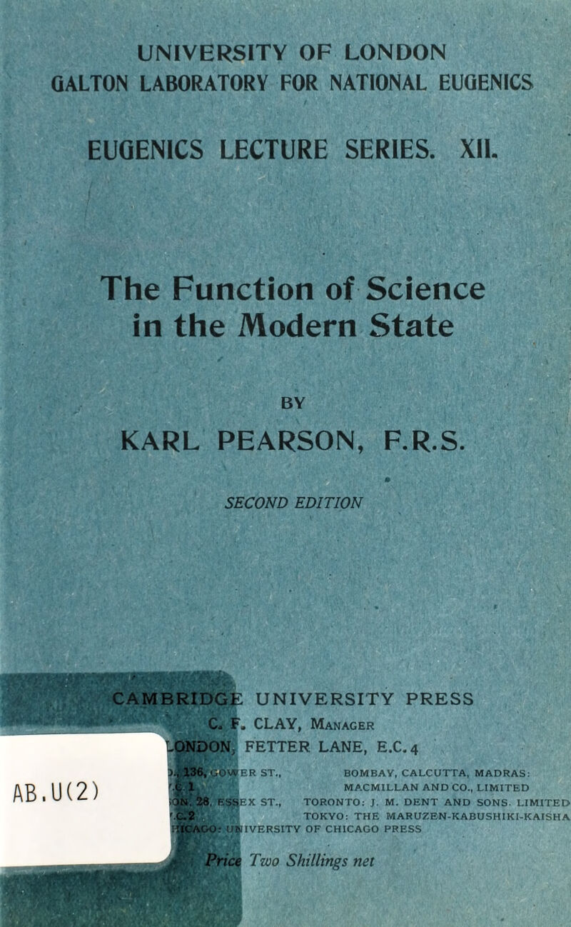 UNIVERSITY OF LONDON GALTON LABORATORY FOR NATIONAL EUGENICS EUGENICS LECTURE SERIES. XII. The Function of Science in the Modern State BY KARL PEARSON, F.R.S. SECOND EDITION CAMBRIDGE UNIVERSITY PRESS C. F, CLAY, Manager Lg§&ON} FETTER LANE, E.C.4 AB.U(2) 136, GOVPER ST. 'Sl. ¥, 28, ESSEX ST., BOMBAY, CALCUTTA, MADRAS: MA.CMILLAN AND CO., LIMITED TORONTO: J. M. DENT AND SONS. LIMITED !jl.2 TOKYO: THE MARUZEN-KABUSHIKI-KAISHA ijlCAGO: UNIVERSITY OF CHICAGO PRESS M Jm Price Two Shillings net