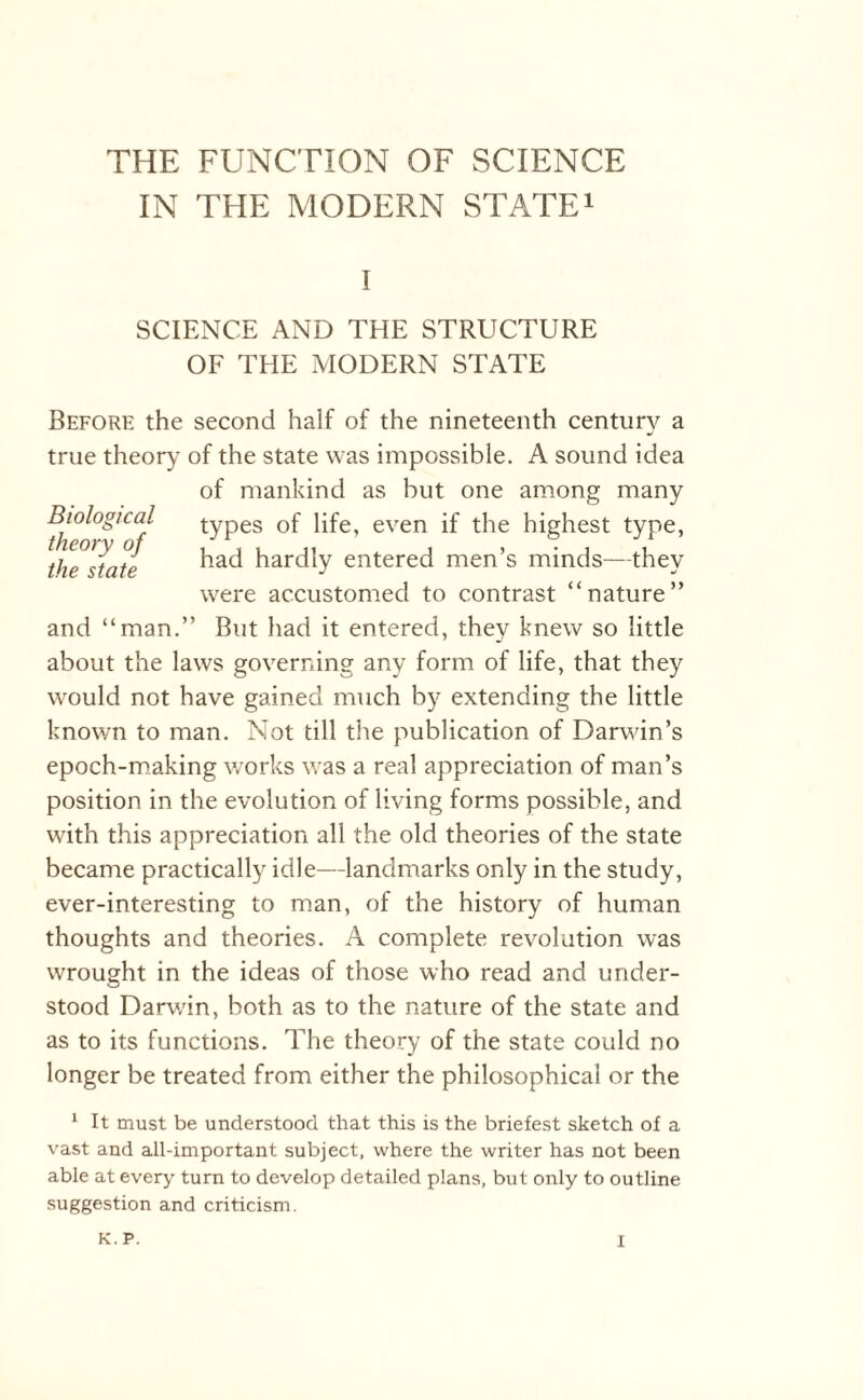 IN THE MODERN STATE1 I SCIENCE AND THE STRUCTURE OF THE MODERN STATE Before the second half of the nineteenth century a true theory of the state was impossible. A sound idea of mankind as but one among many types of life, even if the highest type, had hardly entered men’s minds—they Biological theory of the state were accustomed to contrast “nature1 and “man.” But had it entered, they knew so little about the laws governing any form of life, that they would not have gained much by extending the little known to man. Not till the publication of Darwin’s epoch-making works was a real appreciation of man’s position in the evolution of living forms possible, and with this appreciation all the old theories of the state became practically idle—landmarks only in the study, ever-interesting to man, of the history of human thoughts and theories. A complete revolution was wrought in the ideas of those who read and under¬ stood Darwin, both as to the nature of the state and as to its functions. The theory of the state could no longer be treated from either the philosophical or the 1 It must be understood that this is the briefest sketch of a vast and all-important subject, where the writer has not been able at every turn to develop detailed plans, but only to outline suggestion and criticism.