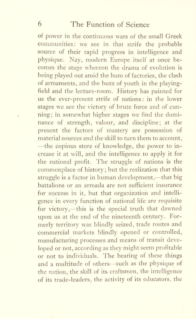 of power in the continuous wars of the small Greek communities: we see in that strife the probable source of their rapid progress in intelligence and physique. Nay, modern Europe itself at once be¬ comes the stage whereon the drama of evolution is being played out amid the hum of factories, the clash of armaments, and the buzz of youth in the playing- field and the lecture-room. History has painted for us the ever-present strife of nations: in the lower stages we see the victory of brute force and of cun¬ ning; in somewhat higher stages we find the domi¬ nance of strength, valour, and discipline; at the present the factors of mastery are possession of material sources and the skill to turn them to account, —the copious store of knowledge, the power to in¬ crease it at will, and the intelligence to apply it for the national profit. The struggle of nations is the commonplace of history; but the realization that this struggle is a factor in human development,-—that big battalions or an armada are not sufficient insurance for success in it, but that organization and intelli¬ gence in every function of national life are requisite for victory,—this is the special truth that dawned upon us at the end of the nineteenth century. For¬ merly territory was blindly seized, trade routes and commercial markets blindly opened or controlled, manufacturing processes and means of transit deve¬ loped or not, according as they might seem profitable or not to individuals. The bearing of these things and a multitude of others—such as the physique of the nation, the skill of its craftsmen, the intelligence of its trade-leaders, the activity of its educators, the