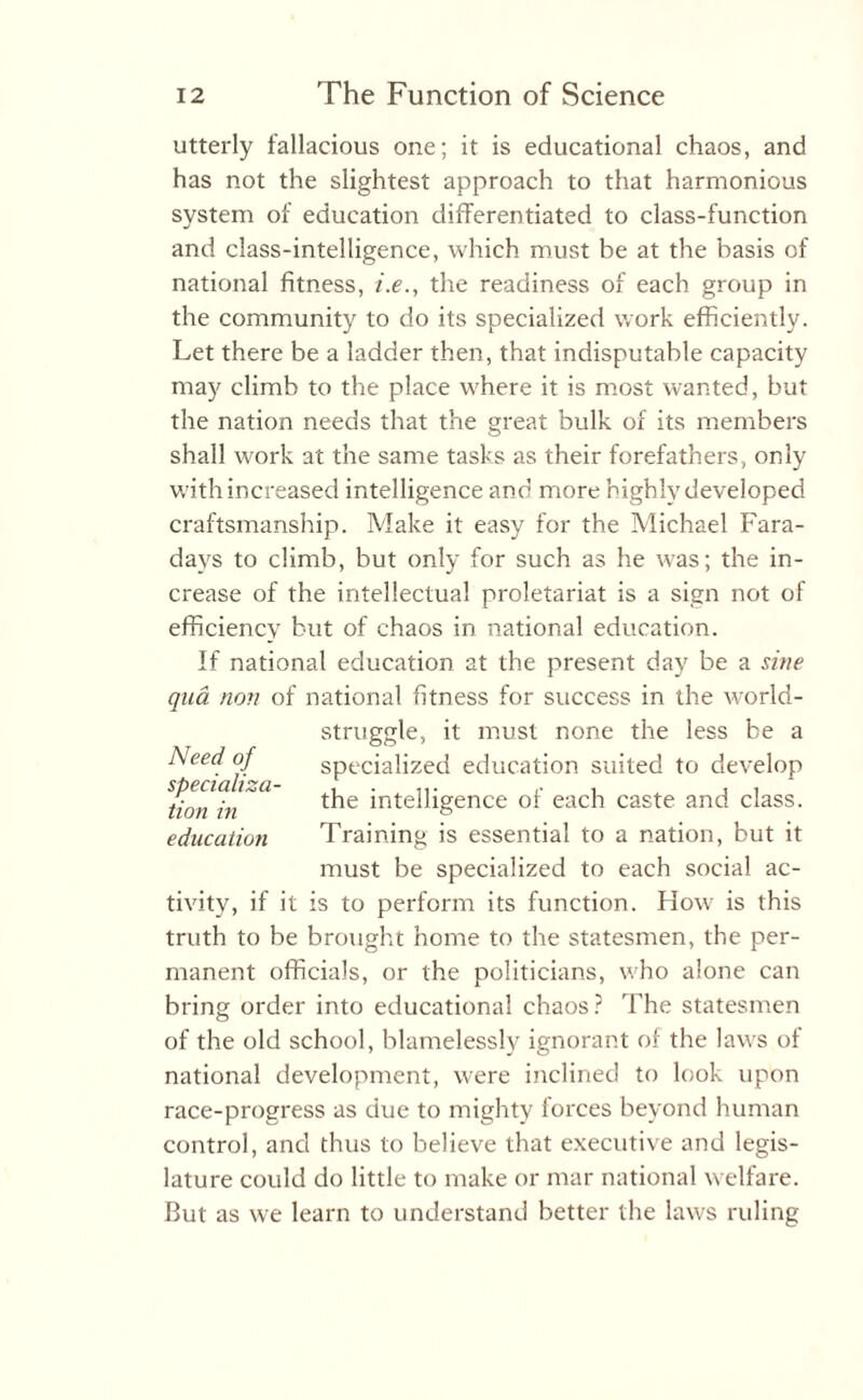 utterly fallacious one; it is educational chaos, and has not the slightest approach to that harmonious system of education differentiated to class-function and class-intelligence, which must be at the basis of national fitness, i.e., the readiness of each group in the community to do its specialized work efficiently. Let there be a ladder then, that indisputable capacity may climb to the place where it is most wanted, but the nation needs that the great bulk of its members shall work at the same tasks as their forefathers, only with increased intelligence and more highly developed craftsmanship. Make it easy for the Michael Fara¬ days to climb, but only for such as he was; the in¬ crease of the intellectual proletariat is a sign not of efficiency but of chaos in national education. If national education at the present day be a sine qua non of national fitness for success in the -world- struggle, it must none the less be a specialized education suited to develop the intelligence of each caste and class. Training is essential to a nation, but it must be specialized to each social ac¬ tivity, if it is to perform its function. How is this truth to be brought home to the statesmen, the per¬ manent officials, or the politicians, who alone can bring order into educational chaos? The statesmen of the old school, blamelessly ignorant of the laws of national development, were inclined to look upon race-progress as due to mighty forces beyond human control, and thus to believe that executive and legis¬ lature could do little to make or mar national welfare. But as we learn to understand better the laws ruling Need of specializa¬ tion in education