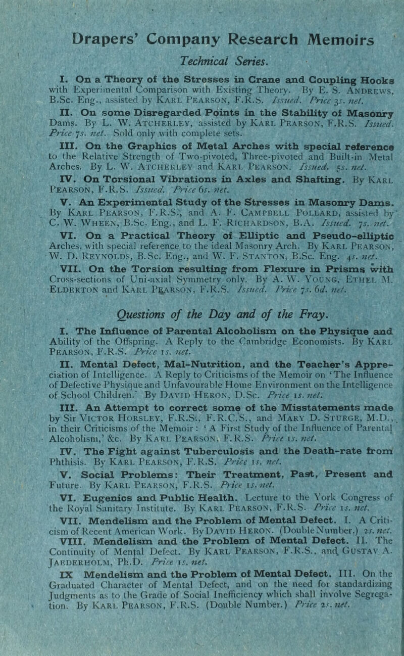 Drapers’ Company Research Memoirs Technical Series. I. On a Theory of the Stresses in Crane and Coupling Hooks with Experimental Comparison with Existing Theory. By E. S. Andrews, B. Sc. Eng., assisted by Karl Pearson, F.R.S. Issued. Price y. net. II. On some Disregarded Points in the Stability of Masonry Dams. By L. W. Atcherley, assisted by Karl Pearson, F.R.S. Issued. Price 7.v. net. Sold only with complete sets. III. On the Graphics of Metal Arches with special reference to the Relative Strength of Two-pivoted, Three-pivoted and Built-in Metal Arches. By L. W. Atcherley and Karl Pearson. Tssued. 5s. net. IV. On Torsional Vibrations in Axles and Shafting. By Karl Pearson, F.R.S. Issued. Price 6s. net. V. An Experimental Study of the Stresses in Masonry Dams. By Karl Pearson, F.R.S., and A. F. Campbell Pollard, assisted by C. W. Wheen, B.Sc. Eng., and L. F. Richardson. B.A. Issued, js. net.' VI. On a Practical Theory of Elliptic and Pseudo-elliptic Arches, with special reference to the ideal Masonry Arch. By Karl Pearson, W. D. Reynolds, B.Sc. Eng., and W. F. Stanton, B.Sc. Eng. 4s. net. VII. On the Torsion resulting from Flexure in Prisms with Cross-sections of Uni-axial Symmetry only. By A. W. Young, Ethel M. Elderton and Karl Pearson, F.R.S. Issued. Price ~s. (id. net. Questions of the Day and of the Fray. I. The Influence of Parental Alcoholism on the Physique and Ability of the Offspring. A Reply to the Cambridge Economists. By Karl Pearson, F.R.S. Price is. net. II. Mental Defect, Mal-Nutrition, and the Teacher’s Appre¬ ciation of Intelligence. A Reply to Criticisms of the Memoir on ‘The Influence of Defective Physique and Unfavourable Home Environment on the Intelligence of School Children.' By David Heron, D.Sc. Price is.net. III. An Attempt to correct some of the Misstatements made by Sir Victor IIorsley, F.R.S-., F.R.C.S., and Mary D. Spurge, M.D., in their Criticisms of the Memoir : 1 A First Study of the Influence of Parental Alcoholism,’&c. By Karl Pearson, F.R.S. Pnceis.net. IV. The Fight against Tuberculosis and the Death-rate from Phthisis. By Kari. Pearson, F'.R.S. Price \s. net. V. Social Problems: Their Treatment, Past, Present and Future- By Karl Pearson, F.R.S. Pricevs. net. VI. Eugenics and Public Health. Lecture to the York Congress of the Royal Sanitary Institute. By Karl Pearson, F.R.S- Price is. net. VII. Mendelism and the Problem of Mental Defect. I. A Criti¬ cism of Recent American Work. By David Heron. (Double Number.) 2s.net. VIII. Mendelism and the Problem of Mental Defect. II. The Continuity of Men|al Defect. By Karl Pearson, F.R.S., anc\ Gustav A. JAEDERHOLM, Ph.D. Price is. net. IX Mendelism and the Problem of Mental Defect. III. On the Graduated Character of Mental Defect, and on the need for standardizing Judgments as to the Grade of Social Inefficiency which shall involve Segrega¬ tion. By Karl Pearson, F.R.S. (Double Number.) Price is. net.