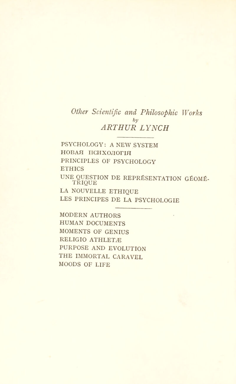 Other Scientific and Philosophic Works hy ARTHUR LYNCH PSYCHOLOGY: A NEW SYSTEM HOBAH riCIIXOJIOriH PRINCIPLES OF PSYCHOLOGY ETHICS UNEpQUESTKDN DE REPRESENTATION GEOME- LA NOUVELLE ETHIQUE LES PRINCIPES DE LA PSYCHOLOGIE MODERN AUTHORS HUMAN DOCUMENTS MOMENTS OF GENIUS RELIGIO ATHLET/E PURPOSE AND EVOLUTION THE IMMORTAL CARAVEL MOODS OF LIFE