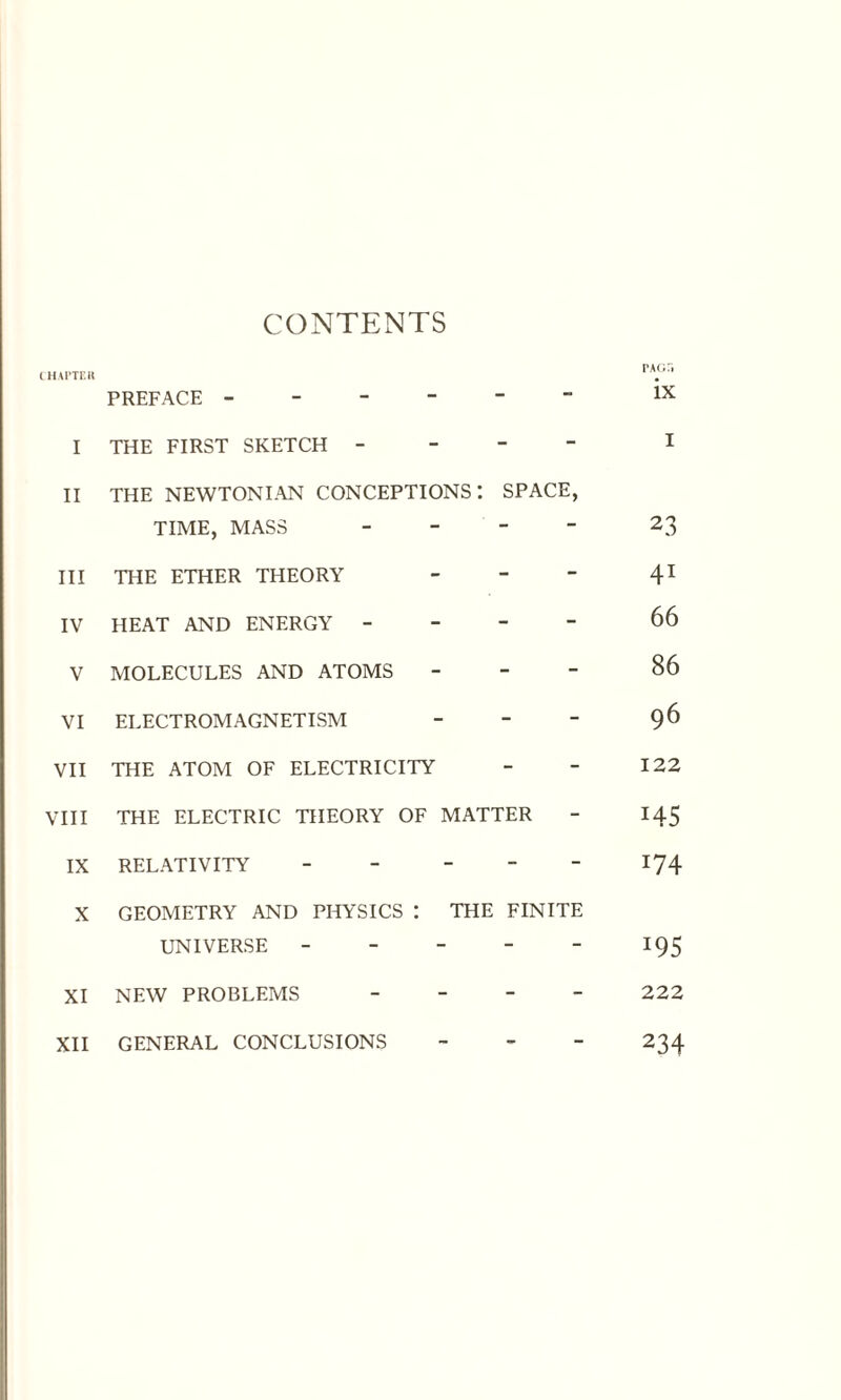 CONTENTS CHAPTER PREFACE ------ I THE FIRST SKETCH - II THE NEWTONIAN CONCEPTIONS I SPACE, TIME, MASS - III THE ETHER THEORY - IV HEAT AND ENERGY - V MOLECULES AND ATOMS - VI ELECTROMAGNETISM - *“ “ VII THE ATOM OF ELECTRICITY - - VIII THE ELECTRIC THEORY OF MATTER - IX RELATIVITY - - X GEOMETRY AND PHYSICS : UNIVERSE THE FINITE XI NEW PROBLEMS - - XII GENERAL CONCLUSIONS - - PAGTi ix 23 41 66 86 96 122 H5 i74 *95 222 234