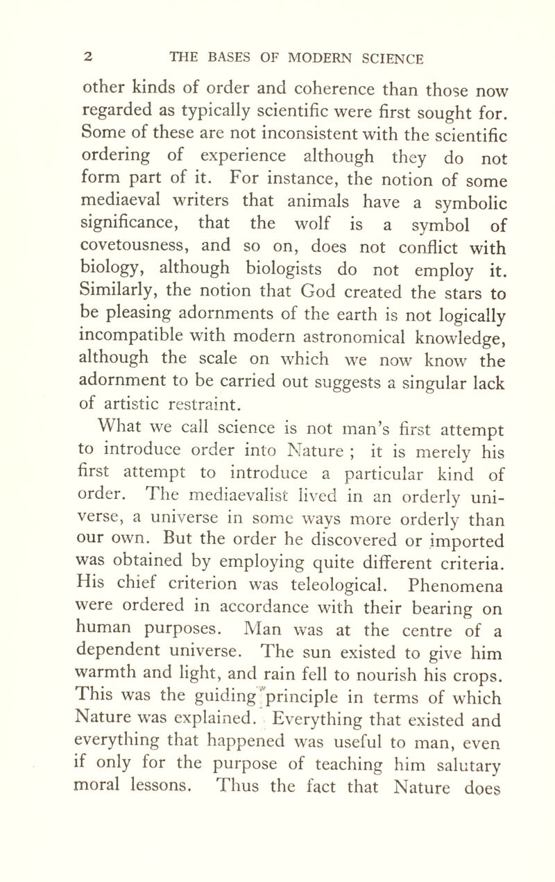 other kinds of order and coherence than those now regarded as typically scientific were first sought for. Some of these are not inconsistent with the scientific ordering of experience although they do not form part of it. For instance, the notion of some mediaeval writers that animals have a symbolic significance, that the wolf is a symbol of covetousness, and so on, does not conflict with biology, although biologists do not employ it. Similarly, the notion that God created the stars to be pleasing adornments of the earth is not logically incompatible with modern astronomical knowledge, although the scale on which we now know the adornment to be carried out suggests a singular lack of artistic restraint. What we call science is not man’s first attempt to introduce order into Nature ; it is merely his first attempt to introduce a particular kind of order. The mediaevalist lived in an orderly uni¬ verse, a universe in some ways more orderly than our own. But the order he discovered or imported was obtained by employing quite different criteria. His chief criterion was teleological. Phenomena were ordered in accordance with their bearing on human purposes. Man was at the centre of a dependent universe. The sun existed to give him warmth and light, and rain fell to nourish his crops. Phis was the guiding 'principle in terms of which Nature was explained. Everything that existed and everything that happened was useful to man, even if only for the purpose of teaching him salutary moral lessons. Thus the fact that Nature does