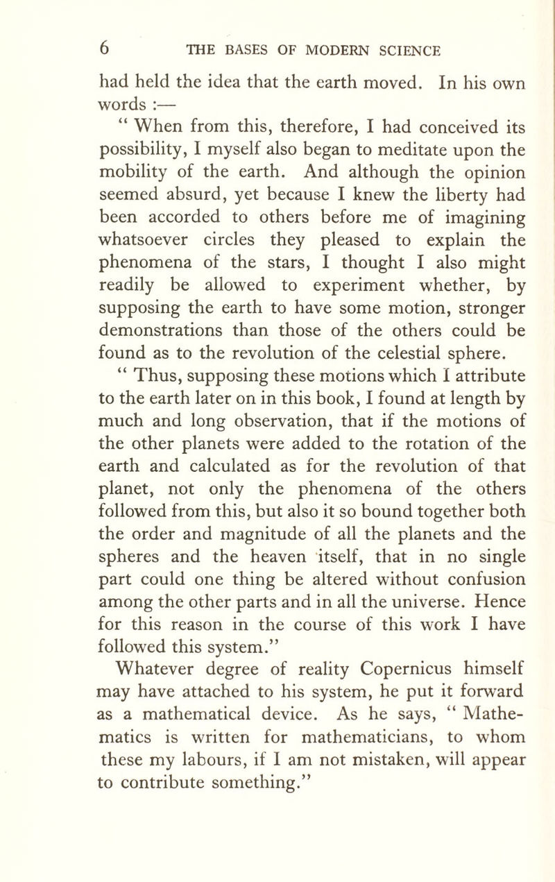 had held the idea that the earth moved. In his own words :— “ When from this, therefore, I had conceived its possibility, I myself also began to meditate upon the mobility of the earth. And although the opinion seemed absurd, yet because I knew the liberty had been accorded to others before me of imagining whatsoever circles they pleased to explain the phenomena of the stars, I thought I also might readily be allowed to experiment whether, by supposing the earth to have some motion, stronger demonstrations than those of the others could be found as to the revolution of the celestial sphere. “ Thus, supposing these motions which I attribute to the earth later on in this book, I found at length by much and long observation, that if the motions of the other planets were added to the rotation of the earth and calculated as for the revolution of that planet, not only the phenomena of the others followed from this, but also it so bound together both the order and magnitude of all the planets and the spheres and the heaven itself, that in no single part could one thing be altered without confusion among the other parts and in all the universe. Hence for this reason in the course of this work I have followed this system.” Whatever degree of reality Copernicus himself may have attached to his system, he put it forward as a mathematical device. As he says, “ Mathe¬ matics is written for mathematicians, to whom these my labours, if I am not mistaken, will appear to contribute something.”