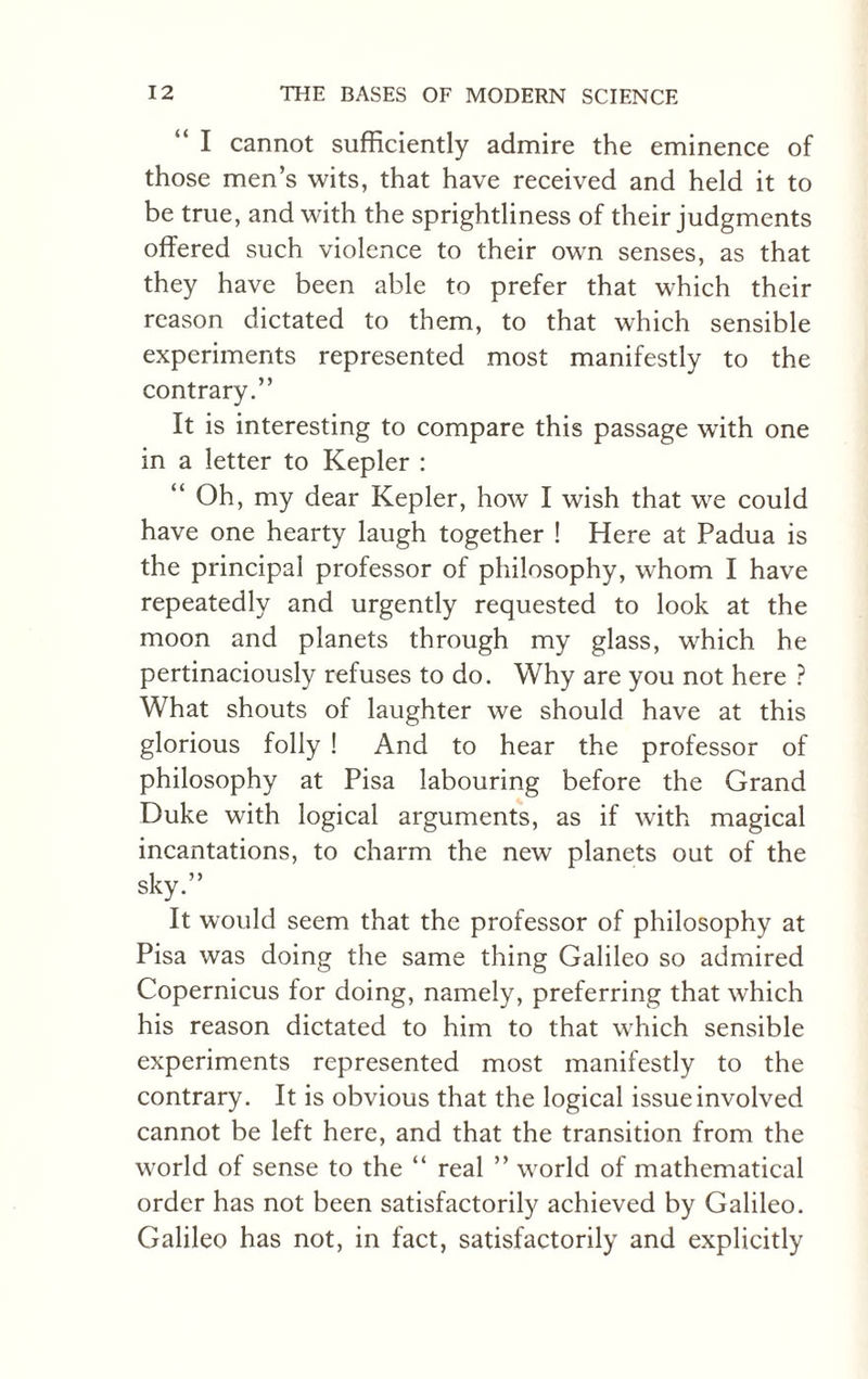 “ I cannot sufficiently admire the eminence of those men’s wits, that have received and held it to be true, and with the sprightliness of their judgments offered such violence to their own senses, as that they have been able to prefer that which their reason dictated to them, to that which sensible experiments represented most manifestly to the contrary.” It is interesting to compare this passage with one in a letter to Kepler : “ Oh, my dear Kepler, how I wish that we could have one hearty laugh together ! Here at Padua is the principal professor of philosophy, wThom I have repeatedly and urgently requested to look at the moon and planets through my glass, which he pertinaciously refuses to do. Why are you not here ? What shouts of laughter we should have at this glorious folly ! And to hear the professor of philosophy at Pisa labouring before the Grand Duke with logical arguments, as if with magical incantations, to charm the new planets out of the sky.” It would seem that the professor of philosophy at Pisa was doing the same thing Galileo so admired Copernicus for doing, namely, preferring that which his reason dictated to him to that which sensible experiments represented most manifestly to the contrary. It is obvious that the logical issue involved cannot be left here, and that the transition from the world of sense to the “ real ” world of mathematical order has not been satisfactorily achieved by Galileo. Galileo has not, in fact, satisfactorily and explicitly