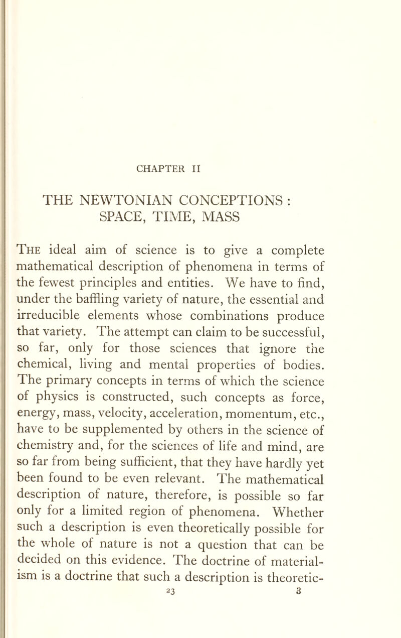 CHAPTER II THE NEWTONIAN CONCEPTIONS : SPACE, TIME, MASS The ideal aim of science is to give a complete mathematical description of phenomena in terms of the fewest principles and entities. We have to find, under the baffling variety of nature, the essential and irreducible elements whose combinations produce that variety. The attempt can claim to be successful, so far, only for those sciences that ignore the chemical, living and mental properties of bodies. The primary concepts in terms of which the science of physics is constructed, such concepts as force, energy, mass, velocity, acceleration, momentum, etc., have to be supplemented by others in the science of chemistry and, for the sciences of life and mind, are so far from being sufficient, that they have hardly yet been found to be even relevant. The mathematical description of nature, therefore, is possible so far only for a limited region of phenomena. Whether such a description is even theoretically possible for the whole of nature is not a question that can be decided on this evidence. The doctrine of material¬ ism is a doctrine that such a description is theoretic-