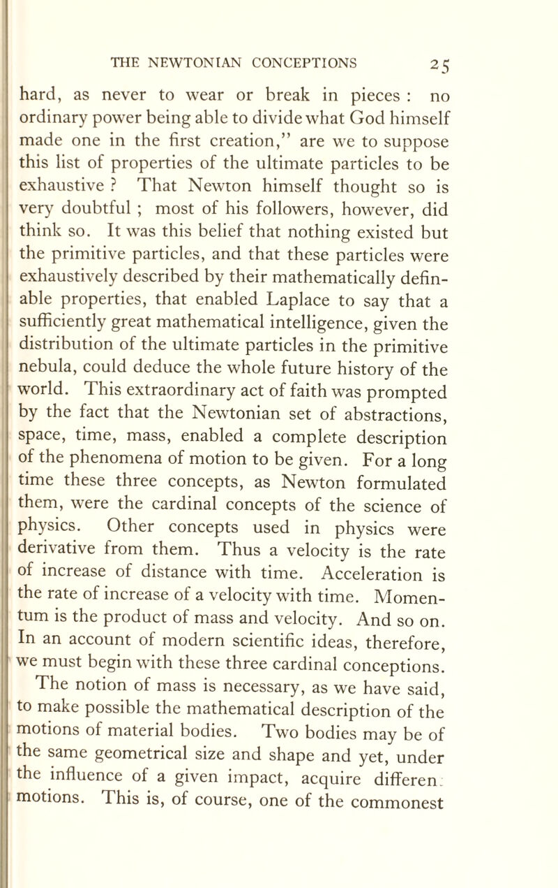 hard, as never to wear or break in pieces : no ordinary power being able to divide what God himself made one in the first creation,” are we to suppose this list of properties of the ultimate particles to be exhaustive ? That Newton himself thought so is very doubtful ; most of his followers, however, did think so. It was this belief that nothing existed but the primitive particles, and that these particles were exhaustively described by their mathematically defin¬ able properties, that enabled Laplace to say that a sufficiently great mathematical intelligence, given the distribution of the ultimate particles in the primitive nebula, could deduce the whole future history of the world. This extraordinary act of faith was prompted by the fact that the Newtonian set of abstractions, space, time, mass, enabled a complete description of the phenomena of motion to be given. For a long time these three concepts, as Newton formulated them, were the cardinal concepts of the science of physics. Other concepts used in physics were derivative from them. Thus a velocity is the rate of increase of distance with time. Acceleration is the rate of increase of a velocity with time. Momen¬ tum is the product of mass and velocity. And so on. In an account of modern scientific ideas, therefore, we must begin with these three cardinal conceptions. The notion of mass is necessary, as we have said, to make possible the mathematical description of the motions of material bodies. Two bodies may be of the same geometrical size and shape and yet, under the influence of a given impact, acquire differen motions. This is, of course, one of the commonest