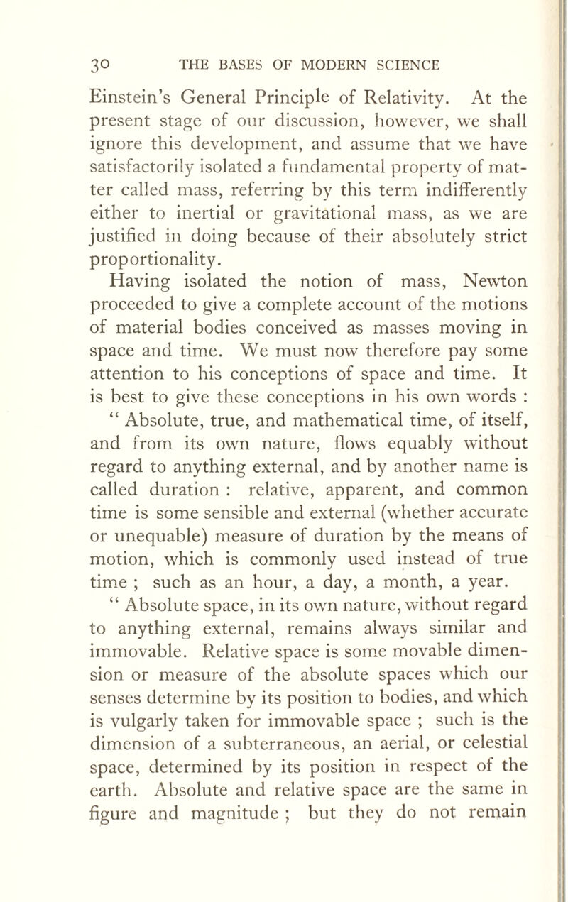 Einstein’s General Principle of Relativity. At the present stage of our discussion, however, we shall ignore this development, and assume that we have satisfactorily isolated a fundamental property of mat¬ ter called mass, referring by this term indifferently either to inertial or gravitational mass, as we are justified in doing because of their absolutely strict proportionality. Having isolated the notion of mass, Newton proceeded to give a complete account of the motions of material bodies conceived as masses moving in space and time. We must now therefore pay some attention to his conceptions of space and time. It is best to give these conceptions in his owrn words : “ Absolute, true, and mathematical time, of itself, and from its own nature, flows equably without regard to anything external, and by another name is called duration : relative, apparent, and common time is some sensible and external (whether accurate or unequable) measure of duration by the means of motion, which is commonly used instead of true time ; such as an hour, a day, a month, a year. “ Absolute space, in its own nature, without regard to anything external, remains ahvays similar and immovable. Relative space is some movable dimen¬ sion or measure of the absolute spaces which our senses determine by its position to bodies, and which is vulgarly taken for immovable space ; such is the dimension of a subterraneous, an aerial, or celestial space, determined by its position in respect of the earth. Absolute and relative space are the same in figure and magnitude ; but they do not remain